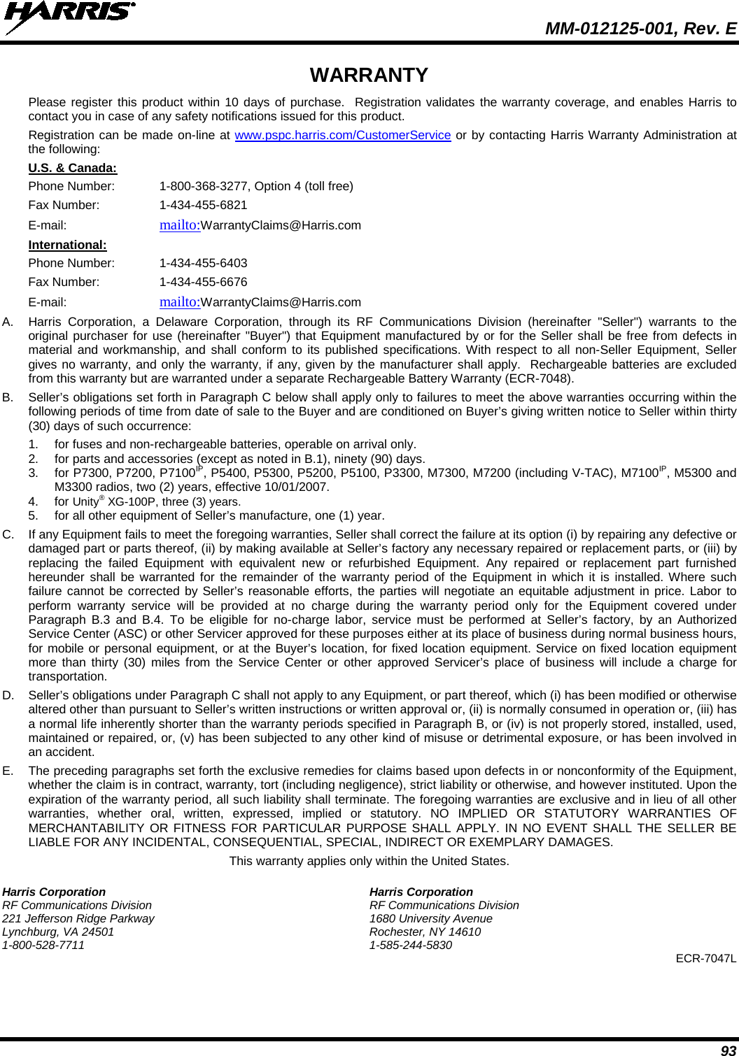  MM-012125-001, Rev. E 93 WARRANTY Please register this product within 10 days of purchase.  Registration validates the warranty coverage, and enables Harris to contact you in case of any safety notifications issued for this product.  Registration can be made on-line at www.pspc.harris.com/CustomerService or by contacting Harris Warranty Administration at the following: U.S. &amp; Canada: Phone Number:  1-800-368-3277, Option 4 (toll free) Fax Number:    1-434-455-6821  E-mail:    mailto:WarrantyClaims@Harris.com International: Phone Number:  1-434-455-6403 Fax Number:    1-434-455-6676 E-mail:    mailto:WarrantyClaims@Harris.com A. Harris Corporation, a Delaware Corporation, through its RF Communications Division (hereinafter &quot;Seller&quot;) warrants to the original purchaser for use (hereinafter &quot;Buyer&quot;) that Equipment manufactured by or for the Seller shall be free from defects in material and workmanship, and shall conform to its published specifications. With respect to all non-Seller Equipment, Seller gives no warranty, and only the warranty, if any, given by the manufacturer shall apply.  Rechargeable batteries are excluded from this warranty but are warranted under a separate Rechargeable Battery Warranty (ECR-7048). B. Seller’s obligations set forth in Paragraph C below shall apply only to failures to meet the above warranties occurring within the following periods of time from date of sale to the Buyer and are conditioned on Buyer’s giving written notice to Seller within thirty (30) days of such occurrence: 1. for fuses and non-rechargeable batteries, operable on arrival only. 2. for parts and accessories (except as noted in B.1), ninety (90) days. 3. for P7300, P7200, P7100IP, P5400, P5300, P5200, P5100, P3300, M7300, M7200 (including V-TAC), M7100IP, M5300 and M3300 radios, two (2) years, effective 10/01/2007. 4. for Unity® XG-100P, three (3) years. 5. for all other equipment of Seller’s manufacture, one (1) year. C. If any Equipment fails to meet the foregoing warranties, Seller shall correct the failure at its option (i) by repairing any defective or damaged part or parts thereof, (ii) by making available at Seller’s factory any necessary repaired or replacement parts, or (iii) by replacing the failed Equipment with equivalent new or refurbished Equipment. Any repaired or replacement part furnished hereunder shall be warranted for the remainder of the warranty period of the Equipment in which it is installed. Where such failure cannot be corrected by Seller’s reasonable efforts, the parties will negotiate an equitable adjustment in price. Labor to perform warranty service will be provided at no charge during the warranty period only for the Equipment covered under Paragraph B.3 and B.4. To be eligible for no-charge labor, service must be performed at Seller’s factory, by an Authorized Service Center (ASC) or other Servicer approved for these purposes either at its place of business during normal business hours, for mobile or personal equipment, or at the Buyer’s location, for fixed location equipment. Service on fixed location equipment more than thirty (30) miles from the Service Center or other approved Servicer’s place of business will include a charge for transportation. D. Seller’s obligations under Paragraph C shall not apply to any Equipment, or part thereof, which (i) has been modified or otherwise altered other than pursuant to Seller’s written instructions or written approval or, (ii) is normally consumed in operation or, (iii) has a normal life inherently shorter than the warranty periods specified in Paragraph B, or (iv) is not properly stored, installed, used, maintained or repaired, or, (v) has been subjected to any other kind of misuse or detrimental exposure, or has been involved in an accident. E. The preceding paragraphs set forth the exclusive remedies for claims based upon defects in or nonconformity of the Equipment, whether the claim is in contract, warranty, tort (including negligence), strict liability or otherwise, and however instituted. Upon the expiration of the warranty period, all such liability shall terminate. The foregoing warranties are exclusive and in lieu of all other warranties, whether oral, written, expressed, implied or statutory. NO IMPLIED OR STATUTORY WARRANTIES OF MERCHANTABILITY OR FITNESS FOR PARTICULAR PURPOSE SHALL APPLY. IN NO EVENT SHALL THE SELLER BE LIABLE FOR ANY INCIDENTAL, CONSEQUENTIAL, SPECIAL, INDIRECT OR EXEMPLARY DAMAGES. This warranty applies only within the United States. Harris Corporation Harris Corporation RF Communications Division RF Communications Division 221 Jefferson Ridge Parkway 1680 University Avenue Lynchburg, VA 24501 Rochester, NY 14610 1-800-528-7711  1-585-244-5830 ECR-7047L   