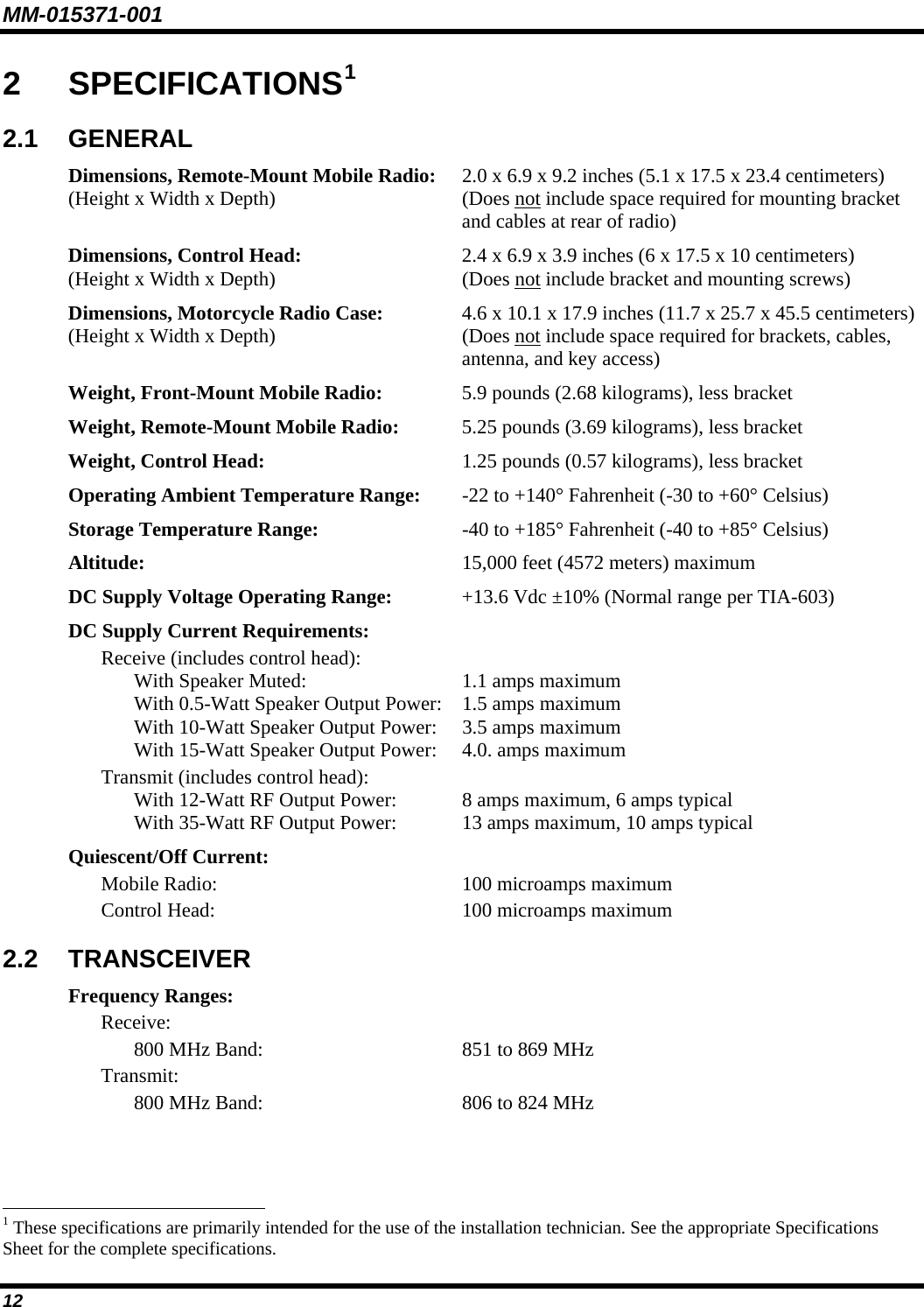MM-015371-001 12 2  SPECIFICATIONS1 2.1  GENERAL Dimensions, Remote-Mount Mobile Radio:  2.0 x 6.9 x 9.2 inches (5.1 x 17.5 x 23.4 centimeters) (Height x Width x Depth)  (Does not include space required for mounting bracket   and cables at rear of radio) Dimensions, Control Head:  2.4 x 6.9 x 3.9 inches (6 x 17.5 x 10 centimeters) (Height x Width x Depth)  (Does not include bracket and mounting screws) Dimensions, Motorcycle Radio Case:  4.6 x 10.1 x 17.9 inches (11.7 x 25.7 x 45.5 centimeters) (Height x Width x Depth)  (Does not include space required for brackets, cables,   antenna, and key access) Weight, Front-Mount Mobile Radio:  5.9 pounds (2.68 kilograms), less bracket Weight, Remote-Mount Mobile Radio:  5.25 pounds (3.69 kilograms), less bracket Weight, Control Head:  1.25 pounds (0.57 kilograms), less bracket Operating Ambient Temperature Range:  -22 to +140° Fahrenheit (-30 to +60° Celsius) Storage Temperature Range:  -40 to +185° Fahrenheit (-40 to +85° Celsius) Altitude:  15,000 feet (4572 meters) maximum DC Supply Voltage Operating Range:  +13.6 Vdc ±10% (Normal range per TIA-603) DC Supply Current Requirements:   Receive (includes control head):     With Speaker Muted:  1.1 amps maximum     With 0.5-Watt Speaker Output Power:  1.5 amps maximum     With 10-Watt Speaker Output Power:  3.5 amps maximum     With 15-Watt Speaker Output Power:  4.0. amps maximum   Transmit (includes control head):     With 12-Watt RF Output Power:  8 amps maximum, 6 amps typical     With 35-Watt RF Output Power:  13 amps maximum, 10 amps typical Quiescent/Off Current:   Mobile Radio:  100 microamps maximum   Control Head:  100 microamps maximum 2.2  TRANSCEIVER Frequency Ranges:  Receive:     800 MHz Band:  851 to 869 MHz  Transmit:     800 MHz Band:  806 to 824 MHz                                                            1 These specifications are primarily intended for the use of the installation technician. See the appropriate Specifications Sheet for the complete specifications. 