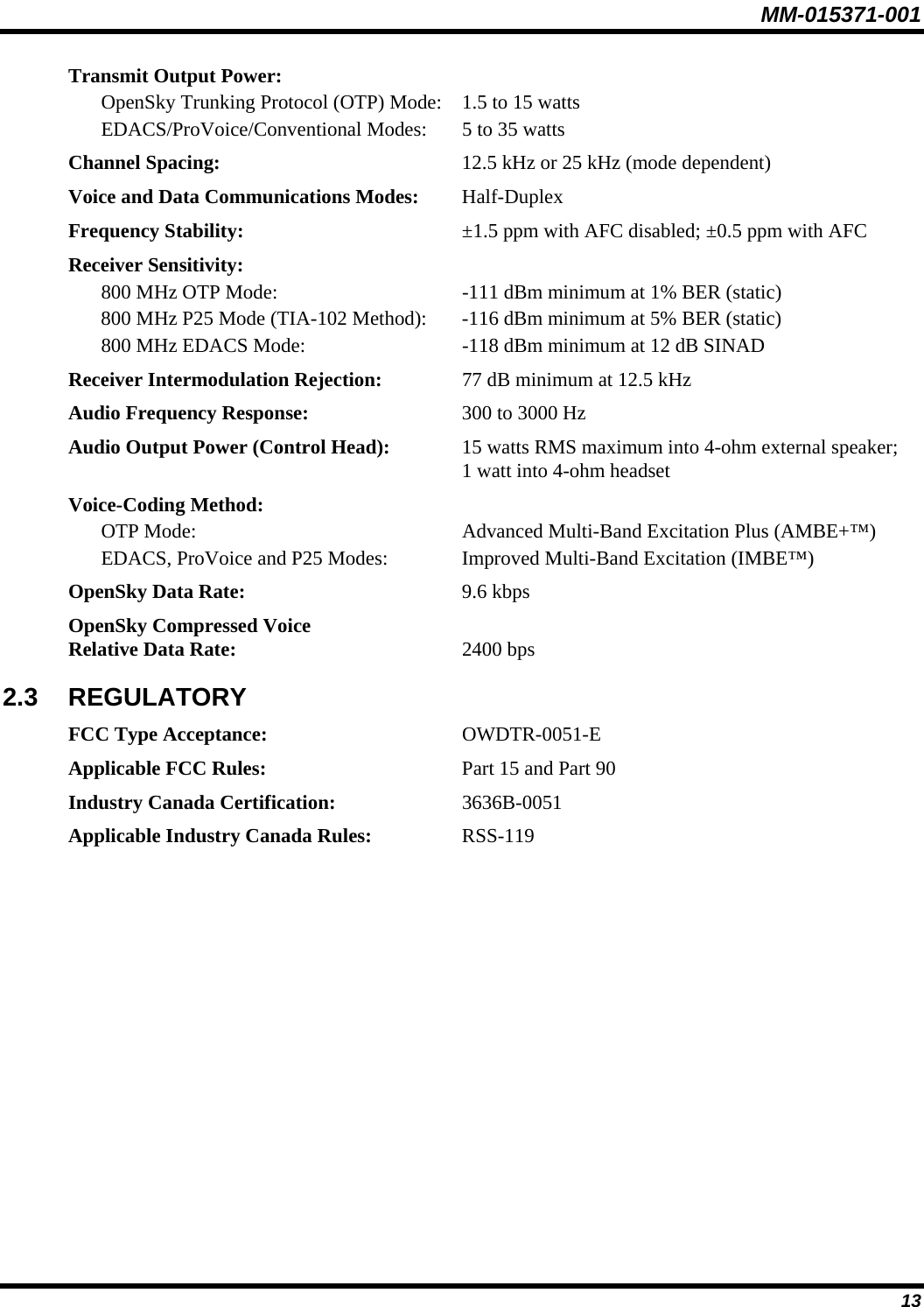 MM-015371-001 Transmit Output Power:   OpenSky Trunking Protocol (OTP) Mode:  1.5 to 15 watts   EDACS/ProVoice/Conventional Modes:  5 to 35 watts Channel Spacing:  12.5 kHz or 25 kHz (mode dependent) Voice and Data Communications Modes: Half-Duplex Frequency Stability:  ±1.5 ppm with AFC disabled; ±0.5 ppm with AFC Receiver Sensitivity:   800 MHz OTP Mode:  -111 dBm minimum at 1% BER (static)   800 MHz P25 Mode (TIA-102 Method):  -116 dBm minimum at 5% BER (static)   800 MHz EDACS Mode:  -118 dBm minimum at 12 dB SINAD Receiver Intermodulation Rejection:  77 dB minimum at 12.5 kHz Audio Frequency Response:  300 to 3000 Hz Audio Output Power (Control Head):  15 watts RMS maximum into 4-ohm external speaker; 1 watt into 4-ohm headset Voice-Coding Method:   OTP Mode:  Advanced Multi-Band Excitation Plus (AMBE+™)   EDACS, ProVoice and P25 Modes:  Improved Multi-Band Excitation (IMBE™) OpenSky Data Rate: 9.6 kbps OpenSky Compressed Voice Relative Data Rate: 2400 bps 2.3  REGULATORY FCC Type Acceptance: OWDTR-0051-E Applicable FCC Rules:  Part 15 and Part 90 Industry Canada Certification: 3636B-0051 Applicable Industry Canada Rules: RSS-119 13 