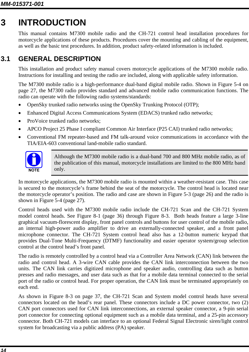 MM-015371-001 3  INTRODUCTION This manual contains M7300 mobile radio and the CH-721 control head installation procedures for motorcycle applications of these products. Procedures cover the mounting and cabling of the equipment, as well as the basic test procedures. In addition, product safety-related information is included. 3.1  GENERAL DESCRIPTION This installation and product safety manual covers motorcycle applications of the M7300 mobile radio. Instructions for installing and testing the radio are included, along with applicable safety information. The M7300 mobile radio is a high-performance dual-band digital mobile radio. Shown in Figure 5-4 on page 27, the M7300 radio provides standard and advanced mobile radio communication functions. The radio can operate with the following radio systems/standards: • OpenSky trunked radio networks using the OpenSky Trunking Protocol (OTP); • Enhanced Digital Access Communications System (EDACS) trunked radio networks; • ProVoice trunked radio networks; • APCO Project 25 Phase I compliant Common Air Interface (P25 CAI) trunked radio networks; • Conventional FM repeater-based and FM talk-around voice communications in accordance with the TIA/EIA-603 conventional land-mobile radio standard.   Although the M7300 mobile radio is a dual-band 700 and 800 MHz mobile radio, as of the publication of this manual, motorcycle installations are limited to the 800 MHz band only. In motorcycle applications, the M7300 mobile radio is mounted within a weather-resistant case. This case is secured to the motorcycle’s frame behind the seat of the motorcycle. The control head is located near the motorcycle operator’s position. The radio and case are shown in Figure 5-3 (page 26) and the radio is shown in Figure 5-4 (page 27). Control heads used with the M7300 mobile radio include the CH-721 Scan and the CH-721 System model control heads. See Figure 8-1 (page 36) through Figure 8-3.  Both heads feature a large 3-line graphical vacuum-florescent display, front panel controls and buttons for user control of the mobile radio, an internal high-power audio amplifier to drive an externally-connected speaker, and a front panel microphone connector. The CH-721 System control head also has a 12-button numeric keypad that provides Dual-Tone Multi-Frequency (DTMF) functionality and easier operator system/group selection control at the control head’s front panel. The radio is remotely controlled by a control head via a Controller Area Network (CAN) link between the radio and control head. A 3-wire CAN cable provides the CAN link interconnection between the two units. The CAN link carries digitized microphone and speaker audio, controlling data such as button presses and radio messages, and user data such as that for a mobile data terminal connected to the serial port of the radio or control head. For proper operation, the CAN link must be terminated appropriately on each end. As shown in Figure 8-3 on page 37, the CH-721 Scan and System model control heads have several connectors located on the head’s rear panel. These connectors include a DC power connector, two (2) CAN port connectors used for CAN link interconnections, an external speaker connector, a 9-pin serial port connector for connecting optional equipment such as a mobile data terminal, and a 25-pin accessory connector. Both CH-721 models can interface to an optional Federal Signal Electronic siren/light control system for broadcasting via a public address (PA) speaker.  14 