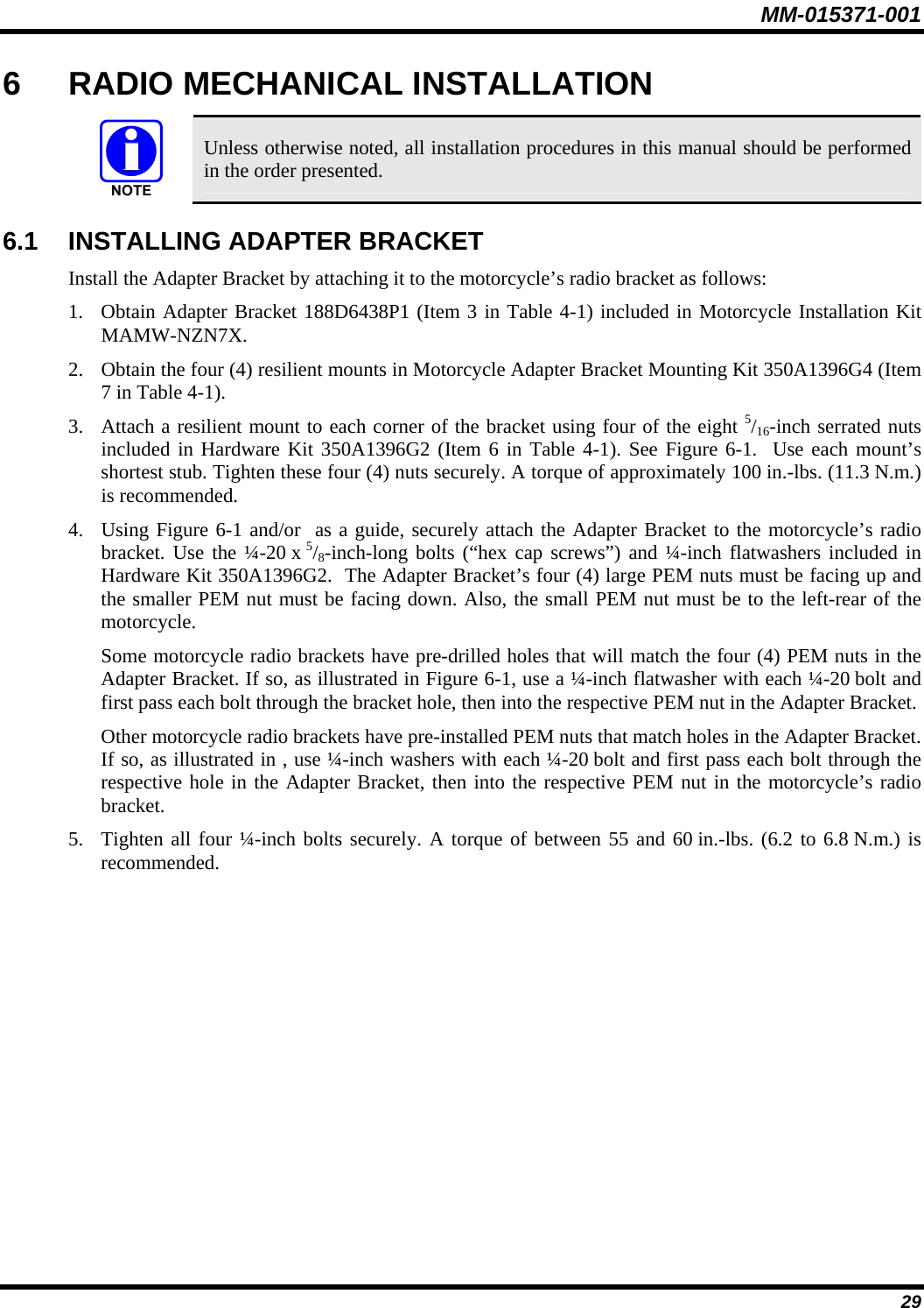 MM-015371-001 6  RADIO MECHANICAL INSTALLATION   Unless otherwise noted, all installation procedures in this manual should be performed in the order presented. 6.1  INSTALLING ADAPTER BRACKET Install the Adapter Bracket by attaching it to the motorcycle’s radio bracket as follows: 1. Obtain Adapter Bracket 188D6438P1 (Item 3 in Table 4-1) included in Motorcycle Installation Kit MAMW-NZN7X. 2. Obtain the four (4) resilient mounts in Motorcycle Adapter Bracket Mounting Kit 350A1396G4 (Item 7 in Table 4-1). 3. Attach a resilient mount to each corner of the bracket using four of the eight 5/16-inch serrated nuts included in Hardware Kit 350A1396G2 (Item 6 in Table 4-1). See Figure 6-1.  Use each mount’s shortest stub. Tighten these four (4) nuts securely. A torque of approximately 100 in.-lbs. (11.3 N.m.) is recommended. 4. Using Figure 6-1 and/or  as a guide, securely attach the Adapter Bracket to the motorcycle’s radio bracket. Use the ¼-20 x 5/8-inch-long bolts (“hex cap screws”) and ¼-inch flatwashers included in Hardware Kit 350A1396G2.  The Adapter Bracket’s four (4) large PEM nuts must be facing up and the smaller PEM nut must be facing down. Also, the small PEM nut must be to the left-rear of the motorcycle. Some motorcycle radio brackets have pre-drilled holes that will match the four (4) PEM nuts in the Adapter Bracket. If so, as illustrated in Figure 6-1, use a ¼-inch flatwasher with each ¼-20 bolt and first pass each bolt through the bracket hole, then into the respective PEM nut in the Adapter Bracket. Other motorcycle radio brackets have pre-installed PEM nuts that match holes in the Adapter Bracket. If so, as illustrated in , use ¼-inch washers with each ¼-20 bolt and first pass each bolt through the respective hole in the Adapter Bracket, then into the respective PEM nut in the motorcycle’s radio bracket. 5. Tighten all four ¼-inch bolts securely. A torque of between 55 and 60 in.-lbs. (6.2 to 6.8 N.m.) is recommended. 29 