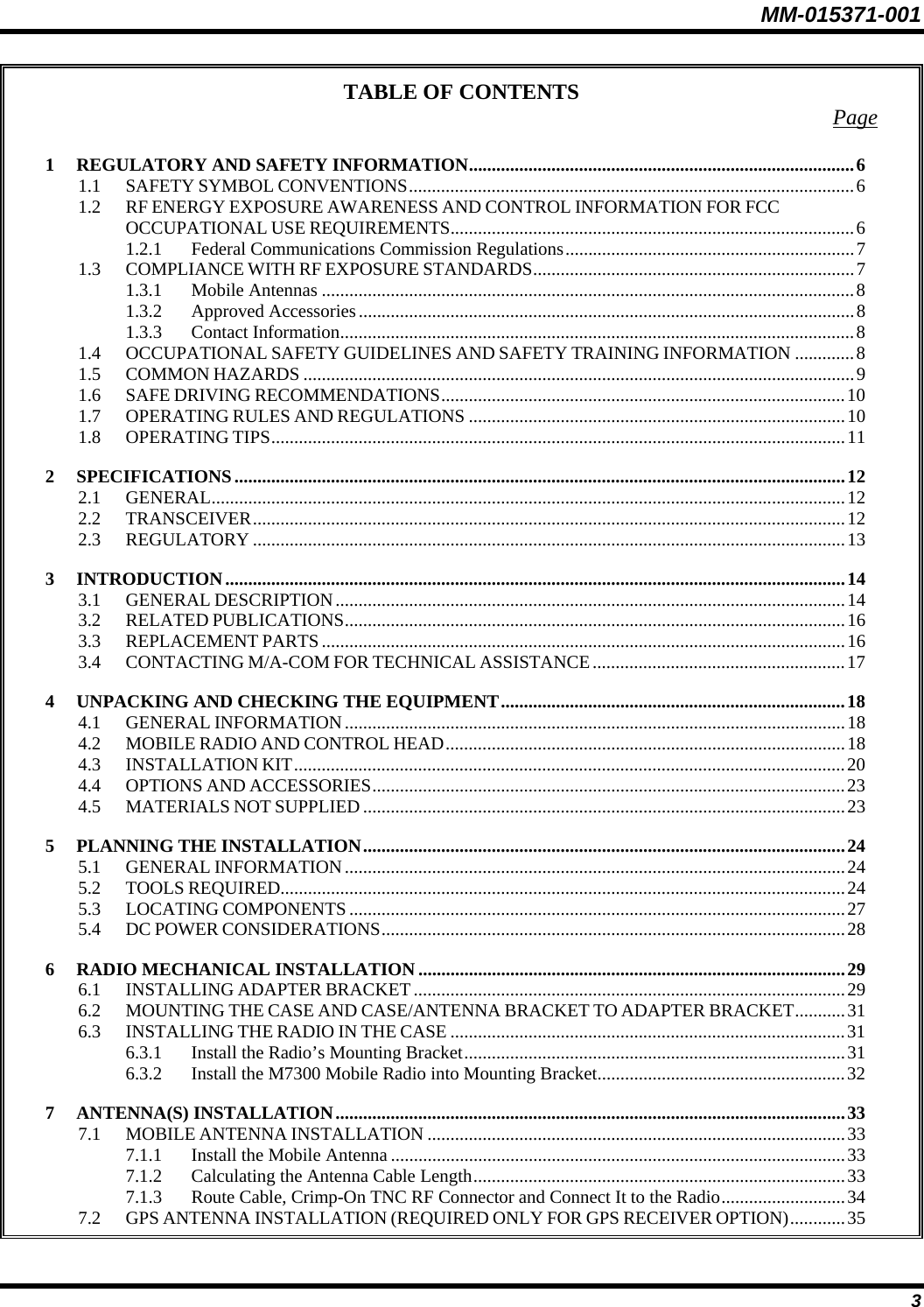 MM-015371-001 TABLE OF CONTENTS  Page 1 REGULATORY AND SAFETY INFORMATION....................................................................................6 1.1 SAFETY SYMBOL CONVENTIONS.................................................................................................6 1.2 RF ENERGY EXPOSURE AWARENESS AND CONTROL INFORMATION FOR FCC OCCUPATIONAL USE REQUIREMENTS........................................................................................6 1.2.1 Federal Communications Commission Regulations...............................................................7 1.3 COMPLIANCE WITH RF EXPOSURE STANDARDS......................................................................7 1.3.1 Mobile Antennas ....................................................................................................................8 1.3.2 Approved Accessories............................................................................................................8 1.3.3 Contact Information................................................................................................................8 1.4 OCCUPATIONAL SAFETY GUIDELINES AND SAFETY TRAINING INFORMATION .............8 1.5 COMMON HAZARDS ........................................................................................................................9 1.6 SAFE DRIVING RECOMMENDATIONS........................................................................................10 1.7 OPERATING RULES AND REGULATIONS ..................................................................................10 1.8 OPERATING TIPS.............................................................................................................................11 2 SPECIFICATIONS.....................................................................................................................................12 2.1 GENERAL..........................................................................................................................................12 2.2 TRANSCEIVER.................................................................................................................................12 2.3 REGULATORY .................................................................................................................................13 3 INTRODUCTION.......................................................................................................................................14 3.1 GENERAL DESCRIPTION...............................................................................................................14 3.2 RELATED PUBLICATIONS.............................................................................................................16 3.3 REPLACEMENT PARTS..................................................................................................................16 3.4 CONTACTING M/A-COM FOR TECHNICAL ASSISTANCE.......................................................17 4 UNPACKING AND CHECKING THE EQUIPMENT...........................................................................18 4.1 GENERAL INFORMATION.............................................................................................................18 4.2 MOBILE RADIO AND CONTROL HEAD.......................................................................................18 4.3 INSTALLATION KIT........................................................................................................................20 4.4 OPTIONS AND ACCESSORIES.......................................................................................................23 4.5 MATERIALS NOT SUPPLIED .........................................................................................................23 5 PLANNING THE INSTALLATION.........................................................................................................24 5.1 GENERAL INFORMATION.............................................................................................................24 5.2 TOOLS REQUIRED...........................................................................................................................24 5.3 LOCATING COMPONENTS ............................................................................................................27 5.4 DC POWER CONSIDERATIONS.....................................................................................................28 6 RADIO MECHANICAL INSTALLATION .............................................................................................29 6.1 INSTALLING ADAPTER BRACKET..............................................................................................29 6.2 MOUNTING THE CASE AND CASE/ANTENNA BRACKET TO ADAPTER BRACKET...........31 6.3 INSTALLING THE RADIO IN THE CASE ......................................................................................31 6.3.1 Install the Radio’s Mounting Bracket...................................................................................31 6.3.2 Install the M7300 Mobile Radio into Mounting Bracket......................................................32 7 ANTENNA(S) INSTALLATION...............................................................................................................33 7.1 MOBILE ANTENNA INSTALLATION ...........................................................................................33 7.1.1 Install the Mobile Antenna ...................................................................................................33 7.1.2 Calculating the Antenna Cable Length.................................................................................33 7.1.3 Route Cable, Crimp-On TNC RF Connector and Connect It to the Radio...........................34 7.2 GPS ANTENNA INSTALLATION (REQUIRED ONLY FOR GPS RECEIVER OPTION)............35 3 