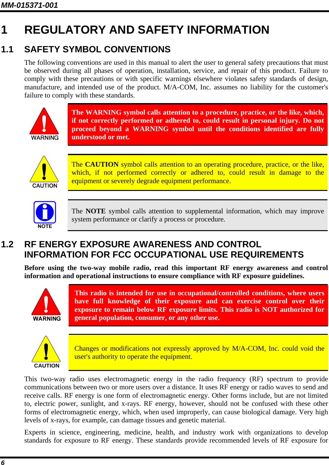 MM-015371-001 6 1  REGULATORY AND SAFETY INFORMATION 1.1  SAFETY SYMBOL CONVENTIONS The following conventions are used in this manual to alert the user to general safety precautions that must be observed during all phases of operation, installation, service, and repair of this product. Failure to comply with these precautions or with specific warnings elsewhere violates safety standards of design, manufacture, and intended use of the product. M/A-COM, Inc. assumes no liability for the customer&apos;s failure to comply with these standards.  The WARNING symbol calls attention to a procedure, practice, or the like, which, if not correctly performed or adhered to, could result in personal injury. Do not proceed beyond a WARNING symbol until the conditions identified are fully understood or met.   CAUTION  The CAUTION symbol calls attention to an operating procedure, practice, or the like, which, if not performed correctly or adhered to, could result in damage to the equipment or severely degrade equipment performance.    The NOTE symbol calls attention to supplemental information, which may improve system performance or clarify a process or procedure. 1.2  RF ENERGY EXPOSURE AWARENESS AND CONTROL INFORMATION FOR FCC OCCUPATIONAL USE REQUIREMENTS Before using the two-way mobile radio, read this important RF energy awareness and control information and operational instructions to ensure compliance with RF exposure guidelines.  This radio is intended for use in occupational/controlled conditions, where users have full knowledge of their exposure and can exercise control over their exposure to remain below RF exposure limits. This radio is NOT authorized for general population, consumer, or any other use.  CAUTION  Changes or modifications not expressly approved by M/A-COM, Inc. could void the user&apos;s authority to operate the equipment. This two-way radio uses electromagnetic energy in the radio frequency (RF) spectrum to provide communications between two or more users over a distance. It uses RF energy or radio waves to send and receive calls. RF energy is one form of electromagnetic energy. Other forms include, but are not limited to, electric power, sunlight, and x-rays. RF energy, however, should not be confused with these other forms of electromagnetic energy, which, when used improperly, can cause biological damage. Very high levels of x-rays, for example, can damage tissues and genetic material. Experts in science, engineering, medicine, health, and industry work with organizations to develop standards for exposure to RF energy. These standards provide recommended levels of RF exposure for 