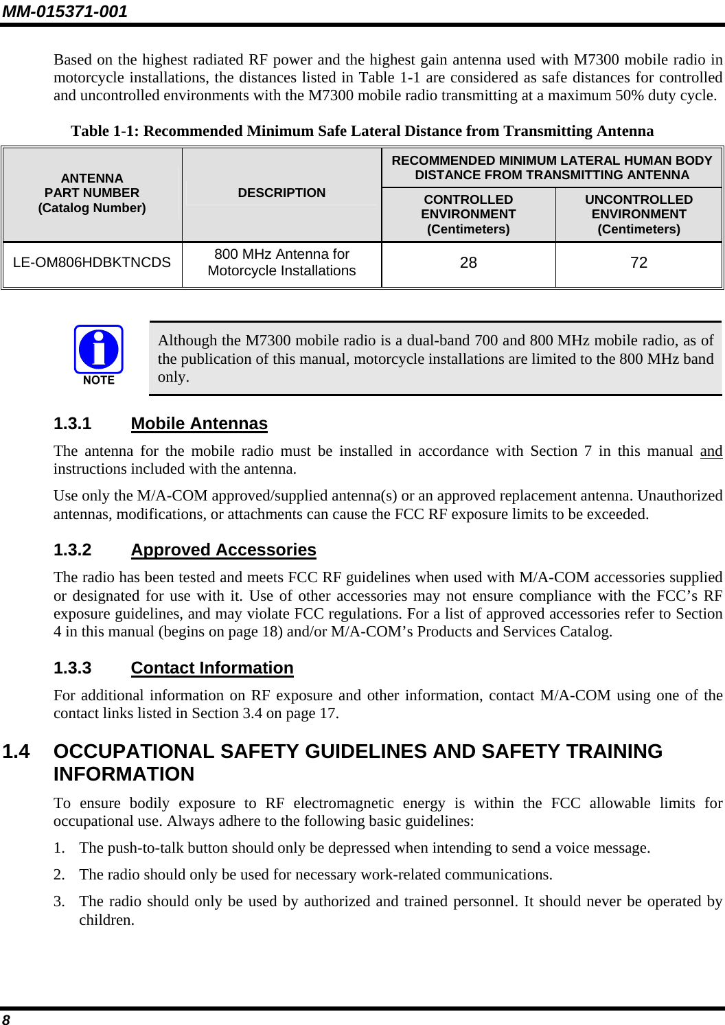 MM-015371-001 Based on the highest radiated RF power and the highest gain antenna used with M7300 mobile radio in motorcycle installations, the distances listed in Table 1-1 are considered as safe distances for controlled and uncontrolled environments with the M7300 mobile radio transmitting at a maximum 50% duty cycle. Table 1-1: Recommended Minimum Safe Lateral Distance from Transmitting Antenna RECOMMENDED MINIMUM LATERAL HUMAN BODY DISTANCE FROM TRANSMITTING ANTENNA ANTENNA PART NUMBER (Catalog Number)  DESCRIPTION  CONTROLLED ENVIRONMENT (Centimeters) UNCONTROLLED ENVIRONMENT (Centimeters) LE-OM806HDBKTNCDS  800 MHz Antenna for Motorcycle Installations  28 72     Although the M7300 mobile radio is a dual-band 700 and 800 MHz mobile radio, as of the publication of this manual, motorcycle installations are limited to the 800 MHz band only. 1.3.1  Mobile Antennas The antenna for the mobile radio must be installed in accordance with Section 7 in this manual and instructions included with the antenna. Use only the M/A-COM approved/supplied antenna(s) or an approved replacement antenna. Unauthorized antennas, modifications, or attachments can cause the FCC RF exposure limits to be exceeded. 1.3.2  Approved Accessories The radio has been tested and meets FCC RF guidelines when used with M/A-COM accessories supplied or designated for use with it. Use of other accessories may not ensure compliance with the FCC’s RF exposure guidelines, and may violate FCC regulations. For a list of approved accessories refer to Section 4 in this manual (begins on page 18) and/or M/A-COM’s Products and Services Catalog. 1.3.3  Contact Information For additional information on RF exposure and other information, contact M/A-COM using one of the contact links listed in Section 3.4 on page 17. 1.4  OCCUPATIONAL SAFETY GUIDELINES AND SAFETY TRAINING INFORMATION To ensure bodily exposure to RF electromagnetic energy is within the FCC allowable limits for occupational use. Always adhere to the following basic guidelines: 1. The push-to-talk button should only be depressed when intending to send a voice message. 2. The radio should only be used for necessary work-related communications. 3. The radio should only be used by authorized and trained personnel. It should never be operated by children. 8 