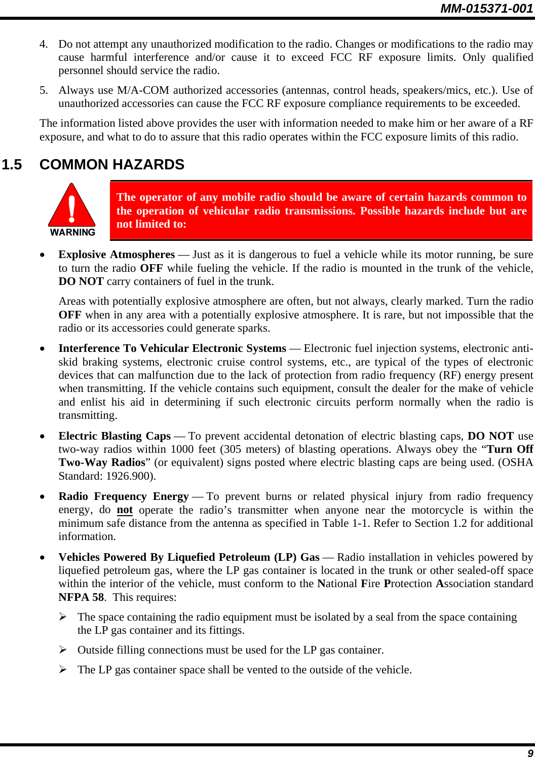 MM-015371-001 4. Do not attempt any unauthorized modification to the radio. Changes or modifications to the radio may cause harmful interference and/or cause it to exceed FCC RF exposure limits. Only qualified personnel should service the radio. 5. Always use M/A-COM authorized accessories (antennas, control heads, speakers/mics, etc.). Use of unauthorized accessories can cause the FCC RF exposure compliance requirements to be exceeded. The information listed above provides the user with information needed to make him or her aware of a RF exposure, and what to do to assure that this radio operates within the FCC exposure limits of this radio. 1.5  COMMON HAZARDS   The operator of any mobile radio should be aware of certain hazards common to the operation of vehicular radio transmissions. Possible hazards include but are not limited to: • Explosive Atmospheres — Just as it is dangerous to fuel a vehicle while its motor running, be sure to turn the radio OFF while fueling the vehicle. If the radio is mounted in the trunk of the vehicle, DO NOT carry containers of fuel in the trunk. Areas with potentially explosive atmosphere are often, but not always, clearly marked. Turn the radio OFF when in any area with a potentially explosive atmosphere. It is rare, but not impossible that the radio or its accessories could generate sparks. • Interference To Vehicular Electronic Systems — Electronic fuel injection systems, electronic anti-skid braking systems, electronic cruise control systems, etc., are typical of the types of electronic devices that can malfunction due to the lack of protection from radio frequency (RF) energy present when transmitting. If the vehicle contains such equipment, consult the dealer for the make of vehicle and enlist his aid in determining if such electronic circuits perform normally when the radio is transmitting. • Electric Blasting Caps — To prevent accidental detonation of electric blasting caps, DO NOT use two-way radios within 1000 feet (305 meters) of blasting operations. Always obey the “Turn Off Two-Way Radios” (or equivalent) signs posted where electric blasting caps are being used. (OSHA Standard: 1926.900). • Radio Frequency Energy — To prevent burns or related physical injury from radio frequency energy, do not operate the radio’s transmitter when anyone near the motorcycle is within the minimum safe distance from the antenna as specified in Table 1-1. Refer to Section 1.2 for additional information. • Vehicles Powered By Liquefied Petroleum (LP) Gas — Radio installation in vehicles powered by liquefied petroleum gas, where the LP gas container is located in the trunk or other sealed-off space within the interior of the vehicle, must conform to the National Fire Protection Association standard NFPA 58.  This requires: ¾ The space containing the radio equipment must be isolated by a seal from the space containing the LP gas container and its fittings. ¾ Outside filling connections must be used for the LP gas container. ¾ The LP gas container space shall be vented to the outside of the vehicle. 9 