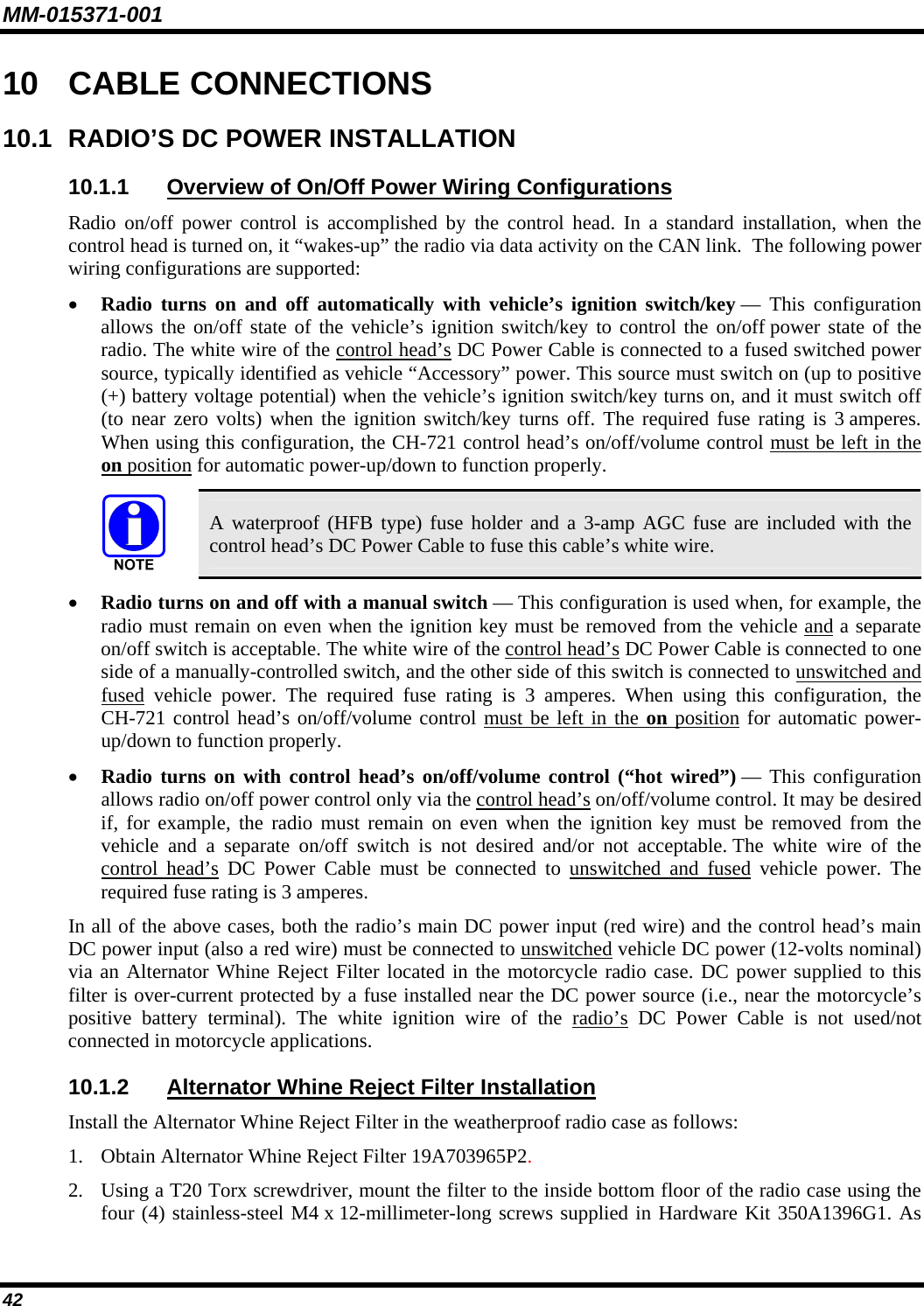 MM-015371-001 10  CABLE CONNECTIONS 10.1  RADIO’S DC POWER INSTALLATION 10.1.1  Overview of On/Off Power Wiring Configurations Radio on/off power control is accomplished by the control head. In a standard installation, when the control head is turned on, it “wakes-up” the radio via data activity on the CAN link.  The following power wiring configurations are supported: • Radio turns on and off automatically with vehicle’s ignition switch/key — This configuration allows the on/off state of the vehicle’s ignition switch/key to control the on/off power state of the radio. The white wire of the control head’s DC Power Cable is connected to a fused switched power source, typically identified as vehicle “Accessory” power. This source must switch on (up to positive (+) battery voltage potential) when the vehicle’s ignition switch/key turns on, and it must switch off (to near zero volts) when the ignition switch/key turns off. The required fuse rating is 3 amperes. When using this configuration, the CH-721 control head’s on/off/volume control must be left in the on position for automatic power-up/down to function properly.   A waterproof (HFB type) fuse holder and a 3-amp AGC fuse are included with the control head’s DC Power Cable to fuse this cable’s white wire. • Radio turns on and off with a manual switch — This configuration is used when, for example, the radio must remain on even when the ignition key must be removed from the vehicle and a separate on/off switch is acceptable. The white wire of the control head’s DC Power Cable is connected to one side of a manually-controlled switch, and the other side of this switch is connected to unswitched and fused vehicle power. The required fuse rating is 3 amperes. When using this configuration, the CH-721 control head’s on/off/volume control must be left in the on position for automatic power-up/down to function properly. • Radio turns on with control head’s on/off/volume control (“hot wired”) — This configuration allows radio on/off power control only via the control head’s on/off/volume control. It may be desired if, for example, the radio must remain on even when the ignition key must be removed from the vehicle and a separate on/off switch is not desired and/or not acceptable. The white wire of the control head’s DC Power Cable must be connected to unswitched and fused vehicle power. The required fuse rating is 3 amperes. In all of the above cases, both the radio’s main DC power input (red wire) and the control head’s main DC power input (also a red wire) must be connected to unswitched vehicle DC power (12-volts nominal) via an Alternator Whine Reject Filter located in the motorcycle radio case. DC power supplied to this filter is over-current protected by a fuse installed near the DC power source (i.e., near the motorcycle’s positive battery terminal). The white ignition wire of the radio’s DC Power Cable is not used/not connected in motorcycle applications. 10.1.2  Alternator Whine Reject Filter Installation Install the Alternator Whine Reject Filter in the weatherproof radio case as follows: 1. Obtain Alternator Whine Reject Filter 19A703965P2. 2. Using a T20 Torx screwdriver, mount the filter to the inside bottom floor of the radio case using the four (4) stainless-steel M4 x 12-millimeter-long screws supplied in Hardware Kit 350A1396G1. As 42 