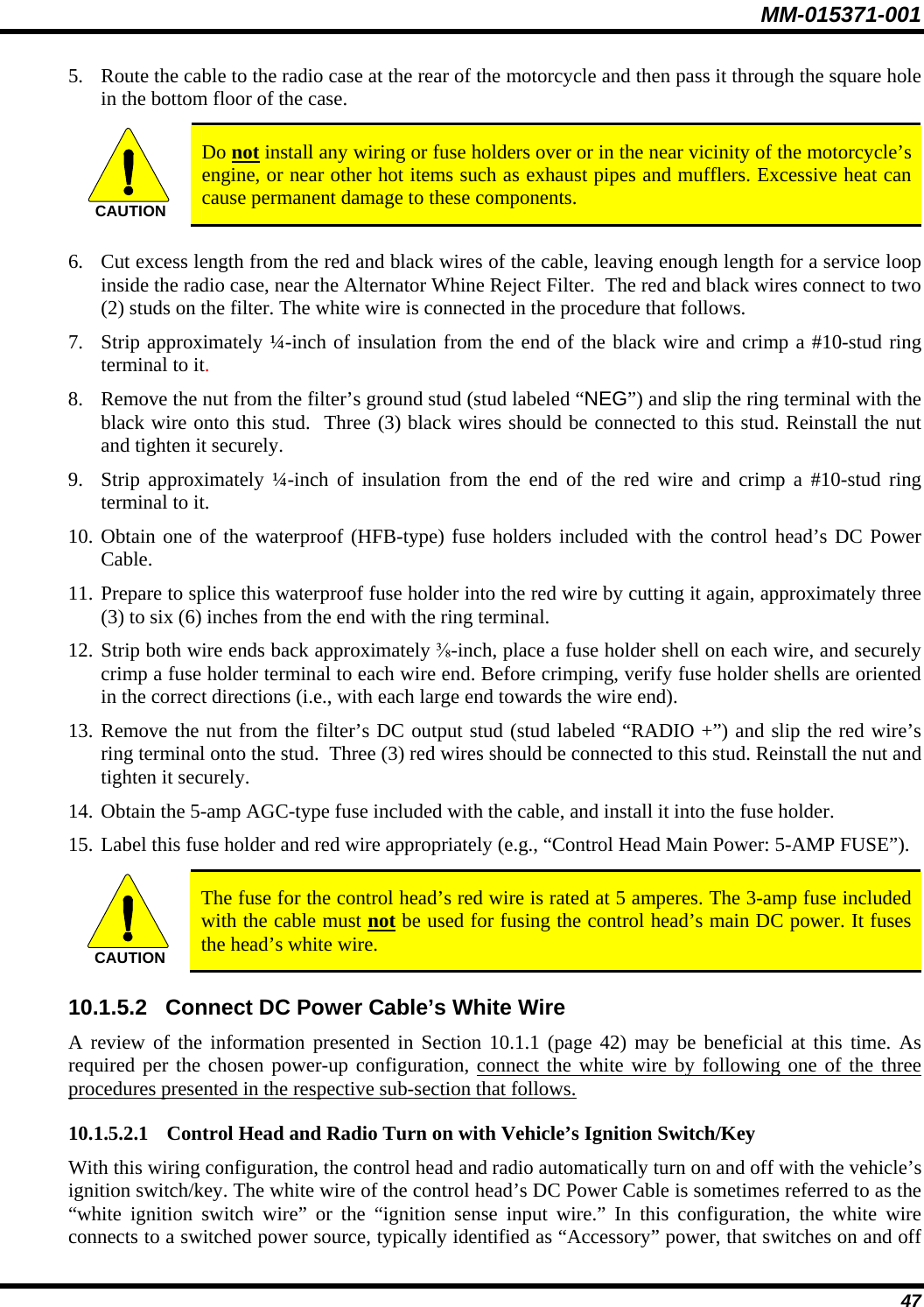 MM-015371-001 47 5. Route the cable to the radio case at the rear of the motorcycle and then pass it through the square hole in the bottom floor of the case.  CAUTION  Do not install any wiring or fuse holders over or in the near vicinity of the motorcycle’s engine, or near other hot items such as exhaust pipes and mufflers. Excessive heat can cause permanent damage to these components.  6. Cut excess length from the red and black wires of the cable, leaving enough length for a service loop inside the radio case, near the Alternator Whine Reject Filter.  The red and black wires connect to two (2) studs on the filter. The white wire is connected in the procedure that follows. 7. Strip approximately ¼-inch of insulation from the end of the black wire and crimp a #10-stud ring terminal to it. 8. Remove the nut from the filter’s ground stud (stud labeled “NEG”) and slip the ring terminal with the black wire onto this stud.  Three (3) black wires should be connected to this stud. Reinstall the nut and tighten it securely. 9. Strip approximately ¼-inch of insulation from the end of the red wire and crimp a #10-stud ring terminal to it. 10. Obtain one of the waterproof (HFB-type) fuse holders included with the control head’s DC Power Cable. 11. Prepare to splice this waterproof fuse holder into the red wire by cutting it again, approximately three (3) to six (6) inches from the end with the ring terminal. 12. Strip both wire ends back approximately ⅜-inch, place a fuse holder shell on each wire, and securely crimp a fuse holder terminal to each wire end. Before crimping, verify fuse holder shells are oriented in the correct directions (i.e., with each large end towards the wire end). 13. Remove the nut from the filter’s DC output stud (stud labeled “RADIO +”) and slip the red wire’s ring terminal onto the stud.  Three (3) red wires should be connected to this stud. Reinstall the nut and tighten it securely. 14. Obtain the 5-amp AGC-type fuse included with the cable, and install it into the fuse holder. 15. Label this fuse holder and red wire appropriately (e.g., “Control Head Main Power: 5-AMP FUSE”).  CAUTION  The fuse for the control head’s red wire is rated at 5 amperes. The 3-amp fuse included with the cable must not be used for fusing the control head’s main DC power. It fuses the head’s white wire. 10.1.5.2  Connect DC Power Cable’s White Wire A review of the information presented in Section 10.1.1 (page 42) may be beneficial at this time. As required per the chosen power-up configuration, connect the white wire by following one of the three procedures presented in the respective sub-section that follows. 10.1.5.2.1 Control Head and Radio Turn on with Vehicle’s Ignition Switch/Key With this wiring configuration, the control head and radio automatically turn on and off with the vehicle’s ignition switch/key. The white wire of the control head’s DC Power Cable is sometimes referred to as the “white ignition switch wire” or the “ignition sense input wire.” In this configuration, the white wire connects to a switched power source, typically identified as “Accessory” power, that switches on and off 