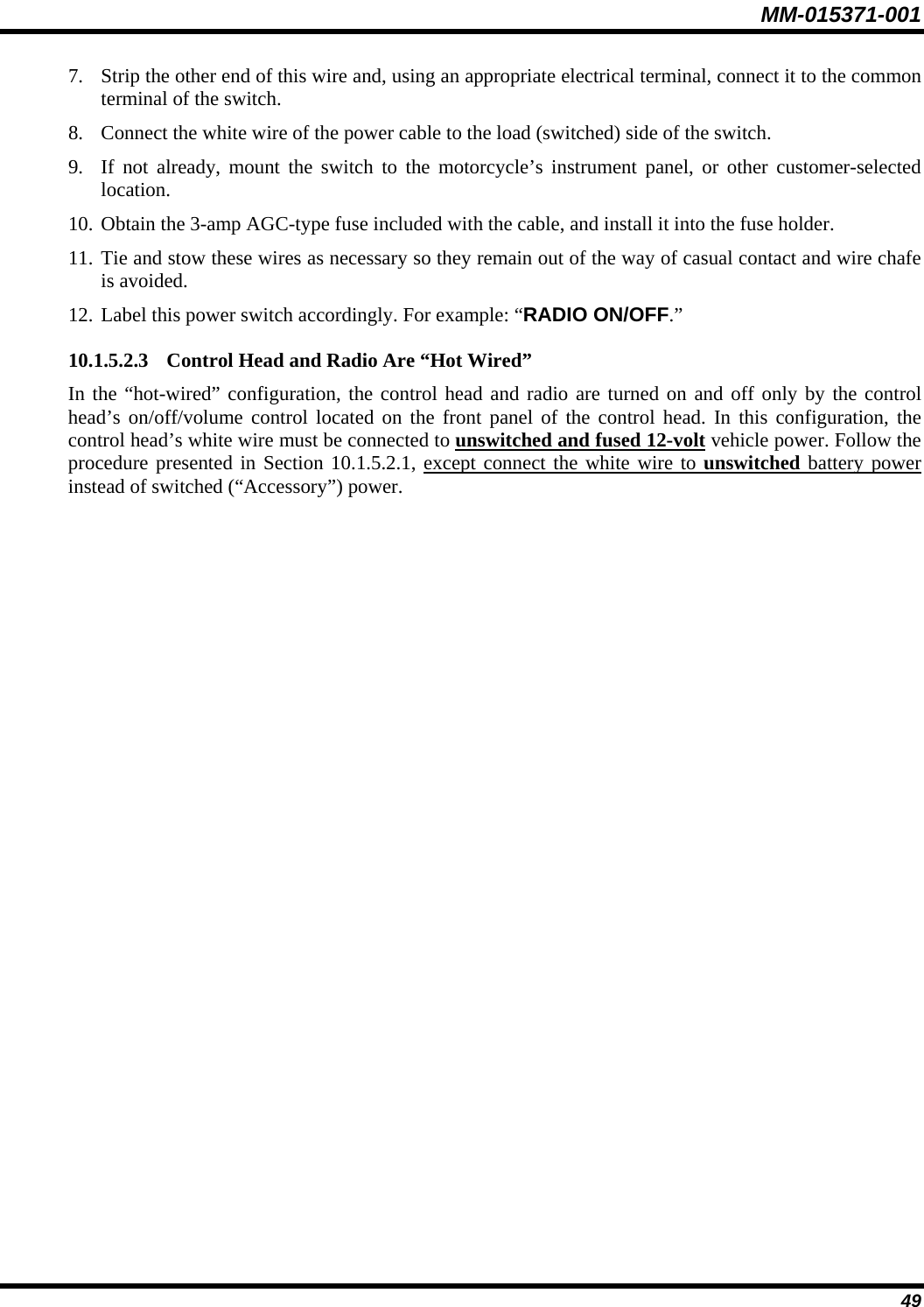 MM-015371-001 7. Strip the other end of this wire and, using an appropriate electrical terminal, connect it to the common terminal of the switch. 8. Connect the white wire of the power cable to the load (switched) side of the switch. 9. If not already, mount the switch to the motorcycle’s instrument panel, or other customer-selected location. 10. Obtain the 3-amp AGC-type fuse included with the cable, and install it into the fuse holder. 11. Tie and stow these wires as necessary so they remain out of the way of casual contact and wire chafe is avoided. 12. Label this power switch accordingly. For example: “RADIO ON/OFF.” 10.1.5.2.3 Control Head and Radio Are “Hot Wired” In the “hot-wired” configuration, the control head and radio are turned on and off only by the control head’s on/off/volume control located on the front panel of the control head. In this configuration, the control head’s white wire must be connected to unswitched and fused 12-volt vehicle power. Follow the procedure presented in Section 10.1.5.2.1, except connect the white wire to unswitched battery power instead of switched (“Accessory”) power. 49 