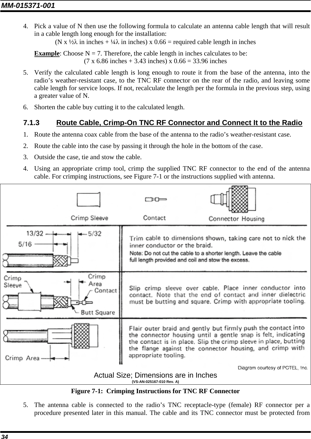 MM-015371-001 4. Pick a value of N then use the following formula to calculate an antenna cable length that will result in a cable length long enough for the installation: (N x ½λ in inches + ¼λ in inches) x 0.66 = required cable length in inches Example: Choose N = 7. Therefore, the cable length in inches calculates to be: (7 x 6.86 inches + 3.43 inches) x 0.66 = 33.96 inches 5. Verify the calculated cable length is long enough to route it from the base of the antenna, into the radio’s weather-resistant case, to the TNC RF connector on the rear of the radio, and leaving some cable length for service loops. If not, recalculate the length per the formula in the previous step, using a greater value of N. 6. Shorten the cable buy cutting it to the calculated length. 7.1.3  Route Cable, Crimp-On TNC RF Connector and Connect It to the Radio 1. Route the antenna coax cable from the base of the antenna to the radio’s weather-resistant case. 2. Route the cable into the case by passing it through the hole in the bottom of the case. 3. Outside the case, tie and stow the cable. 4. Using an appropriate crimp tool, crimp the supplied TNC RF connector to the end of the antenna cable. For crimping instructions, see Figure 7-1 or the instructions supplied with antenna.  Actual Size; Dimensions are in Inches (VS-AN-025167-010 Rev. A) Figure 7-1:  Crimping Instructions for TNC RF Connector 5. The antenna cable is connected to the radio’s TNC receptacle-type (female) RF connector per a procedure presented later in this manual. The cable and its TNC connector must be protected from 34 