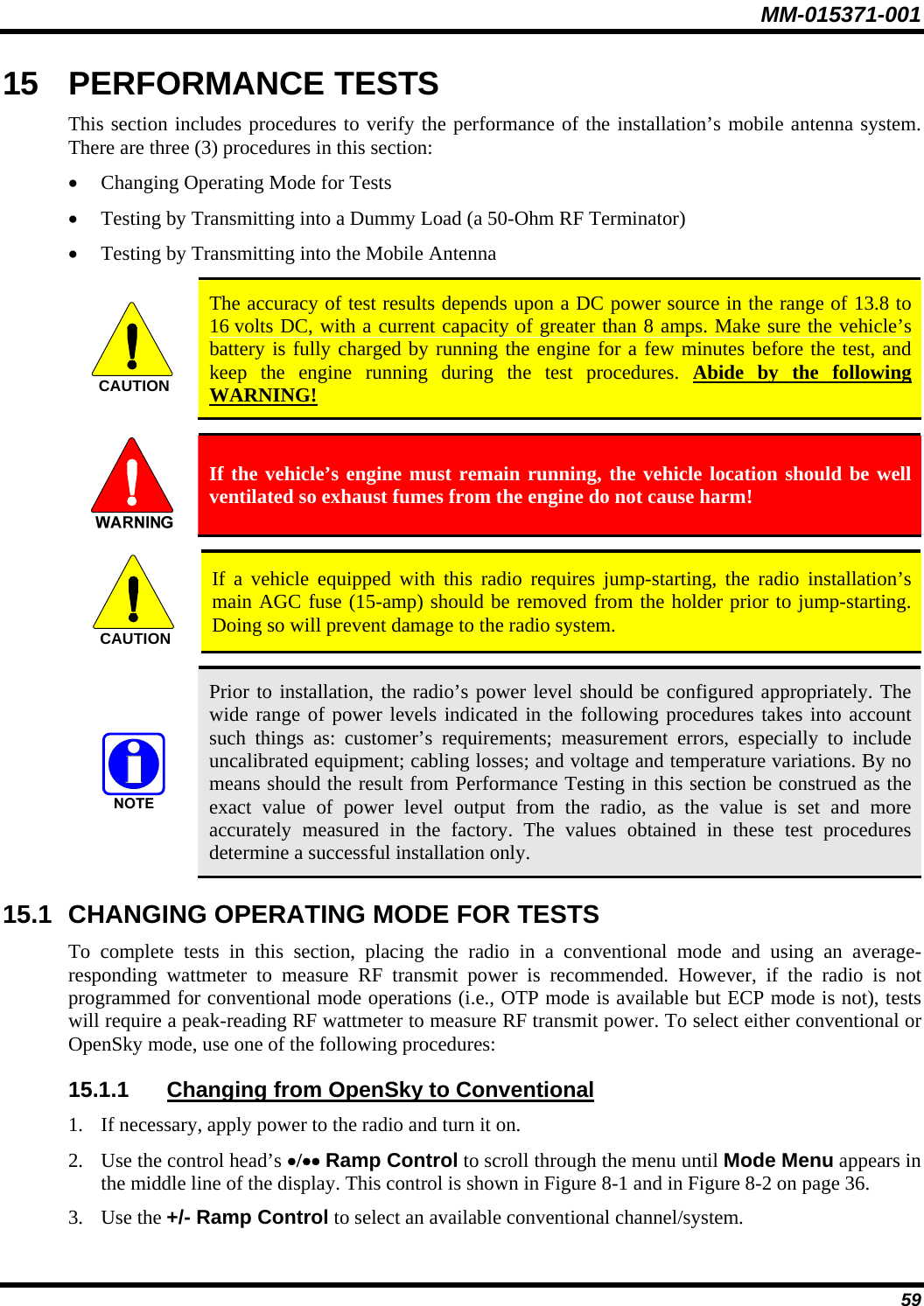 MM-015371-001 15  PERFORMANCE TESTS This section includes procedures to verify the performance of the installation’s mobile antenna system. There are three (3) procedures in this section: • Changing Operating Mode for Tests • Testing by Transmitting into a Dummy Load (a 50-Ohm RF Terminator) • Testing by Transmitting into the Mobile Antenna   The accuracy of test results depends upon a DC power source in the range of 13.8 to 16 volts DC, with a current capacity of greater than 8 amps. Make sure the vehicle’s battery is fully charged by running the engine for a few minutes before the test, and keep the engine running during the test procedures. Abide by the following WARNING! CAUTION  If the vehicle’s engine must remain running, the vehicle location should be well ventilated so exhaust fumes from the engine do not cause harm!   If a vehicle equipped with this radio requires jump-starting, the radio installation’s main AGC fuse (15-amp) should be removed from the holder prior to jump-starting. Doing so will prevent damage to the radio system. CAUTION  Prior to installation, the radio’s power level should be configured appropriately. The wide range of power levels indicated in the following procedures takes into account such things as: customer’s requirements; measurement errors, especially to include uncalibrated equipment; cabling losses; and voltage and temperature variations. By no means should the result from Performance Testing in this section be construed as the exact value of power level output from the radio, as the value is set and more accurately measured in the factory. The values obtained in these test procedures determine a successful installation only. 15.1  CHANGING OPERATING MODE FOR TESTS To complete tests in this section, placing the radio in a conventional mode and using an average-responding wattmeter to measure RF transmit power is recommended. However, if the radio is not programmed for conventional mode operations (i.e., OTP mode is available but ECP mode is not), tests will require a peak-reading RF wattmeter to measure RF transmit power. To select either conventional or OpenSky mode, use one of the following procedures: 15.1.1  Changing from OpenSky to Conventional 1. If necessary, apply power to the radio and turn it on. 2. Use the control head’s •/•• Ramp Control to scroll through the menu until Mode Menu appears in the middle line of the display. This control is shown in Figure 8-1 and in Figure 8-2 on page 36. 3. Use the +/- Ramp Control to select an available conventional channel/system. 59 