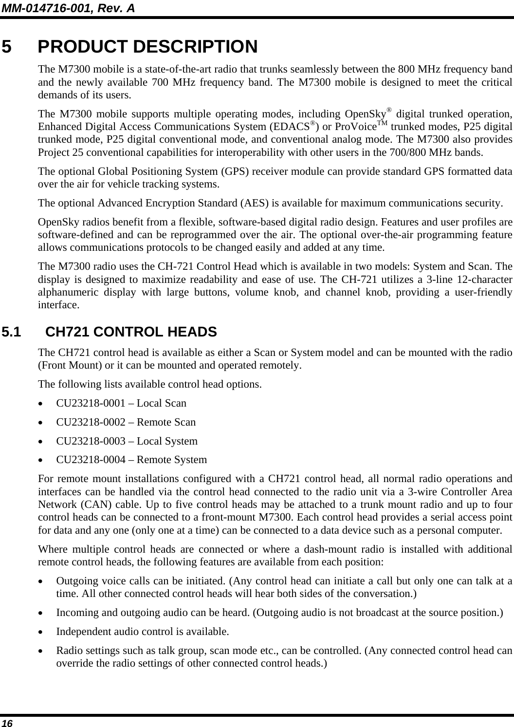 MM-014716-001, Rev. A 16 5 PRODUCT DESCRIPTION The M7300 mobile is a state-of-the-art radio that trunks seamlessly between the 800 MHz frequency band and the newly available 700 MHz frequency band. The M7300 mobile is designed to meet the critical demands of its users. The M7300 mobile supports multiple operating modes, including OpenSky® digital trunked operation, Enhanced Digital Access Communications System (EDACS®) or ProVoiceTM trunked modes, P25 digital trunked mode, P25 digital conventional mode, and conventional analog mode. The M7300 also provides Project 25 conventional capabilities for interoperability with other users in the 700/800 MHz bands. The optional Global Positioning System (GPS) receiver module can provide standard GPS formatted data over the air for vehicle tracking systems. The optional Advanced Encryption Standard (AES) is available for maximum communications security. OpenSky radios benefit from a flexible, software-based digital radio design. Features and user profiles are software-defined and can be reprogrammed over the air. The optional over-the-air programming feature allows communications protocols to be changed easily and added at any time. The M7300 radio uses the CH-721 Control Head which is available in two models: System and Scan. The display is designed to maximize readability and ease of use. The CH-721 utilizes a 3-line 12-character alphanumeric display with large buttons, volume knob, and channel knob, providing a user-friendly interface. 5.1  CH721 CONTROL HEADS The CH721 control head is available as either a Scan or System model and can be mounted with the radio (Front Mount) or it can be mounted and operated remotely.  The following lists available control head options. • CU23218-0001 – Local Scan • CU23218-0002 – Remote Scan • CU23218-0003 – Local System • CU23218-0004 – Remote System For remote mount installations configured with a CH721 control head, all normal radio operations and interfaces can be handled via the control head connected to the radio unit via a 3-wire Controller Area Network (CAN) cable. Up to five control heads may be attached to a trunk mount radio and up to four control heads can be connected to a front-mount M7300. Each control head provides a serial access point for data and any one (only one at a time) can be connected to a data device such as a personal computer. Where multiple control heads are connected or where a dash-mount radio is installed with additional remote control heads, the following features are available from each position: • Outgoing voice calls can be initiated. (Any control head can initiate a call but only one can talk at a time. All other connected control heads will hear both sides of the conversation.) • Incoming and outgoing audio can be heard. (Outgoing audio is not broadcast at the source position.) • Independent audio control is available. • Radio settings such as talk group, scan mode etc., can be controlled. (Any connected control head can override the radio settings of other connected control heads.) 