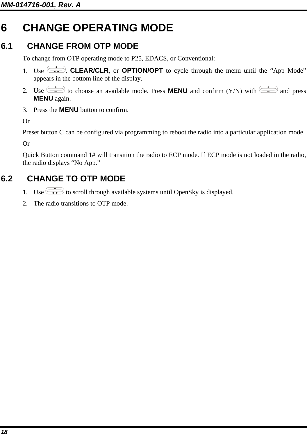 MM-014716-001, Rev. A 18 6  CHANGE OPERATING MODE 6.1  CHANGE FROM OTP MODE To change from OTP operating mode to P25, EDACS, or Conventional: 1. Use  ,  CLEAR/CLR, or OPTION/OPT to cycle through the menu until the “App Mode” appears in the bottom line of the display. 2. Use   to choose an available mode. Press MENU and confirm (Y/N) with   and press MENU again. 3. Press the MENU button to confirm.  Or Preset button C can be configured via programming to reboot the radio into a particular application mode. Or Quick Button command 1# will transition the radio to ECP mode. If ECP mode is not loaded in the radio, the radio displays “No App.” 6.2  CHANGE TO OTP MODE 1. Use   to scroll through available systems until OpenSky is displayed.  2. The radio transitions to OTP mode.  