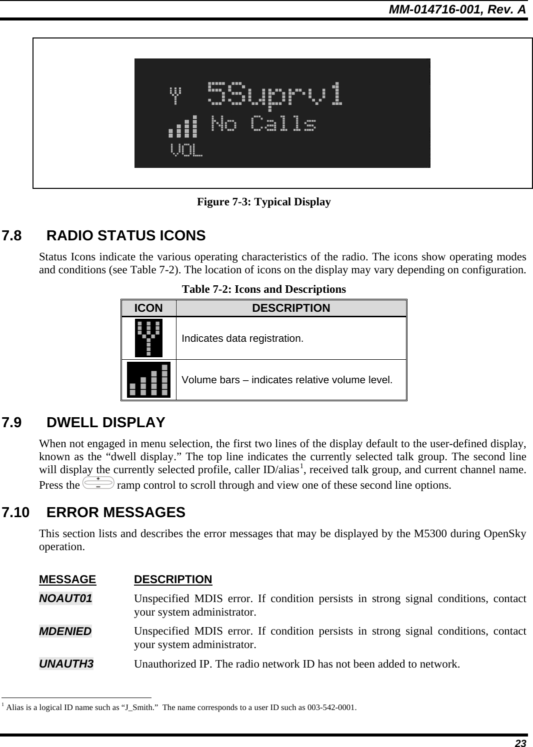 MM-014716-001, Rev. A 23    Figure 7-3: Typical Display 7.8  RADIO STATUS ICONS Status Icons indicate the various operating characteristics of the radio. The icons show operating modes and conditions (see Table 7-2). The location of icons on the display may vary depending on configuration. Table 7-2: Icons and Descriptions ICON  DESCRIPTION  Indicates data registration.  Volume bars – indicates relative volume level. 7.9 DWELL DISPLAY When not engaged in menu selection, the first two lines of the display default to the user-defined display, known as the “dwell display.” The top line indicates the currently selected talk group. The second line will display the currently selected profile, caller ID/alias1, received talk group, and current channel name. Press the   ramp control to scroll through and view one of these second line options.  7.10 ERROR MESSAGES This section lists and describes the error messages that may be displayed by the M5300 during OpenSky operation.  MESSAGE DESCRIPTION NOAUT01  Unspecified MDIS error. If condition persists in strong signal conditions, contact your system administrator. MDENIED   Unspecified MDIS error. If condition persists in strong signal conditions, contact your system administrator. UNAUTH3  Unauthorized IP. The radio network ID has not been added to network.                                                            1 Alias is a logical ID name such as “J_Smith.”  The name corresponds to a user ID such as 003-542-0001. 