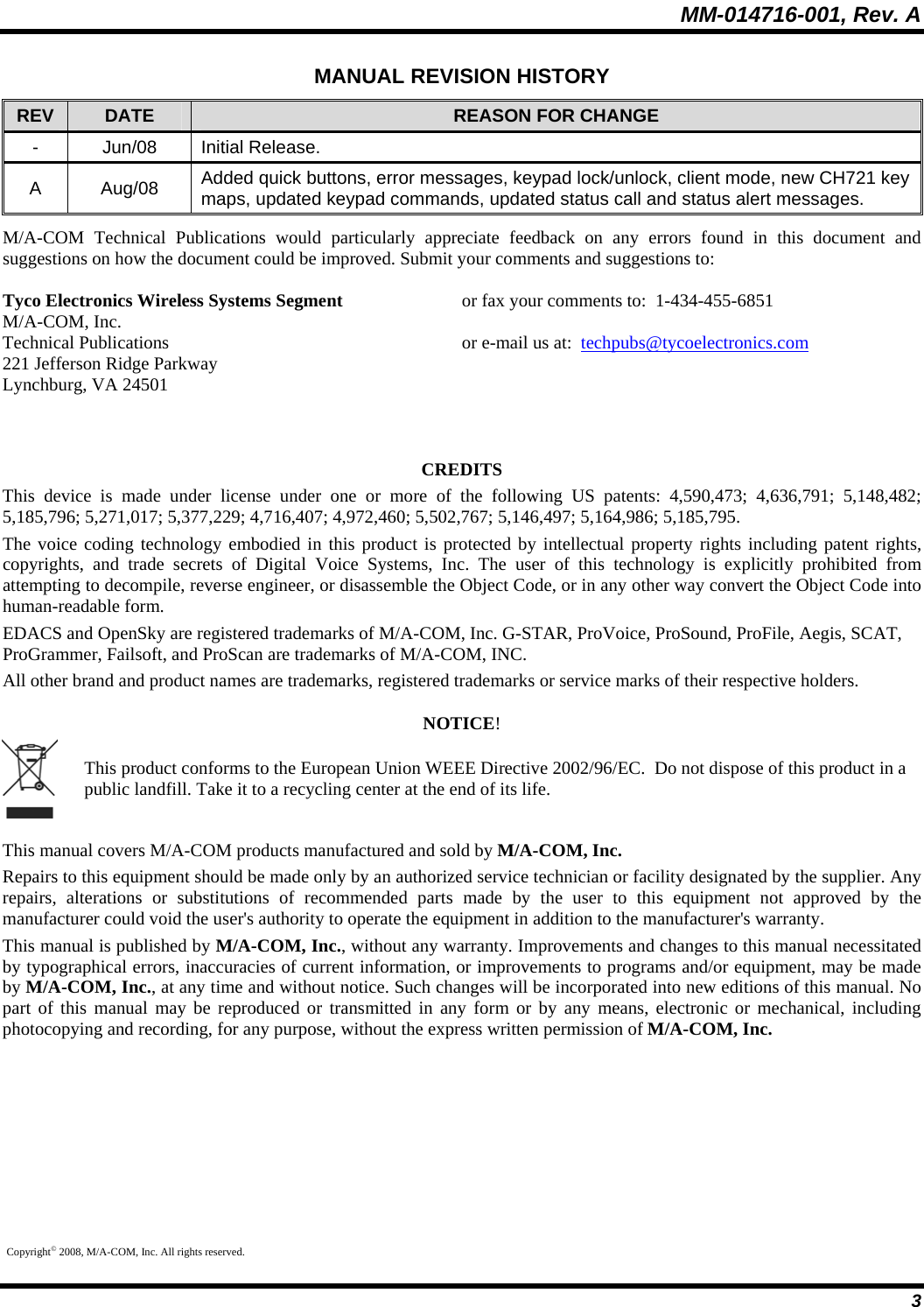 MM-014716-001, Rev. A 3 MANUAL REVISION HISTORY REV  DATE  REASON FOR CHANGE - Jun/08 Initial Release. A Aug/08 Added quick buttons, error messages, keypad lock/unlock, client mode, new CH721 key maps, updated keypad commands, updated status call and status alert messages. M/A-COM Technical Publications would particularly appreciate feedback on any errors found in this document and suggestions on how the document could be improved. Submit your comments and suggestions to: Tyco Electronics Wireless Systems Segment    or fax your comments to:  1-434-455-6851 M/A-COM, Inc. Technical Publications          or e-mail us at:  techpubs@tycoelectronics.com 221 Jefferson Ridge Parkway Lynchburg, VA 24501   CREDITS This device is made under license under one or more of the following US patents: 4,590,473; 4,636,791; 5,148,482; 5,185,796; 5,271,017; 5,377,229; 4,716,407; 4,972,460; 5,502,767; 5,146,497; 5,164,986; 5,185,795. The voice coding technology embodied in this product is protected by intellectual property rights including patent rights, copyrights, and trade secrets of Digital Voice Systems, Inc. The user of this technology is explicitly prohibited from attempting to decompile, reverse engineer, or disassemble the Object Code, or in any other way convert the Object Code into human-readable form. EDACS and OpenSky are registered trademarks of M/A-COM, Inc. G-STAR, ProVoice, ProSound, ProFile, Aegis, SCAT, ProGrammer, Failsoft, and ProScan are trademarks of M/A-COM, INC. All other brand and product names are trademarks, registered trademarks or service marks of their respective holders. NOTICE!  This product conforms to the European Union WEEE Directive 2002/96/EC.  Do not dispose of this product in a public landfill. Take it to a recycling center at the end of its life. This manual covers M/A-COM products manufactured and sold by M/A-COM, Inc. Repairs to this equipment should be made only by an authorized service technician or facility designated by the supplier. Any repairs, alterations or substitutions of recommended parts made by the user to this equipment not approved by the manufacturer could void the user&apos;s authority to operate the equipment in addition to the manufacturer&apos;s warranty. This manual is published by M/A-COM, Inc., without any warranty. Improvements and changes to this manual necessitated by typographical errors, inaccuracies of current information, or improvements to programs and/or equipment, may be made by M/A-COM, Inc., at any time and without notice. Such changes will be incorporated into new editions of this manual. No part of this manual may be reproduced or transmitted in any form or by any means, electronic or mechanical, including photocopying and recording, for any purpose, without the express written permission of M/A-COM, Inc. Copyright© 2008, M/A-COM, Inc. All rights reserved. 