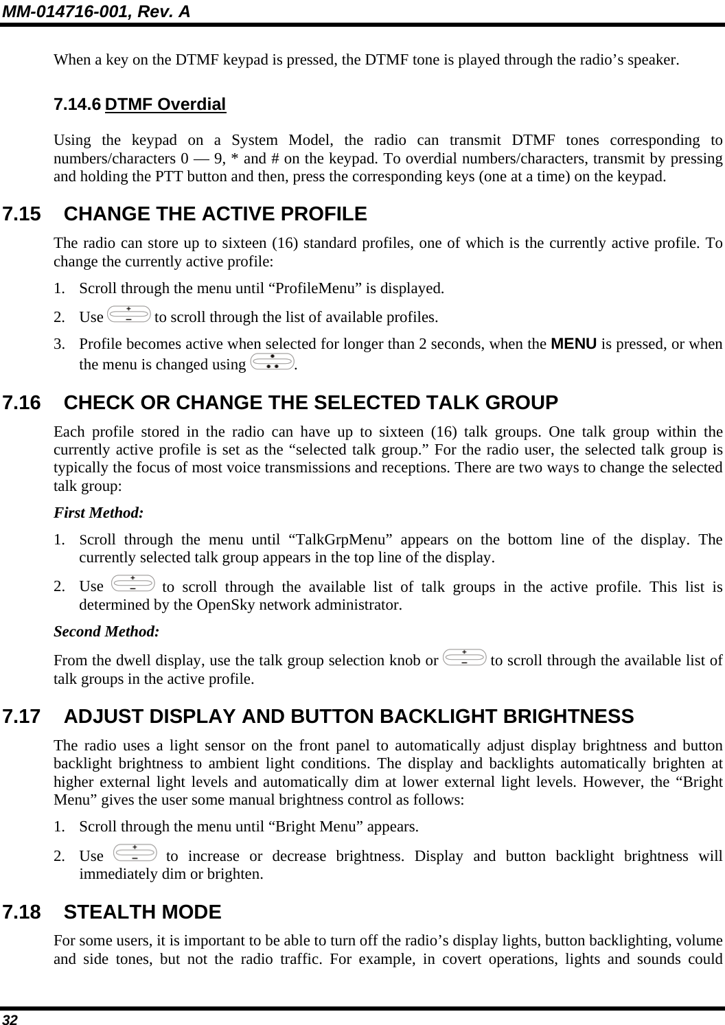 MM-014716-001, Rev. A 32 When a key on the DTMF keypad is pressed, the DTMF tone is played through the radio’s speaker. 7.14.6 DTMF Overdial Using the keypad on a System Model, the radio can transmit DTMF tones corresponding to numbers/characters 0 — 9, * and # on the keypad. To overdial numbers/characters, transmit by pressing and holding the PTT button and then, press the corresponding keys (one at a time) on the keypad. 7.15  CHANGE THE ACTIVE PROFILE The radio can store up to sixteen (16) standard profiles, one of which is the currently active profile. To change the currently active profile: 1. Scroll through the menu until “ProfileMenu” is displayed. 2. Use   to scroll through the list of available profiles. 3. Profile becomes active when selected for longer than 2 seconds, when the MENU is pressed, or when the menu is changed using  .  7.16  CHECK OR CHANGE THE SELECTED TALK GROUP Each profile stored in the radio can have up to sixteen (16) talk groups. One talk group within the currently active profile is set as the “selected talk group.” For the radio user, the selected talk group is typically the focus of most voice transmissions and receptions. There are two ways to change the selected talk group: First Method: 1. Scroll through the menu until “TalkGrpMenu” appears on the bottom line of the display. The currently selected talk group appears in the top line of the display.  2. Use   to scroll through the available list of talk groups in the active profile. This list is determined by the OpenSky network administrator. Second Method: From the dwell display, use the talk group selection knob or   to scroll through the available list of talk groups in the active profile. 7.17  ADJUST DISPLAY AND BUTTON BACKLIGHT BRIGHTNESS The radio uses a light sensor on the front panel to automatically adjust display brightness and button backlight brightness to ambient light conditions. The display and backlights automatically brighten at higher external light levels and automatically dim at lower external light levels. However, the “Bright Menu” gives the user some manual brightness control as follows: 1. Scroll through the menu until “Bright Menu” appears. 2. Use   to increase or decrease brightness. Display and button backlight brightness will immediately dim or brighten. 7.18 STEALTH MODE For some users, it is important to be able to turn off the radio’s display lights, button backlighting, volume and side tones, but not the radio traffic. For example, in covert operations, lights and sounds could 