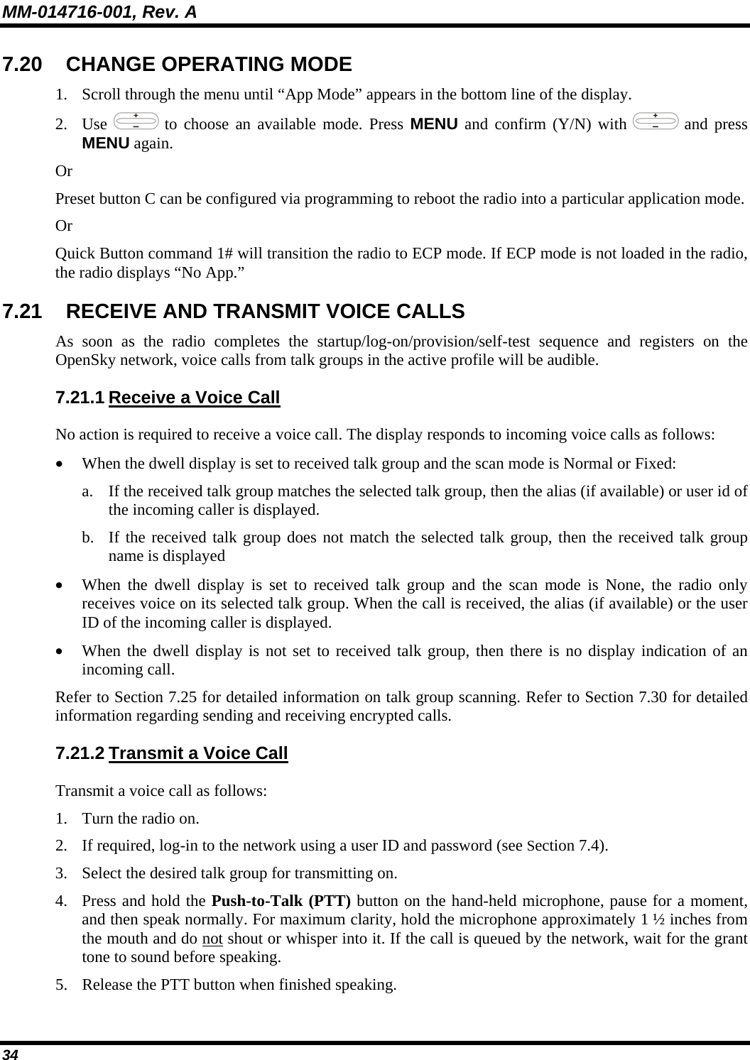 MM-014716-001, Rev. A 34 7.20 CHANGE OPERATING MODE 1. Scroll through the menu until “App Mode” appears in the bottom line of the display. 2. Use   to choose an available mode. Press MENU and confirm (Y/N) with   and press MENU again. Or Preset button C can be configured via programming to reboot the radio into a particular application mode. Or Quick Button command 1# will transition the radio to ECP mode. If ECP mode is not loaded in the radio, the radio displays “No App.” 7.21  RECEIVE AND TRANSMIT VOICE CALLS As soon as the radio completes the startup/log-on/provision/self-test sequence and registers on the OpenSky network, voice calls from talk groups in the active profile will be audible. 7.21.1 Receive a Voice Call No action is required to receive a voice call. The display responds to incoming voice calls as follows: • When the dwell display is set to received talk group and the scan mode is Normal or Fixed: a. If the received talk group matches the selected talk group, then the alias (if available) or user id of the incoming caller is displayed.  b. If the received talk group does not match the selected talk group, then the received talk group name is displayed • When the dwell display is set to received talk group and the scan mode is None, the radio only receives voice on its selected talk group. When the call is received, the alias (if available) or the user ID of the incoming caller is displayed. • When the dwell display is not set to received talk group, then there is no display indication of an incoming call. Refer to Section 7.25 for detailed information on talk group scanning. Refer to Section 7.30 for detailed information regarding sending and receiving encrypted calls. 7.21.2 Transmit a Voice Call Transmit a voice call as follows: 1. Turn the radio on. 2. If required, log-in to the network using a user ID and password (see Section 7.4). 3. Select the desired talk group for transmitting on. 4. Press and hold the Push-to-Talk (PTT) button on the hand-held microphone, pause for a moment, and then speak normally. For maximum clarity, hold the microphone approximately 1 ½ inches from the mouth and do not shout or whisper into it. If the call is queued by the network, wait for the grant tone to sound before speaking.  5. Release the PTT button when finished speaking. 