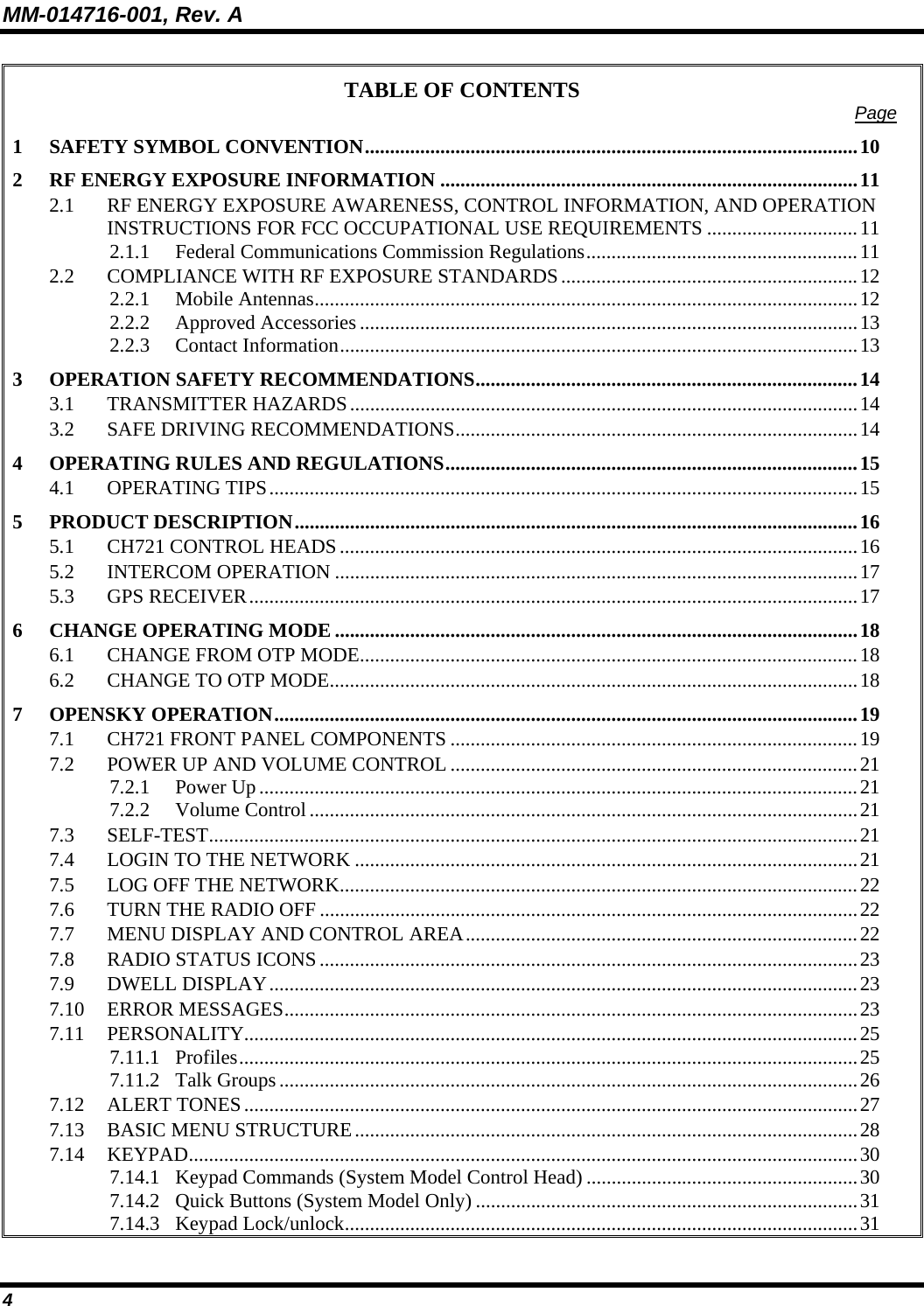MM-014716-001, Rev. A 4 TABLE OF CONTENTS  Page 1 SAFETY SYMBOL CONVENTION..................................................................................................10 2 RF ENERGY EXPOSURE INFORMATION ...................................................................................11 2.1 RF ENERGY EXPOSURE AWARENESS, CONTROL INFORMATION, AND OPERATION INSTRUCTIONS FOR FCC OCCUPATIONAL USE REQUIREMENTS ..............................11 2.1.1 Federal Communications Commission Regulations......................................................11 2.2 COMPLIANCE WITH RF EXPOSURE STANDARDS...........................................................12 2.2.1 Mobile Antennas............................................................................................................12 2.2.2 Approved Accessories ...................................................................................................13 2.2.3 Contact Information.......................................................................................................13 3 OPERATION SAFETY RECOMMENDATIONS............................................................................14 3.1 TRANSMITTER HAZARDS.....................................................................................................14 3.2 SAFE DRIVING RECOMMENDATIONS................................................................................14 4 OPERATING RULES AND REGULATIONS..................................................................................15 4.1 OPERATING TIPS.....................................................................................................................15 5 PRODUCT DESCRIPTION................................................................................................................16 5.1 CH721 CONTROL HEADS.......................................................................................................16 5.2 INTERCOM OPERATION ........................................................................................................17 5.3 GPS RECEIVER.........................................................................................................................17 6 CHANGE OPERATING MODE ........................................................................................................18 6.1 CHANGE FROM OTP MODE...................................................................................................18 6.2 CHANGE TO OTP MODE.........................................................................................................18 7 OPENSKY OPERATION....................................................................................................................19 7.1 CH721 FRONT PANEL COMPONENTS .................................................................................19 7.2 POWER UP AND VOLUME CONTROL .................................................................................21 7.2.1 Power Up.......................................................................................................................21 7.2.2 Volume Control.............................................................................................................21 7.3 SELF-TEST.................................................................................................................................21 7.4 LOGIN TO THE NETWORK ....................................................................................................21 7.5 LOG OFF THE NETWORK.......................................................................................................22 7.6 TURN THE RADIO OFF ...........................................................................................................22 7.7 MENU DISPLAY AND CONTROL AREA..............................................................................22 7.8 RADIO STATUS ICONS...........................................................................................................23 7.9 DWELL DISPLAY.....................................................................................................................23 7.10 ERROR MESSAGES..................................................................................................................23 7.11 PERSONALITY..........................................................................................................................25 7.11.1 Profiles...........................................................................................................................25 7.11.2 Talk Groups...................................................................................................................26 7.12 ALERT TONES..........................................................................................................................27 7.13 BASIC MENU STRUCTURE....................................................................................................28 7.14 KEYPAD.....................................................................................................................................30 7.14.1 Keypad Commands (System Model Control Head) ......................................................30 7.14.2 Quick Buttons (System Model Only) ............................................................................31 7.14.3 Keypad Lock/unlock......................................................................................................31 