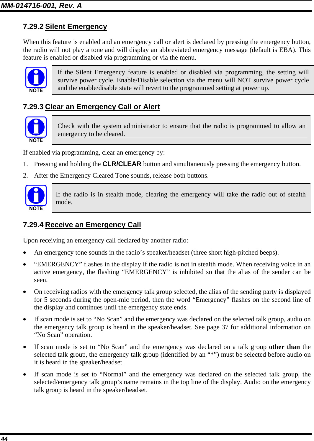 MM-014716-001, Rev. A 44 7.29.2 Silent Emergency When this feature is enabled and an emergency call or alert is declared by pressing the emergency button, the radio will not play a tone and will display an abbreviated emergency message (default is EBA). This feature is enabled or disabled via programming or via the menu.  If the Silent Emergency feature is enabled or disabled via programming, the setting will survive power cycle. Enable/Disable selection via the menu will NOT survive power cycle and the enable/disable state will revert to the programmed setting at power up. 7.29.3 Clear an Emergency Call or Alert  Check with the system administrator to ensure that the radio is programmed to allow an emergency to be cleared. If enabled via programming, clear an emergency by: 1. Pressing and holding the CLR/CLEAR button and simultaneously pressing the emergency button. 2. After the Emergency Cleared Tone sounds, release both buttons.  If the radio is in stealth mode, clearing the emergency will take the radio out of stealth mode. 7.29.4 Receive an Emergency Call Upon receiving an emergency call declared by another radio: • An emergency tone sounds in the radio’s speaker/headset (three short high-pitched beeps). • “EMERGENCY” flashes in the display if the radio is not in stealth mode. When receiving voice in an active emergency, the flashing “EMERGENCY” is inhibited so that the alias of the sender can be seen. • On receiving radios with the emergency talk group selected, the alias of the sending party is displayed for 5 seconds during the open-mic period, then the word “Emergency” flashes on the second line of the display and continues until the emergency state ends. • If scan mode is set to “No Scan” and the emergency was declared on the selected talk group, audio on the emergency talk group is heard in the speaker/headset. See page 37 for additional information on “No Scan” operation.  • If scan mode is set to “No Scan” and the emergency was declared on a talk group other than the selected talk group, the emergency talk group (identified by an “*”) must be selected before audio on it is heard in the speaker/headset. • If scan mode is set to “Normal” and the emergency was declared on the selected talk group, the selected/emergency talk group’s name remains in the top line of the display. Audio on the emergency talk group is heard in the speaker/headset. 