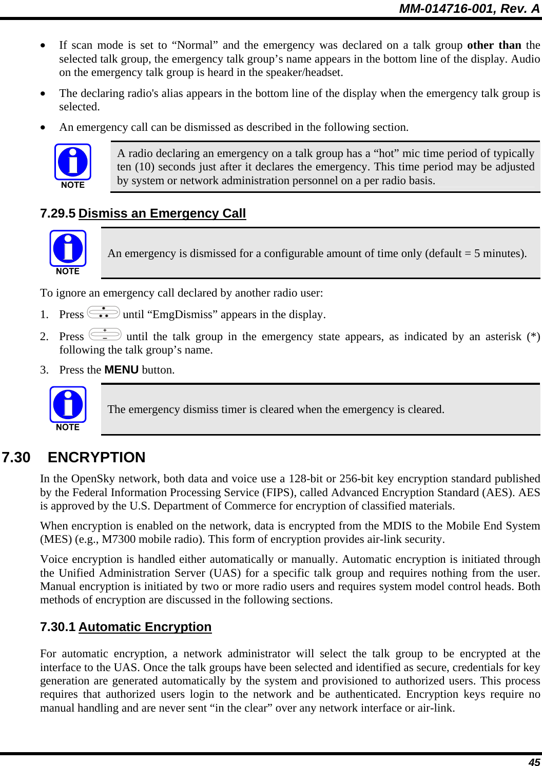 MM-014716-001, Rev. A 45 • If scan mode is set to “Normal” and the emergency was declared on a talk group other than the selected talk group, the emergency talk group’s name appears in the bottom line of the display. Audio on the emergency talk group is heard in the speaker/headset. • The declaring radio&apos;s alias appears in the bottom line of the display when the emergency talk group is selected. • An emergency call can be dismissed as described in the following section.  A radio declaring an emergency on a talk group has a “hot” mic time period of typically ten (10) seconds just after it declares the emergency. This time period may be adjusted by system or network administration personnel on a per radio basis. 7.29.5 Dismiss an Emergency Call  An emergency is dismissed for a configurable amount of time only (default = 5 minutes). To ignore an emergency call declared by another radio user: 1. Press   until “EmgDismiss” appears in the display. 2. Press   until the talk group in the emergency state appears, as indicated by an asterisk (*) following the talk group’s name. 3. Press the MENU button.  The emergency dismiss timer is cleared when the emergency is cleared. 7.30 ENCRYPTION In the OpenSky network, both data and voice use a 128-bit or 256-bit key encryption standard published by the Federal Information Processing Service (FIPS), called Advanced Encryption Standard (AES). AES is approved by the U.S. Department of Commerce for encryption of classified materials. When encryption is enabled on the network, data is encrypted from the MDIS to the Mobile End System (MES) (e.g., M7300 mobile radio). This form of encryption provides air-link security. Voice encryption is handled either automatically or manually. Automatic encryption is initiated through the Unified Administration Server (UAS) for a specific talk group and requires nothing from the user. Manual encryption is initiated by two or more radio users and requires system model control heads. Both methods of encryption are discussed in the following sections. 7.30.1 Automatic Encryption For automatic encryption, a network administrator will select the talk group to be encrypted at the interface to the UAS. Once the talk groups have been selected and identified as secure, credentials for key generation are generated automatically by the system and provisioned to authorized users. This process requires that authorized users login to the network and be authenticated. Encryption keys require no manual handling and are never sent “in the clear” over any network interface or air-link. 