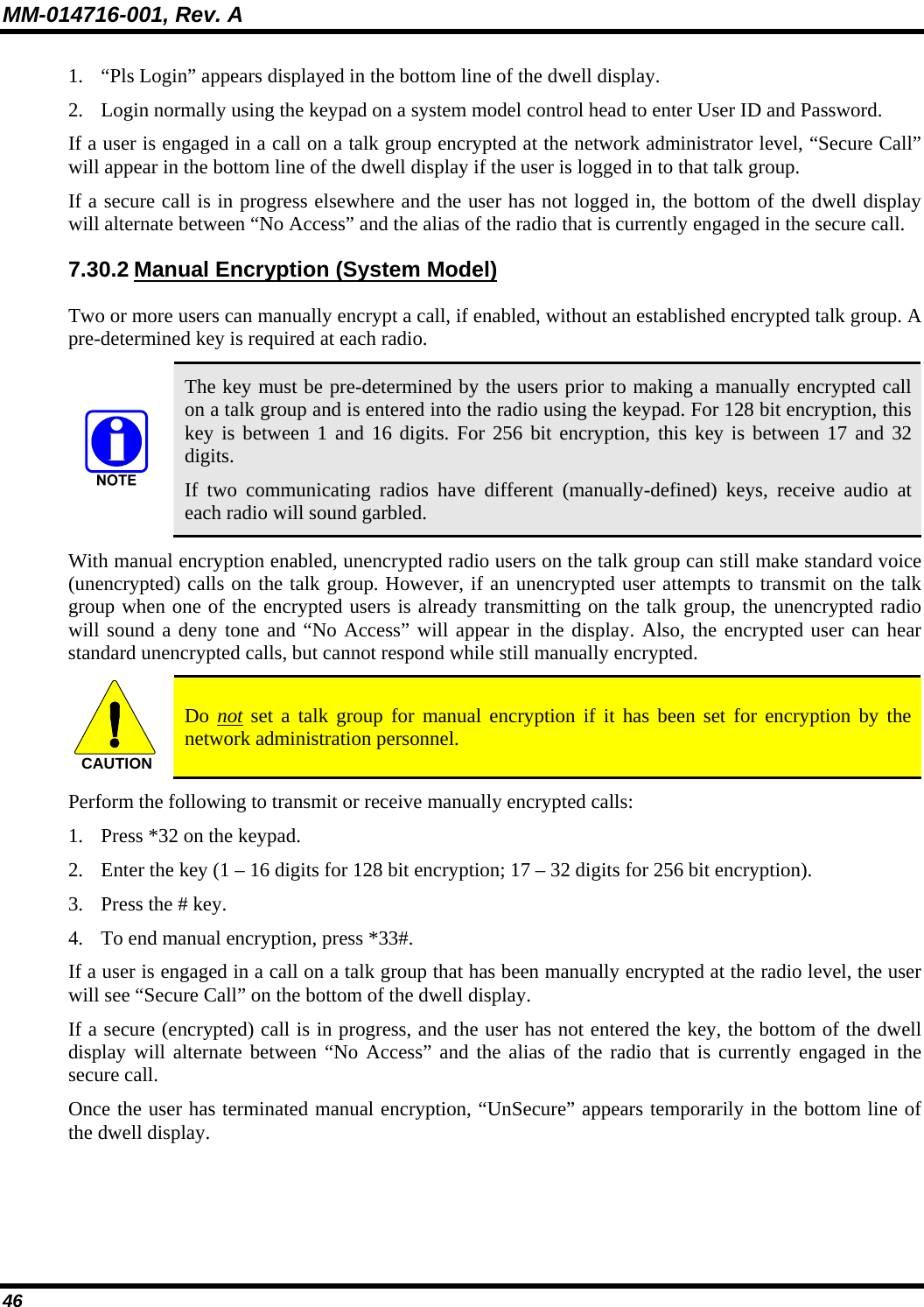 MM-014716-001, Rev. A 46 1. “Pls Login” appears displayed in the bottom line of the dwell display. 2. Login normally using the keypad on a system model control head to enter User ID and Password. If a user is engaged in a call on a talk group encrypted at the network administrator level, “Secure Call” will appear in the bottom line of the dwell display if the user is logged in to that talk group. If a secure call is in progress elsewhere and the user has not logged in, the bottom of the dwell display will alternate between “No Access” and the alias of the radio that is currently engaged in the secure call. 7.30.2 Manual Encryption (System Model) Two or more users can manually encrypt a call, if enabled, without an established encrypted talk group. A pre-determined key is required at each radio.  The key must be pre-determined by the users prior to making a manually encrypted call on a talk group and is entered into the radio using the keypad. For 128 bit encryption, this key is between 1 and 16 digits. For 256 bit encryption, this key is between 17 and 32 digits. If two communicating radios have different (manually-defined) keys, receive audio at each radio will sound garbled. With manual encryption enabled, unencrypted radio users on the talk group can still make standard voice (unencrypted) calls on the talk group. However, if an unencrypted user attempts to transmit on the talk group when one of the encrypted users is already transmitting on the talk group, the unencrypted radio will sound a deny tone and “No Access” will appear in the display. Also, the encrypted user can hear standard unencrypted calls, but cannot respond while still manually encrypted. CAUTION  Do not set a talk group for manual encryption if it has been set for encryption by the network administration personnel. Perform the following to transmit or receive manually encrypted calls: 1. Press *32 on the keypad. 2. Enter the key (1 – 16 digits for 128 bit encryption; 17 – 32 digits for 256 bit encryption). 3. Press the # key. 4. To end manual encryption, press *33#. If a user is engaged in a call on a talk group that has been manually encrypted at the radio level, the user will see “Secure Call” on the bottom of the dwell display. If a secure (encrypted) call is in progress, and the user has not entered the key, the bottom of the dwell display will alternate between “No Access” and the alias of the radio that is currently engaged in the secure call. Once the user has terminated manual encryption, “UnSecure” appears temporarily in the bottom line of the dwell display. 