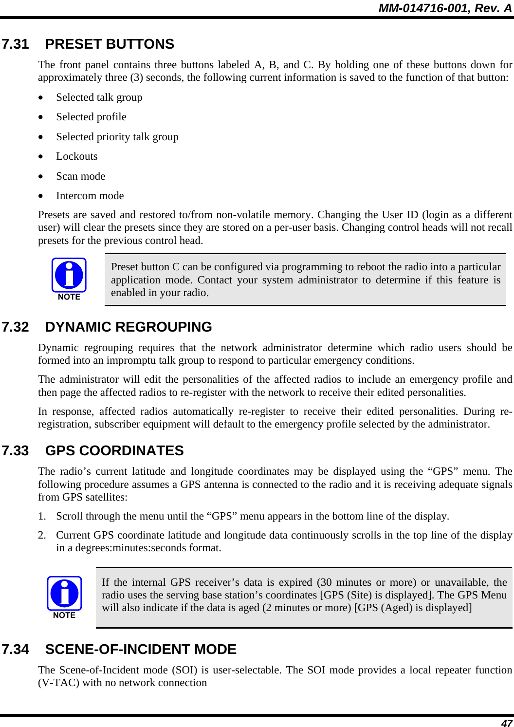 MM-014716-001, Rev. A 47 7.31 PRESET BUTTONS The front panel contains three buttons labeled A, B, and C. By holding one of these buttons down for approximately three (3) seconds, the following current information is saved to the function of that button: • Selected talk group • Selected profile • Selected priority talk group • Lockouts • Scan mode • Intercom mode Presets are saved and restored to/from non-volatile memory. Changing the User ID (login as a different user) will clear the presets since they are stored on a per-user basis. Changing control heads will not recall presets for the previous control head.  Preset button C can be configured via programming to reboot the radio into a particular application mode. Contact your system administrator to determine if this feature is enabled in your radio. 7.32 DYNAMIC REGROUPING  Dynamic regrouping requires that the network administrator determine which radio users should be formed into an impromptu talk group to respond to particular emergency conditions. The administrator will edit the personalities of the affected radios to include an emergency profile and then page the affected radios to re-register with the network to receive their edited personalities. In response, affected radios automatically re-register to receive their edited personalities. During re-registration, subscriber equipment will default to the emergency profile selected by the administrator. 7.33 GPS COORDINATES The radio’s current latitude and longitude coordinates may be displayed using the “GPS” menu. The following procedure assumes a GPS antenna is connected to the radio and it is receiving adequate signals from GPS satellites: 1. Scroll through the menu until the “GPS” menu appears in the bottom line of the display.  2. Current GPS coordinate latitude and longitude data continuously scrolls in the top line of the display in a degrees:minutes:seconds format.   If the internal GPS receiver’s data is expired (30 minutes or more) or unavailable, the radio uses the serving base station’s coordinates [GPS (Site) is displayed]. The GPS Menu will also indicate if the data is aged (2 minutes or more) [GPS (Aged) is displayed] 7.34 SCENE-OF-INCIDENT MODE The Scene-of-Incident mode (SOI) is user-selectable. The SOI mode provides a local repeater function (V-TAC) with no network connection 