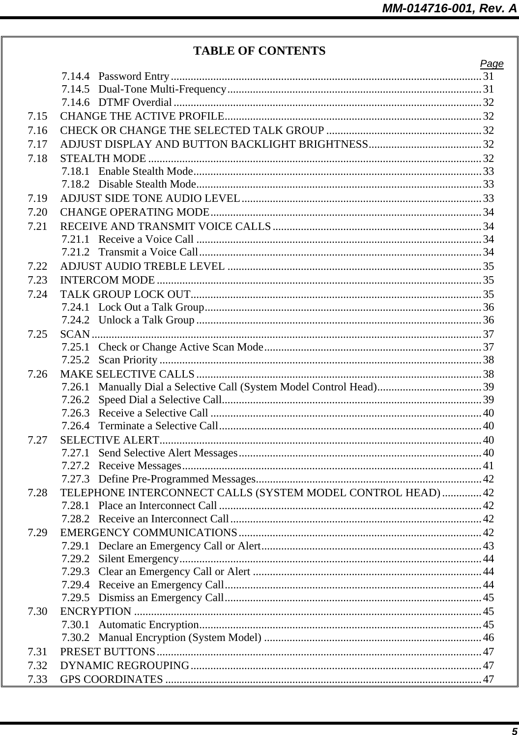 MM-014716-001, Rev. A 5 TABLE OF CONTENTS  Page 7.14.4 Password Entry..............................................................................................................31 7.14.5 Dual-Tone Multi-Frequency..........................................................................................31 7.14.6 DTMF Overdial.............................................................................................................32 7.15 CHANGE THE ACTIVE PROFILE...........................................................................................32 7.16 CHECK OR CHANGE THE SELECTED TALK GROUP .......................................................32 7.17 ADJUST DISPLAY AND BUTTON BACKLIGHT BRIGHTNESS........................................32 7.18 STEALTH MODE ......................................................................................................................32 7.18.1 Enable Stealth Mode......................................................................................................33 7.18.2 Disable Stealth Mode.....................................................................................................33 7.19 ADJUST SIDE TONE AUDIO LEVEL.....................................................................................33 7.20 CHANGE OPERATING MODE................................................................................................34 7.21 RECEIVE AND TRANSMIT VOICE CALLS..........................................................................34 7.21.1 Receive a Voice Call .....................................................................................................34 7.21.2 Transmit a Voice Call....................................................................................................34 7.22 ADJUST AUDIO TREBLE LEVEL ..........................................................................................35 7.23 INTERCOM MODE...................................................................................................................35 7.24 TALK GROUP LOCK OUT.......................................................................................................35 7.24.1 Lock Out a Talk Group..................................................................................................36 7.24.2 Unlock a Talk Group.....................................................................................................36 7.25 SCAN..........................................................................................................................................37 7.25.1 Check or Change Active Scan Mode.............................................................................37 7.25.2 Scan Priority..................................................................................................................38 7.26 MAKE SELECTIVE CALLS.....................................................................................................38 7.26.1 Manually Dial a Selective Call (System Model Control Head).....................................39 7.26.2 Speed Dial a Selective Call............................................................................................39 7.26.3 Receive a Selective Call ................................................................................................40 7.26.4 Terminate a Selective Call.............................................................................................40 7.27 SELECTIVE ALERT..................................................................................................................40 7.27.1 Send Selective Alert Messages......................................................................................40 7.27.2 Receive Messages..........................................................................................................41 7.27.3 Define Pre-Programmed Messages................................................................................42 7.28 TELEPHONE INTERCONNECT CALLS (SYSTEM MODEL CONTROL HEAD)..............42 7.28.1 Place an Interconnect Call.............................................................................................42 7.28.2 Receive an Interconnect Call.........................................................................................42 7.29 EMERGENCY COMMUNICATIONS......................................................................................42 7.29.1 Declare an Emergency Call or Alert..............................................................................43 7.29.2 Silent Emergency...........................................................................................................44 7.29.3 Clear an Emergency Call or Alert .................................................................................44 7.29.4 Receive an Emergency Call...........................................................................................44 7.29.5 Dismiss an Emergency Call...........................................................................................45 7.30 ENCRYPTION ...........................................................................................................................45 7.30.1 Automatic Encryption....................................................................................................45 7.30.2 Manual Encryption (System Model) .............................................................................46 7.31 PRESET BUTTONS...................................................................................................................47 7.32 DYNAMIC REGROUPING.......................................................................................................47 7.33 GPS COORDINATES ................................................................................................................47 