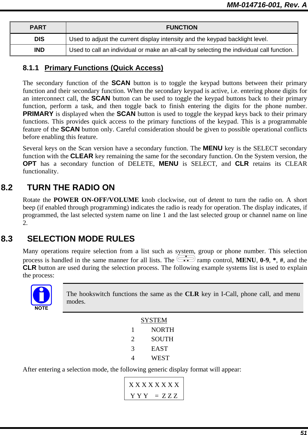 MM-014716-001, Rev. A 51 PART  FUNCTION DIS  Used to adjust the current display intensity and the keypad backlight level. IND  Used to call an individual or make an all-call by selecting the individual call function. 8.1.1  Primary Functions (Quick Access) The secondary function of the SCAN button is to toggle the keypad buttons between their primary function and their secondary function. When the secondary keypad is active, i.e. entering phone digits for an interconnect call, the SCAN button can be used to toggle the keypad buttons back to their primary function, perform a task, and then toggle back to finish entering the digits for the phone number. PRIMARY is displayed when the SCAN button is used to toggle the keypad keys back to their primary functions. This provides quick access to the primary functions of the keypad. This is a programmable feature of the SCAN button only. Careful consideration should be given to possible operational conflicts before enabling this feature. Several keys on the Scan version have a secondary function. The MENU key is the SELECT secondary function with the CLEAR key remaining the same for the secondary function. On the System version, the OPT has a secondary function of DELETE, MENU is SELECT, and CLR retains its CLEAR functionality. 8.2  TURN THE RADIO ON Rotate the POWER ON-OFF/VOLUME knob clockwise, out of detent to turn the radio on. A short beep (if enabled through programming) indicates the radio is ready for operation. The display indicates, if programmed, the last selected system name on line 1 and the last selected group or channel name on line 2. 8.3  SELECTION MODE RULES Many operations require selection from a list such as system, group or phone number. This selection process is handled in the same manner for all lists. The   ramp control, MENU, 0-9, *, #, and the CLR button are used during the selection process. The following example systems list is used to explain the process:  The hookswitch functions the same as the CLR key in I-Call, phone call, and menu modes. SYSTEM 1 NORTH2 SOUTH3 EAST 4 WEST After entering a selection mode, the following generic display format will appear:  X X X X X X X X Y Y Y    =  Z Z Z 
