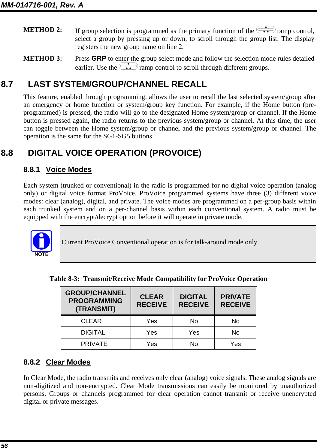 MM-014716-001, Rev. A 56 METHOD 2: If group selection is programmed as the primary function of the   ramp control, select a group by pressing up or down, to scroll through the group list. The display registers the new group name on line 2. METHOD 3: Press GRP to enter the group select mode and follow the selection mode rules detailed earlier. Use the   ramp control to scroll through different groups.  8.7  LAST SYSTEM/GROUP/CHANNEL RECALL  This feature, enabled through programming, allows the user to recall the last selected system/group after an emergency or home function or system/group key function. For example, if the Home button (pre-programmed) is pressed, the radio will go to the designated Home system/group or channel. If the Home button is pressed again, the radio returns to the previous system/group or channel. At this time, the user can toggle between the Home system/group or channel and the previous system/group or channel. The operation is the same for the SG1-SG5 buttons. 8.8  DIGITAL VOICE OPERATION (PROVOICE) 8.8.1 Voice Modes Each system (trunked or conventional) in the radio is programmed for no digital voice operation (analog only) or digital voice format ProVoice. ProVoice programmed systems have three (3) different voice modes: clear (analog), digital, and private. The voice modes are programmed on a per-group basis within each trunked system and on a per-channel basis within each conventional system. A radio must be equipped with the encrypt/decrypt option before it will operate in private mode.  Current ProVoice Conventional operation is for talk-around mode only.  Table 8-3:  Transmit/Receive Mode Compatibility for ProVoice Operation GROUP/CHANNEL PROGRAMMING (TRANSMIT) CLEAR RECEIVE  DIGITAL RECEIVE  PRIVATE RECEIVE CLEAR Yes No No DIGITAL Yes Yes No PRIVATE Yes No Yes 8.8.2 Clear Modes In Clear Mode, the radio transmits and receives only clear (analog) voice signals. These analog signals are non-digitized and non-encrypted. Clear Mode transmissions can easily be monitored by unauthorized persons. Groups or channels programmed for clear operation cannot transmit or receive unencrypted digital or private messages. 