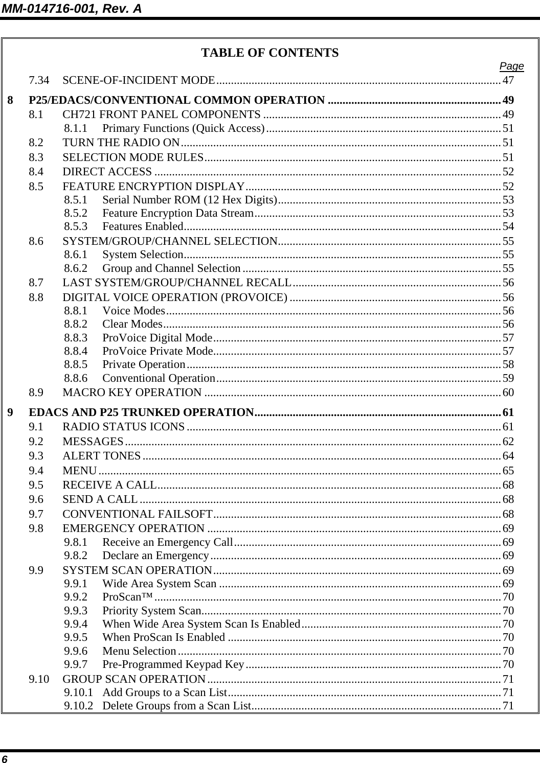 MM-014716-001, Rev. A 6 TABLE OF CONTENTS  Page 7.34 SCENE-OF-INCIDENT MODE.................................................................................................47 8 P25/EDACS/CONVENTIONAL COMMON OPERATION ...........................................................49 8.1 CH721 FRONT PANEL COMPONENTS .................................................................................49 8.1.1 Primary Functions (Quick Access)................................................................................51 8.2 TURN THE RADIO ON.............................................................................................................51 8.3 SELECTION MODE RULES.....................................................................................................51 8.4 DIRECT ACCESS ......................................................................................................................52 8.5 FEATURE ENCRYPTION DISPLAY.......................................................................................52 8.5.1 Serial Number ROM (12 Hex Digits)............................................................................53 8.5.2 Feature Encryption Data Stream....................................................................................53 8.5.3 Features Enabled............................................................................................................54 8.6 SYSTEM/GROUP/CHANNEL SELECTION............................................................................55 8.6.1 System Selection............................................................................................................55 8.6.2 Group and Channel Selection........................................................................................55 8.7 LAST SYSTEM/GROUP/CHANNEL RECALL.......................................................................56 8.8 DIGITAL VOICE OPERATION (PROVOICE) ........................................................................56 8.8.1 Voice Modes..................................................................................................................56 8.8.2 Clear Modes...................................................................................................................56 8.8.3 ProVoice Digital Mode..................................................................................................57 8.8.4 ProVoice Private Mode..................................................................................................57 8.8.5 Private Operation...........................................................................................................58 8.8.6 Conventional Operation.................................................................................................59 8.9 MACRO KEY OPERATION .....................................................................................................60 9 EDACS AND P25 TRUNKED OPERATION....................................................................................61 9.1 RADIO STATUS ICONS...........................................................................................................61 9.2 MESSAGES................................................................................................................................62 9.3 ALERT TONES..........................................................................................................................64 9.4 MENU.........................................................................................................................................65 9.5 RECEIVE A CALL.....................................................................................................................68 9.6 SEND A CALL...........................................................................................................................68 9.7 CONVENTIONAL FAILSOFT..................................................................................................68 9.8 EMERGENCY OPERATION ....................................................................................................69 9.8.1 Receive an Emergency Call...........................................................................................69 9.8.2 Declare an Emergency...................................................................................................69 9.9 SYSTEM SCAN OPERATION..................................................................................................69 9.9.1 Wide Area System Scan ................................................................................................69 9.9.2 ProScan™......................................................................................................................70 9.9.3 Priority System Scan......................................................................................................70 9.9.4 When Wide Area System Scan Is Enabled....................................................................70 9.9.5 When ProScan Is Enabled .............................................................................................70 9.9.6 Menu Selection..............................................................................................................70 9.9.7 Pre-Programmed Keypad Key.......................................................................................70 9.10 GROUP SCAN OPERATION....................................................................................................71 9.10.1 Add Groups to a Scan List.............................................................................................71 9.10.2 Delete Groups from a Scan List.....................................................................................71 
