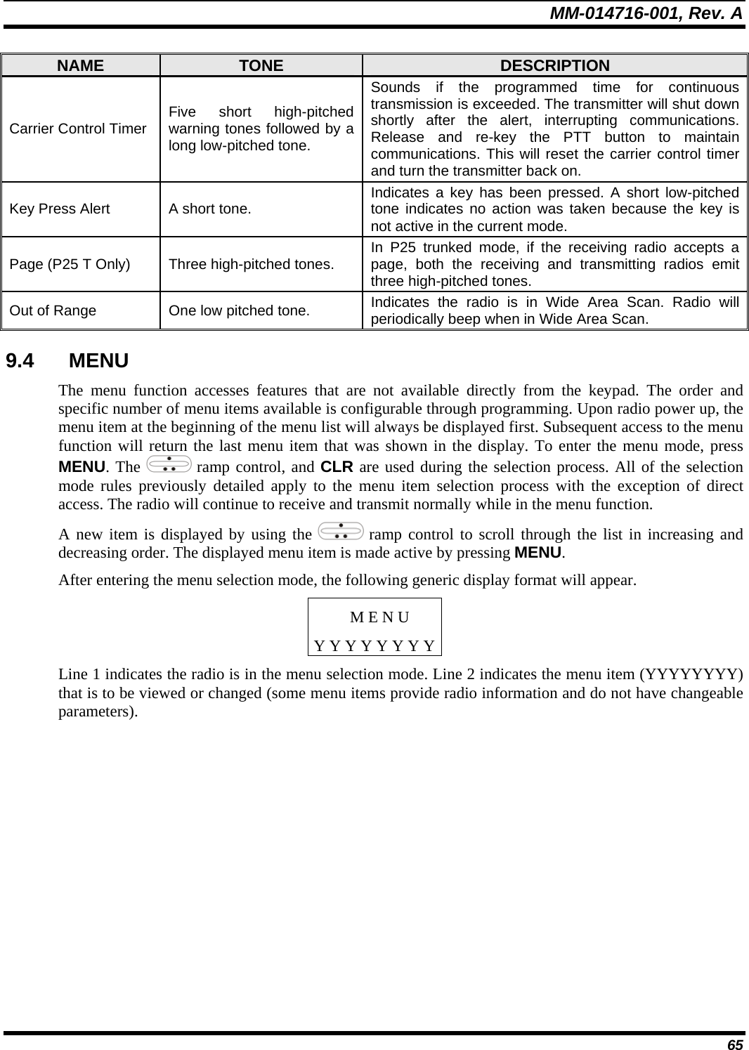 MM-014716-001, Rev. A 65 NAME  TONE  DESCRIPTION Carrier Control Timer  Five short high-pitched warning tones followed by a long low-pitched tone. Sounds if the programmed time for continuous transmission is exceeded. The transmitter will shut down shortly after the alert, interrupting communications. Release and re-key the PTT button to maintain communications. This will reset the carrier control timer and turn the transmitter back on. Key Press Alert  A short tone.  Indicates a key has been pressed. A short low-pitched tone indicates no action was taken because the key is not active in the current mode. Page (P25 T Only)  Three high-pitched tones.   In P25 trunked mode, if the receiving radio accepts a page, both the receiving and transmitting radios emit three high-pitched tones. Out of Range  One low pitched tone.  Indicates the radio is in Wide Area Scan. Radio will periodically beep when in Wide Area Scan. 9.4 MENU The menu function accesses features that are not available directly from the keypad. The order and specific number of menu items available is configurable through programming. Upon radio power up, the menu item at the beginning of the menu list will always be displayed first. Subsequent access to the menu function will return the last menu item that was shown in the display. To enter the menu mode, press MENU. The   ramp control, and CLR are used during the selection process. All of the selection mode rules previously detailed apply to the menu item selection process with the exception of direct access. The radio will continue to receive and transmit normally while in the menu function. A new item is displayed by using the   ramp control to scroll through the list in increasing and decreasing order. The displayed menu item is made active by pressing MENU. After entering the menu selection mode, the following generic display format will appear. M E N U Y Y Y Y Y Y Y YLine 1 indicates the radio is in the menu selection mode. Line 2 indicates the menu item (YYYYYYYY) that is to be viewed or changed (some menu items provide radio information and do not have changeable parameters). 