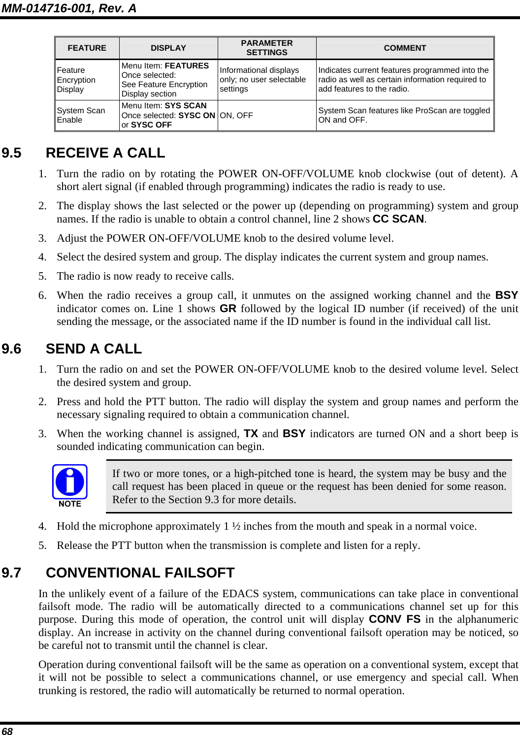 MM-014716-001, Rev. A 68 FEATURE  DISPLAY  PARAMETER SETTINGS  COMMENT Feature Encryption Display Menu Item: FEATURES Once selected: See Feature Encryption Display section Informational displays only; no user selectable settings Indicates current features programmed into the radio as well as certain information required to add features to the radio. System Scan Enable Menu Item: SYS SCAN Once selected: SYSC ON or SYSC OFF ON, OFF  System Scan features like ProScan are toggled ON and OFF. 9.5  RECEIVE A CALL 1. Turn the radio on by rotating the POWER ON-OFF/VOLUME knob clockwise (out of detent). A short alert signal (if enabled through programming) indicates the radio is ready to use. 2. The display shows the last selected or the power up (depending on programming) system and group names. If the radio is unable to obtain a control channel, line 2 shows CC SCAN. 3. Adjust the POWER ON-OFF/VOLUME knob to the desired volume level. 4. Select the desired system and group. The display indicates the current system and group names. 5. The radio is now ready to receive calls. 6. When the radio receives a group call, it unmutes on the assigned working channel and the BSY indicator comes on. Line 1 shows GR followed by the logical ID number (if received) of the unit sending the message, or the associated name if the ID number is found in the individual call list. 9.6 SEND A CALL 1. Turn the radio on and set the POWER ON-OFF/VOLUME knob to the desired volume level. Select the desired system and group. 2. Press and hold the PTT button. The radio will display the system and group names and perform the necessary signaling required to obtain a communication channel. 3. When the working channel is assigned, TX and BSY indicators are turned ON and a short beep is sounded indicating communication can begin.   If two or more tones, or a high-pitched tone is heard, the system may be busy and the call request has been placed in queue or the request has been denied for some reason. Refer to the Section 9.3 for more details. 4. Hold the microphone approximately 1 ½ inches from the mouth and speak in a normal voice. 5. Release the PTT button when the transmission is complete and listen for a reply. 9.7 CONVENTIONAL FAILSOFT In the unlikely event of a failure of the EDACS system, communications can take place in conventional failsoft mode. The radio will be automatically directed to a communications channel set up for this purpose. During this mode of operation, the control unit will display CONV FS in the alphanumeric display. An increase in activity on the channel during conventional failsoft operation may be noticed, so be careful not to transmit until the channel is clear. Operation during conventional failsoft will be the same as operation on a conventional system, except that it will not be possible to select a communications channel, or use emergency and special call. When trunking is restored, the radio will automatically be returned to normal operation. 