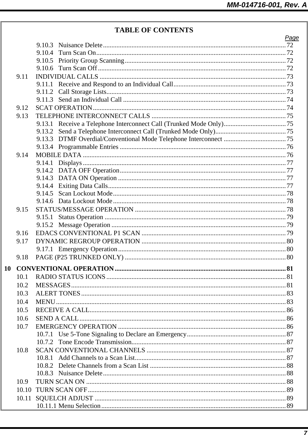MM-014716-001, Rev. A 7 TABLE OF CONTENTS  Page 9.10.3 Nuisance Delete.............................................................................................................72 9.10.4 Turn Scan On.................................................................................................................72 9.10.5 Priority Group Scanning................................................................................................72 9.10.6 Turn Scan Off................................................................................................................72 9.11 INDIVIDUAL CALLS ...............................................................................................................73 9.11.1 Receive and Respond to an Individual Call...................................................................73 9.11.2 Call Storage Lists...........................................................................................................73 9.11.3 Send an Individual Call .................................................................................................74 9.12 SCAT OPERATION...................................................................................................................74 9.13 TELEPHONE INTERCONNECT CALLS ................................................................................75 9.13.1 Receive a Telephone Interconnect Call (Trunked Mode Only).....................................75 9.13.2 Send a Telephone Interconnect Call (Trunked Mode Only)..........................................75 9.13.3 DTMF Overdial/Conventional Mode Telephone Interconnect .....................................75 9.13.4 Programmable Entries ...................................................................................................76 9.14 MOBILE DATA .........................................................................................................................76 9.14.1 Displays .........................................................................................................................77 9.14.2 DATA OFF Operation...................................................................................................77 9.14.3 DATA ON Operation ....................................................................................................77 9.14.4 Exiting Data Calls..........................................................................................................77 9.14.5 Scan Lockout Mode.......................................................................................................78 9.14.6 Data Lockout Mode.......................................................................................................78 9.15 STATUS/MESSAGE OPERATION ..........................................................................................78 9.15.1 Status Operation ............................................................................................................79 9.15.2 Message Operation ........................................................................................................79 9.16 EDACS CONVENTIONAL P1 SCAN ......................................................................................79 9.17 DYNAMIC REGROUP OPERATION ......................................................................................80 9.17.1 Emergency Operation....................................................................................................80 9.18 PAGE (P25 TRUNKED ONLY) ................................................................................................80 10 CONVENTIONAL OPERATION......................................................................................................81 10.1 RADIO STATUS ICONS...........................................................................................................81 10.2 MESSAGES................................................................................................................................81 10.3 ALERT TONES..........................................................................................................................83 10.4 MENU.........................................................................................................................................83 10.5 RECEIVE A CALL.....................................................................................................................86 10.6 SEND A CALL...........................................................................................................................86 10.7 EMERGENCY OPERATION ....................................................................................................86 10.7.1 Use 5-Tone Signaling to Declare an Emergency...........................................................87 10.7.2 Tone Encode Transmission............................................................................................87 10.8 SCAN CONVENTIONAL CHANNELS ...................................................................................87 10.8.1 Add Channels to a Scan List..........................................................................................87 10.8.2 Delete Channels from a Scan List .................................................................................88 10.8.3 Nuisance Delete.............................................................................................................88 10.9 TURN SCAN ON .......................................................................................................................88 10.10 TURN SCAN OFF......................................................................................................................89 10.11 SQUELCH ADJUST ..................................................................................................................89 10.11.1 Menu Selection..............................................................................................................89 