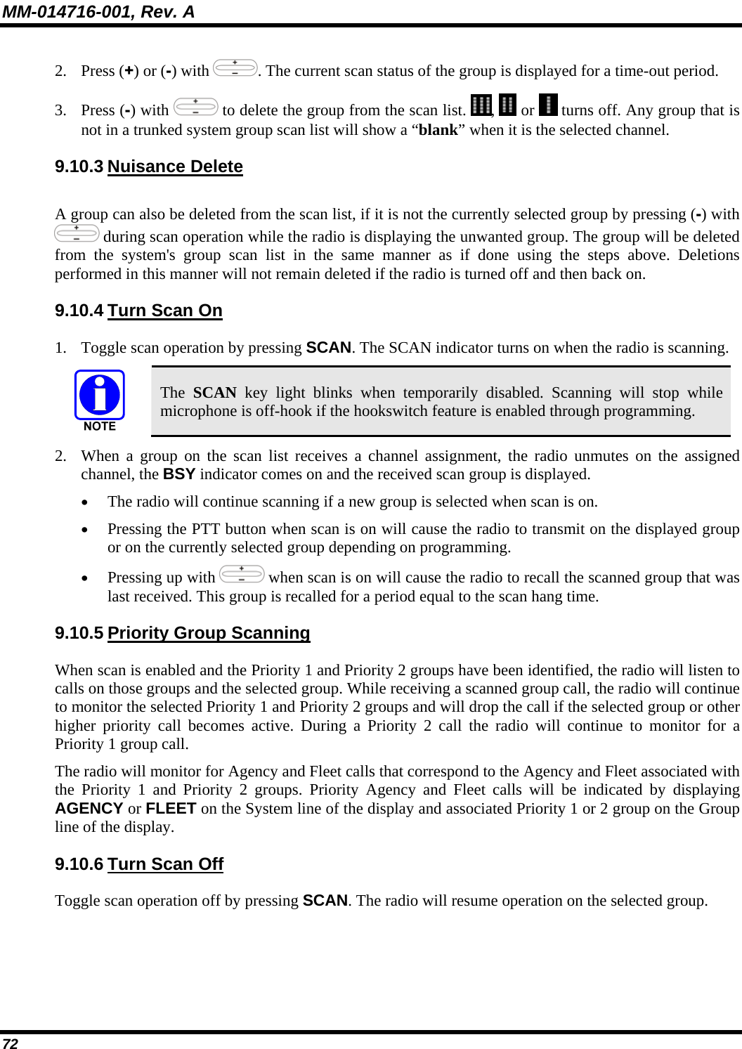 MM-014716-001, Rev. A 72 2. Press (+) or (-) with  . The current scan status of the group is displayed for a time-out period. 3. Press (-) with   to delete the group from the scan list.  ,   or   turns off. Any group that is not in a trunked system group scan list will show a “blank” when it is the selected channel. 9.10.3 Nuisance Delete A group can also be deleted from the scan list, if it is not the currently selected group by pressing (-) with  during scan operation while the radio is displaying the unwanted group. The group will be deleted from the system&apos;s group scan list in the same manner as if done using the steps above. Deletions performed in this manner will not remain deleted if the radio is turned off and then back on. 9.10.4 Turn Scan On 1. Toggle scan operation by pressing SCAN. The SCAN indicator turns on when the radio is scanning.  The  SCAN key light blinks when temporarily disabled. Scanning will stop while microphone is off-hook if the hookswitch feature is enabled through programming. 2. When a group on the scan list receives a channel assignment, the radio unmutes on the assigned channel, the BSY indicator comes on and the received scan group is displayed. • The radio will continue scanning if a new group is selected when scan is on. • Pressing the PTT button when scan is on will cause the radio to transmit on the displayed group or on the currently selected group depending on programming. • Pressing up with   when scan is on will cause the radio to recall the scanned group that was last received. This group is recalled for a period equal to the scan hang time. 9.10.5 Priority Group Scanning When scan is enabled and the Priority 1 and Priority 2 groups have been identified, the radio will listen to calls on those groups and the selected group. While receiving a scanned group call, the radio will continue to monitor the selected Priority 1 and Priority 2 groups and will drop the call if the selected group or other higher priority call becomes active. During a Priority 2 call the radio will continue to monitor for a Priority 1 group call. The radio will monitor for Agency and Fleet calls that correspond to the Agency and Fleet associated with the Priority 1 and Priority 2 groups. Priority Agency and Fleet calls will be indicated by displaying AGENCY or FLEET on the System line of the display and associated Priority 1 or 2 group on the Group line of the display. 9.10.6 Turn Scan Off Toggle scan operation off by pressing SCAN. The radio will resume operation on the selected group. 