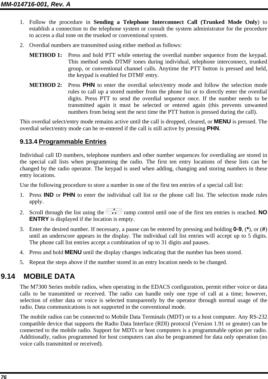 MM-014716-001, Rev. A 76 1. Follow the procedure in Sending a Telephone Interconnect Call (Trunked Mode Only) to establish a connection to the telephone system or consult the system administrator for the procedure to access a dial tone on the trunked or conventional system. 2. Overdial numbers are transmitted using either method as follows:  METHOD 1:  Press and hold PTT while entering the overdial number sequence from the keypad.This method sends DTMF tones during individual, telephone interconnect, trunkedgroup, or conventional channel calls. Anytime the PTT button is pressed and held,the keypad is enabled for DTMF entry.  METHOD 2:   Press PHN to enter the overdial select/entry mode and follow the selection moderules to call up a stored number from the phone list or to directly enter the overdialdigits. Press PTT to send the overdial sequence once. If the number needs to betransmitted again it must be selected or entered again (this prevents unwantednumbers from being sent the next time the PTT button is pressed during the call).  This overdial select/entry mode remains active until the call is dropped, cleared, or MENU is pressed. The overdial select/entry mode can be re-entered if the call is still active by pressing PHN. 9.13.4 Programmable Entries Individual call ID numbers, telephone numbers and other number sequences for overdialing are stored in the special call lists when programming the radio. The first ten entry locations of these lists can be changed by the radio operator. The keypad is used when adding, changing and storing numbers in these entry locations. Use the following procedure to store a number in one of the first ten entries of a special call list: 1. Press IND or PHN to enter the individual call list or the phone call list. The selection mode rules apply. 2. Scroll through the list using the   ramp control until one of the first ten entries is reached. NO ENTRY is displayed if the location is empty. 3. Enter the desired number. If necessary, a pause can be entered by pressing and holding 0-9, (*), or (#) until an underscore appears in the display. The individual call list entries will accept up to 5 digits. The phone call list entries accept a combination of up to 31 digits and pauses. 4. Press and hold MENU until the display changes indicating that the number has been stored. 5. Repeat the steps above if the number stored in an entry location needs to be changed. 9.14 MOBILE DATA The M7300 Series mobile radios, when operating in the EDACS configuration, permit either voice or data calls to be transmitted or received. The radio can handle only one type of call at a time; however, selection of either data or voice is selected transparently by the operator through normal usage of the radio. Data communications is not supported in the conventional mode. The mobile radios can be connected to Mobile Data Terminals (MDT) or to a host computer. Any RS-232 compatible device that supports the Radio Data Interface (RDI) protocol (Version 1.91 or greater) can be connected to the mobile radio. Support for MDTs or host computers is a programmable option per radio. Additionally, radios programmed for host computers can also be programmed for data only operation (no voice calls transmitted or received). 