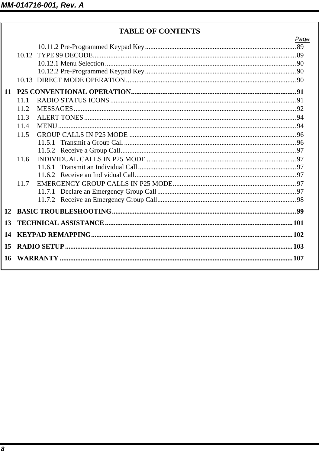 MM-014716-001, Rev. A 8 TABLE OF CONTENTS  Page 10.11.2 Pre-Programmed Keypad Key.......................................................................................89 10.12 TYPE 99 DECODE.....................................................................................................................89 10.12.1 Menu Selection..............................................................................................................90 10.12.2 Pre-Programmed Keypad Key.......................................................................................90 10.13 DIRECT MODE OPERATION..................................................................................................90 11 P25 CONVENTIONAL OPERATION...............................................................................................91 11.1 RADIO STATUS ICONS...........................................................................................................91 11.2 MESSAGES................................................................................................................................92 11.3 ALERT TONES..........................................................................................................................94 11.4 MENU.........................................................................................................................................94 11.5 GROUP CALLS IN P25 MODE ................................................................................................96 11.5.1 Transmit a Group Call...................................................................................................96 11.5.2 Receive a Group Call.....................................................................................................97 11.6 INDIVIDUAL CALLS IN P25 MODE ......................................................................................97 11.6.1 Transmit an Individual Call...........................................................................................97 11.6.2 Receive an Individual Call.............................................................................................97 11.7 EMERGENCY GROUP CALLS IN P25 MODE.......................................................................97 11.7.1 Declare an Emergency Group Call................................................................................97 11.7.2 Receive an Emergency Group Call................................................................................98 12 BASIC TROUBLESHOOTING..........................................................................................................99 13 TECHNICAL ASSISTANCE............................................................................................................101 14 KEYPAD REMAPPING....................................................................................................................102 15 RADIO SETUP...................................................................................................................................103 16 WARRANTY ......................................................................................................................................107  
