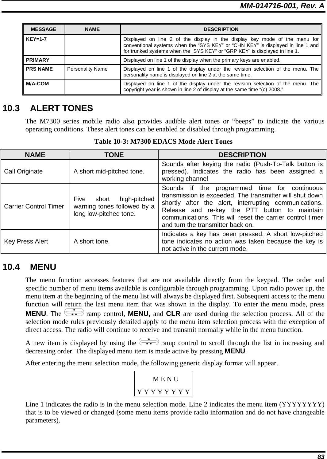 MM-014716-001, Rev. A 83 MESSAGE  NAME  DESCRIPTION KEY=1-7    Displayed on line 2 of the display in the display key mode of the menu for conventional systems when the “SYS KEY” or “CHN KEY” is displayed in line 1 and for trunked systems when the “SYS KEY” or “GRP KEY” is displayed in line 1. PRIMARY    Displayed on line 1 of the display when the primary keys are enabled. PRS NAME  Personality Name  Displayed on line 1 of the display under the revision selection of the menu. The personality name is displayed on line 2 at the same time. M/A-COM    Displayed on line 1 of the display under the revision selection of the menu. The copyright year is shown in line 2 of display at the same time “(c) 2008.” 10.3 ALERT TONES The M7300 series mobile radio also provides audible alert tones or “beeps” to indicate the various operating conditions. These alert tones can be enabled or disabled through programming. Table 10-3: M7300 EDACS Mode Alert Tones NAME  TONE  DESCRIPTION Call Originate  A short mid-pitched tone.  Sounds after keying the radio (Push-To-Talk button is pressed). Indicates the radio has been assigned a working channel Carrier Control Timer  Five short high-pitched warning tones followed by a long low-pitched tone. Sounds if the programmed time for continuous transmission is exceeded. The transmitter will shut down shortly after the alert, interrupting communications. Release and re-key the PTT button to maintain communications. This will reset the carrier control timer and turn the transmitter back on. Key Press Alert  A short tone.  Indicates a key has been pressed. A short low-pitched tone indicates no action was taken because the key is not active in the current mode. 10.4 MENU The menu function accesses features that are not available directly from the keypad. The order and specific number of menu items available is configurable through programming. Upon radio power up, the menu item at the beginning of the menu list will always be displayed first. Subsequent access to the menu function will return the last menu item that was shown in the display. To enter the menu mode, press MENU. The   ramp control, MENU, and CLR are used during the selection process. All of the selection mode rules previously detailed apply to the menu item selection process with the exception of direct access. The radio will continue to receive and transmit normally while in the menu function. A new item is displayed by using the   ramp control to scroll through the list in increasing and decreasing order. The displayed menu item is made active by pressing MENU. After entering the menu selection mode, the following generic display format will appear. M E N U Y Y Y Y Y Y Y YLine 1 indicates the radio is in the menu selection mode. Line 2 indicates the menu item (YYYYYYYY) that is to be viewed or changed (some menu items provide radio information and do not have changeable parameters). 