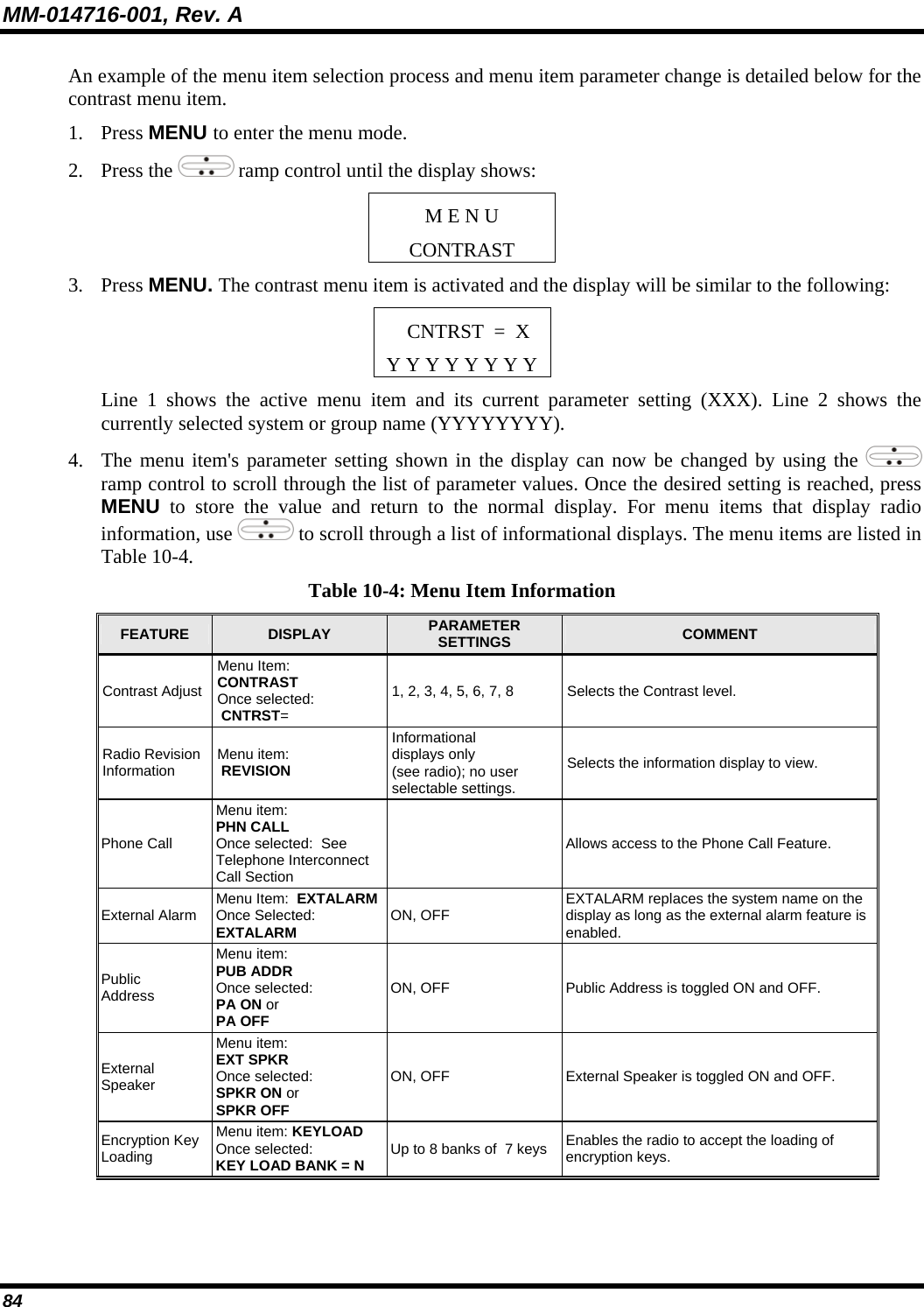 MM-014716-001, Rev. A 84 An example of the menu item selection process and menu item parameter change is detailed below for the contrast menu item. 1. Press MENU to enter the menu mode. 2. Press the   ramp control until the display shows: M E N U CONTRAST 3. Press MENU. The contrast menu item is activated and the display will be similar to the following: CNTRST  =  X Y Y Y Y Y Y Y Y Line 1 shows the active menu item and its current parameter setting (XXX). Line 2 shows the currently selected system or group name (YYYYYYYY). 4. The menu item&apos;s parameter setting shown in the display can now be changed by using the   ramp control to scroll through the list of parameter values. Once the desired setting is reached, press MENU to store the value and return to the normal display. For menu items that display radio information, use   to scroll through a list of informational displays. The menu items are listed in Table 10-4. Table 10-4: Menu Item Information FEATURE  DISPLAY  PARAMETER SETTINGS  COMMENT Contrast Adjust Menu Item:  CONTRAST Once selected:  CNTRST= 1, 2, 3, 4, 5, 6, 7, 8  Selects the Contrast level. Radio Revision Information  Menu item:  REVISION Informational  displays only  (see radio); no user  selectable settings. Selects the information display to view. Phone Call Menu item:  PHN CALL Once selected:  See Telephone Interconnect  Call Section   Allows access to the Phone Call Feature. External Alarm  Menu Item:  EXTALARM  Once Selected:  EXTALARM ON, OFF  EXTALARM replaces the system name on the display as long as the external alarm feature is enabled. Public Address Menu item:  PUB ADDR  Once selected:  PA ON or  PA OFF ON, OFF  Public Address is toggled ON and OFF. External Speaker Menu item:  EXT SPKR Once selected: SPKR ON or SPKR OFF ON, OFF  External Speaker is toggled ON and OFF. Encryption Key Loading Menu item: KEYLOAD  Once selected:  KEY LOAD BANK = N Up to 8 banks of  7 keys  Enables the radio to accept the loading of encryption keys. 
