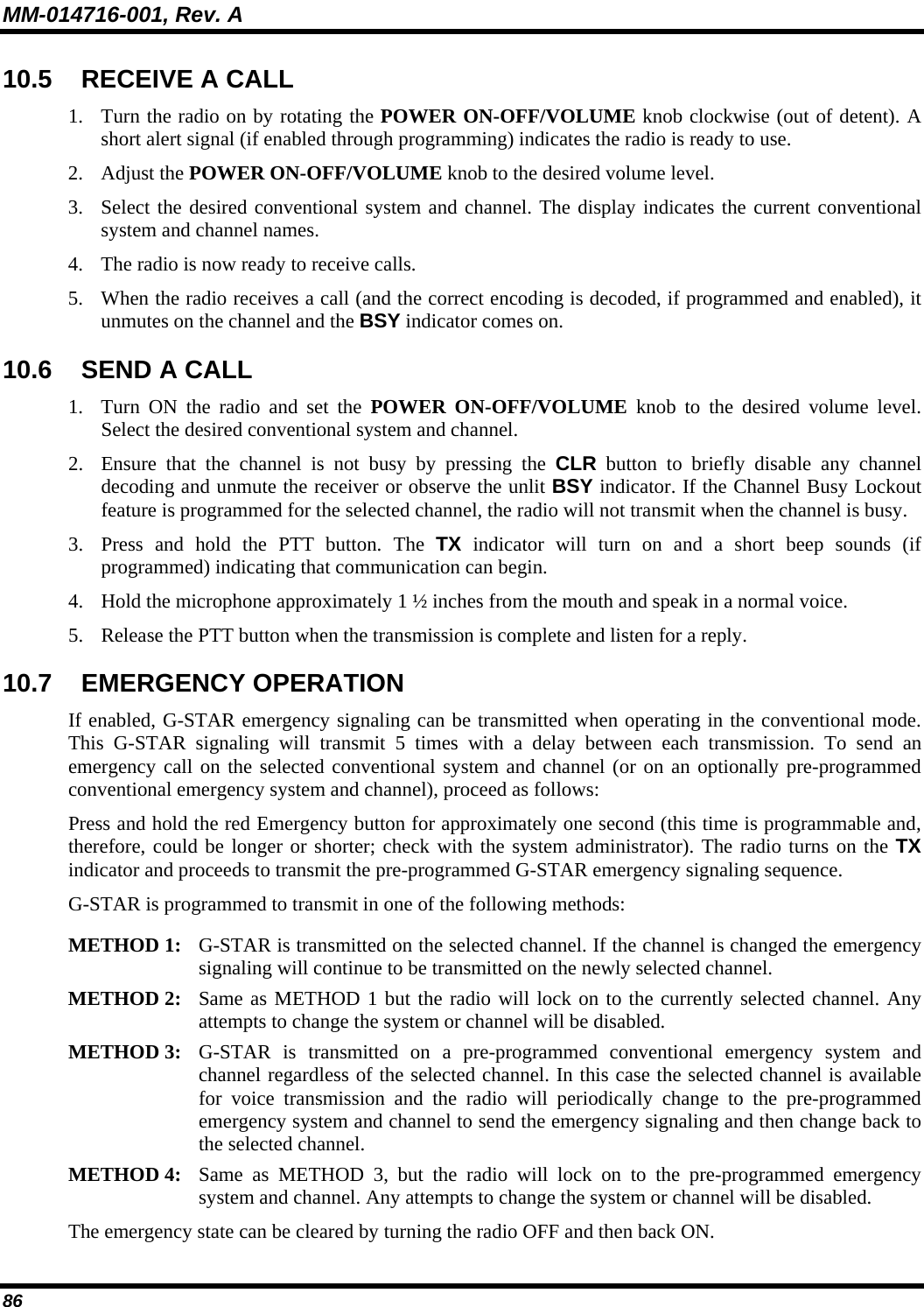 MM-014716-001, Rev. A 86 10.5  RECEIVE A CALL 1. Turn the radio on by rotating the POWER ON-OFF/VOLUME knob clockwise (out of detent). A short alert signal (if enabled through programming) indicates the radio is ready to use. 2. Adjust the POWER ON-OFF/VOLUME knob to the desired volume level. 3. Select the desired conventional system and channel. The display indicates the current conventional system and channel names. 4. The radio is now ready to receive calls. 5. When the radio receives a call (and the correct encoding is decoded, if programmed and enabled), it unmutes on the channel and the BSY indicator comes on. 10.6 SEND A CALL 1. Turn ON the radio and set the POWER ON-OFF/VOLUME knob to the desired volume level. Select the desired conventional system and channel. 2. Ensure that the channel is not busy by pressing the CLR button to briefly disable any channel decoding and unmute the receiver or observe the unlit BSY indicator. If the Channel Busy Lockout feature is programmed for the selected channel, the radio will not transmit when the channel is busy. 3. Press and hold the PTT button. The TX indicator will turn on and a short beep sounds (if programmed) indicating that communication can begin. 4. Hold the microphone approximately 1 ½ inches from the mouth and speak in a normal voice. 5. Release the PTT button when the transmission is complete and listen for a reply. 10.7 EMERGENCY OPERATION If enabled, G-STAR emergency signaling can be transmitted when operating in the conventional mode. This G-STAR signaling will transmit 5 times with a delay between each transmission. To send an emergency call on the selected conventional system and channel (or on an optionally pre-programmed conventional emergency system and channel), proceed as follows: Press and hold the red Emergency button for approximately one second (this time is programmable and, therefore, could be longer or shorter; check with the system administrator). The radio turns on the TX indicator and proceeds to transmit the pre-programmed G-STAR emergency signaling sequence. G-STAR is programmed to transmit in one of the following methods:  METHOD 1:  G-STAR is transmitted on the selected channel. If the channel is changed the emergencysignaling will continue to be transmitted on the newly selected channel.  METHOD 2:  Same as METHOD 1 but the radio will lock on to the currently selected channel. Any attempts to change the system or channel will be disabled.  METHOD 3:  G-STAR is transmitted on a pre-programmed conventional emergency system and channel regardless of the selected channel. In this case the selected channel is availablefor voice transmission and the radio will periodically change to the pre-programmed emergency system and channel to send the emergency signaling and then change back tothe selected channel.  METHOD 4:  Same as METHOD 3, but the radio will lock on to the pre-programmed emergency system and channel. Any attempts to change the system or channel will be disabled.  The emergency state can be cleared by turning the radio OFF and then back ON. 