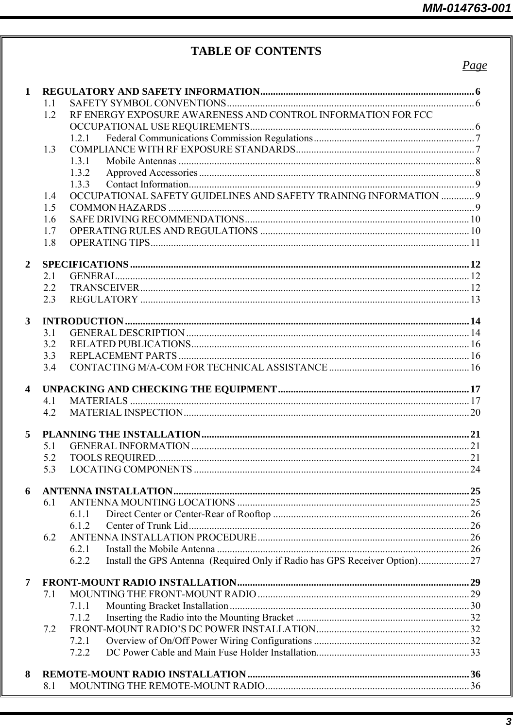 MM-014763-001 3 TABLE OF CONTENTS  Page 1 REGULATORY AND SAFETY INFORMATION....................................................................................6 1.1 SAFETY SYMBOL CONVENTIONS.................................................................................................6 1.2 RF ENERGY EXPOSURE AWARENESS AND CONTROL INFORMATION FOR FCC OCCUPATIONAL USE REQUIREMENTS........................................................................................ 6 1.2.1 Federal Communications Commission Regulations...............................................................7 1.3 COMPLIANCE WITH RF EXPOSURE STANDARDS...................................................................... 7 1.3.1 Mobile Antennas ....................................................................................................................8 1.3.2 Approved Accessories............................................................................................................8 1.3.3 Contact Information................................................................................................................9 1.4 OCCUPATIONAL SAFETY GUIDELINES AND SAFETY TRAINING INFORMATION .............9 1.5 COMMON HAZARDS ........................................................................................................................9 1.6 SAFE DRIVING RECOMMENDATIONS........................................................................................10 1.7 OPERATING RULES AND REGULATIONS ..................................................................................10 1.8 OPERATING TIPS............................................................................................................................. 11 2 SPECIFICATIONS.....................................................................................................................................12 2.1 GENERAL..........................................................................................................................................12 2.2 TRANSCEIVER.................................................................................................................................12 2.3 REGULATORY .................................................................................................................................13 3 INTRODUCTION.......................................................................................................................................14 3.1 GENERAL DESCRIPTION ...............................................................................................................14 3.2 RELATED PUBLICATIONS.............................................................................................................16 3.3 REPLACEMENT PARTS ..................................................................................................................16 3.4 CONTACTING M/A-COM FOR TECHNICAL ASSISTANCE .......................................................16 4 UNPACKING AND CHECKING THE EQUIPMENT...........................................................................17 4.1 MATERIALS .....................................................................................................................................17 4.2 MATERIAL INSPECTION................................................................................................................ 20 5 PLANNING THE INSTALLATION.........................................................................................................21 5.1 GENERAL INFORMATION .............................................................................................................21 5.2 TOOLS REQUIRED...........................................................................................................................21 5.3 LOCATING COMPONENTS ............................................................................................................24 6 ANTENNA INSTALLATION....................................................................................................................25 6.1 ANTENNA MOUNTING LOCATIONS ...........................................................................................25 6.1.1 Direct Center or Center-Rear of Rooftop .............................................................................26 6.1.2 Center of Trunk Lid..............................................................................................................26 6.2 ANTENNA INSTALLATION PROCEDURE...................................................................................26 6.2.1 Install the Mobile Antenna ...................................................................................................26 6.2.2 Install the GPS Antenna  (Required Only if Radio has GPS Receiver Option).................... 27 7 FRONT-MOUNT RADIO INSTALLATION...........................................................................................29 7.1 MOUNTING THE FRONT-MOUNT RADIO ................................................................................... 29 7.1.1 Mounting Bracket Installation ..............................................................................................30 7.1.2 Inserting the Radio into the Mounting Bracket ....................................................................32 7.2 FRONT-MOUNT RADIO’S DC POWER INSTALLATION............................................................32 7.2.1 Overview of On/Off Power Wiring Configurations ............................................................. 32 7.2.2 DC Power Cable and Main Fuse Holder Installation............................................................33 8 REMOTE-MOUNT RADIO INSTALLATION.......................................................................................36 8.1 MOUNTING THE REMOTE-MOUNT RADIO................................................................................36 