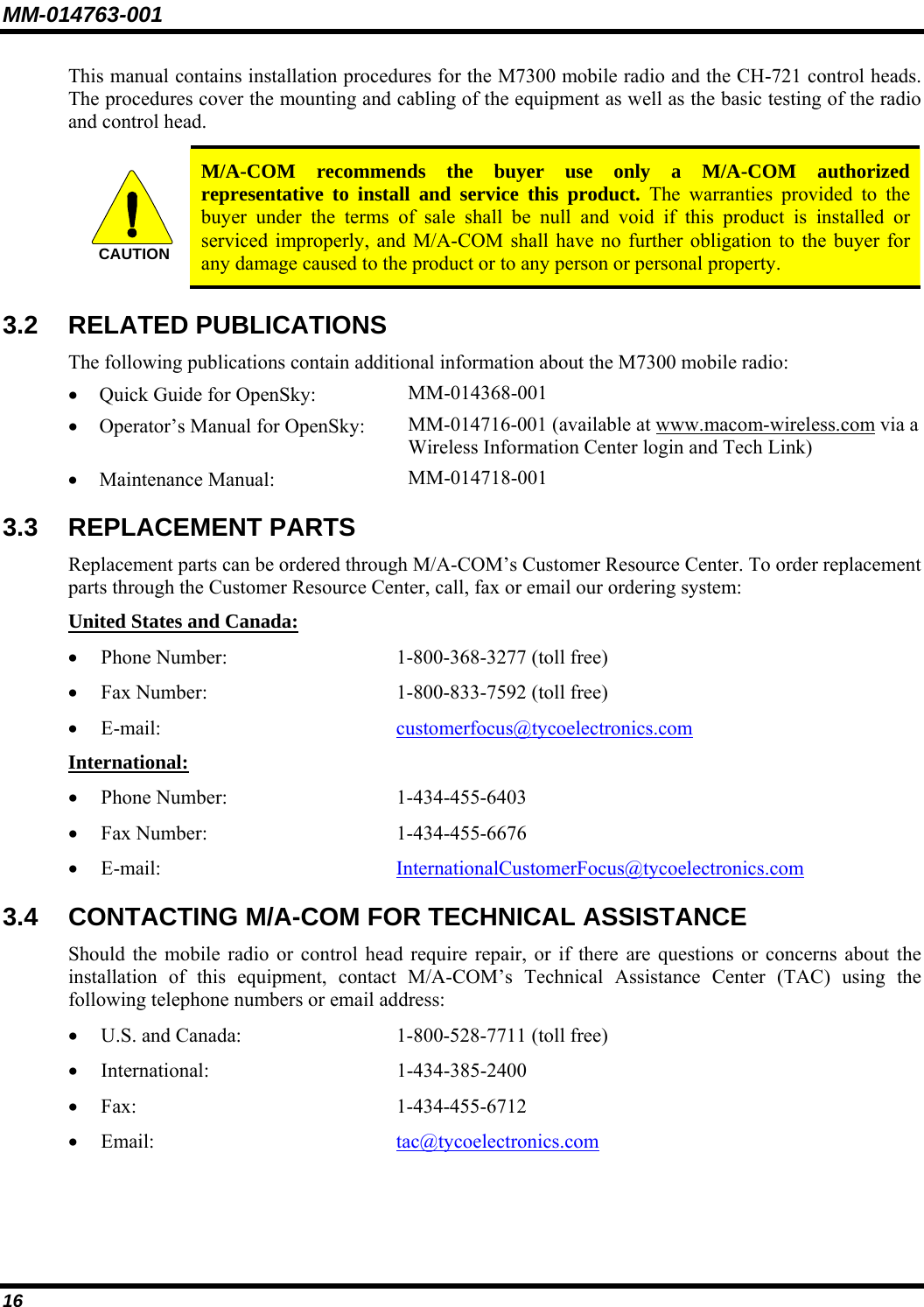 MM-014763-001 16 This manual contains installation procedures for the M7300 mobile radio and the CH-721 control heads. The procedures cover the mounting and cabling of the equipment as well as the basic testing of the radio and control head.  CAUTION  M/A-COM recommends the buyer use only a M/A-COM authorized representative to install and service this product. The warranties provided to the buyer under the terms of sale shall be null and void if this product is installed or serviced improperly, and M/A-COM shall have no further obligation to the buyer for any damage caused to the product or to any person or personal property. 3.2 RELATED PUBLICATIONS The following publications contain additional information about the M7300 mobile radio: • Quick Guide for OpenSky:  MM-014368-001 • Operator’s Manual for OpenSky:  MM-014716-001 (available at www.macom-wireless.com via a Wireless Information Center login and Tech Link) • Maintenance Manual:  MM-014718-001 3.3 REPLACEMENT PARTS Replacement parts can be ordered through M/A-COM’s Customer Resource Center. To order replacement parts through the Customer Resource Center, call, fax or email our ordering system: United States and Canada: • Phone Number:   1-800-368-3277 (toll free) • Fax Number:  1-800-833-7592 (toll free) • E-mail:  customerfocus@tycoelectronics.com International: • Phone Number:  1-434-455-6403 • Fax Number:  1-434-455-6676 • E-mail:  InternationalCustomerFocus@tycoelectronics.com 3.4 CONTACTING M/A-COM FOR TECHNICAL ASSISTANCE Should the mobile radio or control head require repair, or if there are questions or concerns about the installation of this equipment, contact M/A-COM’s Technical Assistance Center (TAC) using the following telephone numbers or email address: • U.S. and Canada:  1-800-528-7711 (toll free) • International: 1-434-385-2400 • Fax: 1-434-455-6712 • Email:  tac@tycoelectronics.com 