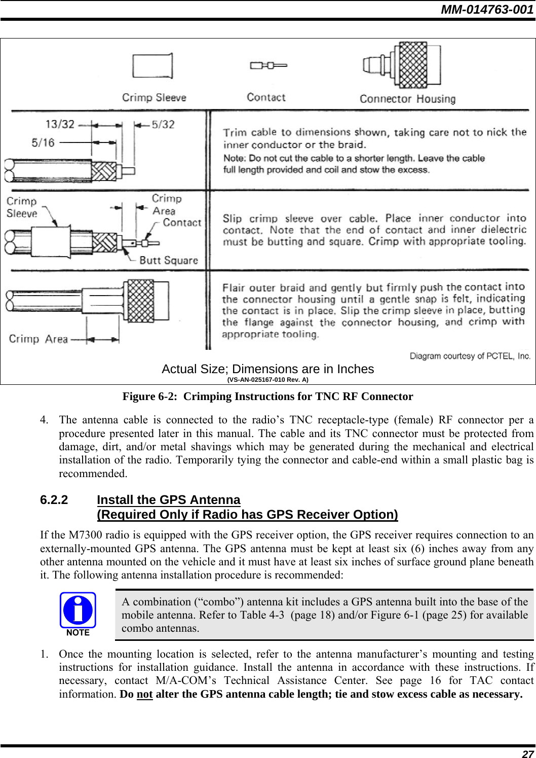 MM-014763-001 27  Actual Size; Dimensions are in Inches (VS-AN-025167-010 Rev. A) Figure 6-2:  Crimping Instructions for TNC RF Connector 4. The antenna cable is connected to the radio’s TNC receptacle-type (female) RF connector per a procedure presented later in this manual. The cable and its TNC connector must be protected from damage, dirt, and/or metal shavings which may be generated during the mechanical and electrical installation of the radio. Temporarily tying the connector and cable-end within a small plastic bag is recommended. 6.2.2  Install the GPS Antenna  (Required Only if Radio has GPS Receiver Option) If the M7300 radio is equipped with the GPS receiver option, the GPS receiver requires connection to an externally-mounted GPS antenna. The GPS antenna must be kept at least six (6) inches away from any other antenna mounted on the vehicle and it must have at least six inches of surface ground plane beneath it. The following antenna installation procedure is recommended:   A combination (“combo”) antenna kit includes a GPS antenna built into the base of the mobile antenna. Refer to Table 4-3  (page 18) and/or Figure 6-1 (page 25) for available combo antennas. 1. Once the mounting location is selected, refer to the antenna manufacturer’s mounting and testing instructions for installation guidance. Install the antenna in accordance with these instructions. If necessary, contact M/A-COM’s Technical Assistance Center. See page 16 for TAC contact information. Do not alter the GPS antenna cable length; tie and stow excess cable as necessary. 