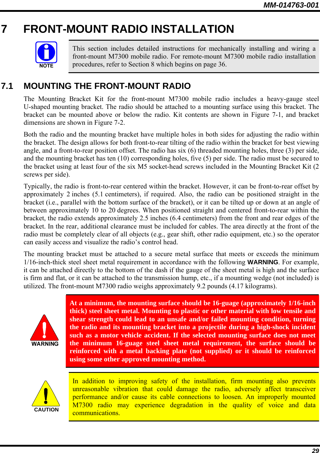 MM-014763-001 29 7  FRONT-MOUNT RADIO INSTALLATION   This section includes detailed instructions for mechanically installing and wiring a front-mount M7300 mobile radio. For remote-mount M7300 mobile radio installation procedures, refer to Section 8 which begins on page 36.  7.1  MOUNTING THE FRONT-MOUNT RADIO The Mounting Bracket Kit for the front-mount M7300 mobile radio includes a heavy-gauge steel U-shaped mounting bracket. The radio should be attached to a mounting surface using this bracket. The bracket can be mounted above or below the radio. Kit contents are shown in Figure 7-1, and bracket dimensions are shown in Figure 7-2. Both the radio and the mounting bracket have multiple holes in both sides for adjusting the radio within the bracket. The design allows for both front-to-rear tilting of the radio within the bracket for best viewing angle, and a front-to-rear position offset. The radio has six (6) threaded mounting holes, three (3) per side, and the mounting bracket has ten (10) corresponding holes, five (5) per side. The radio must be secured to the bracket using at least four of the six M5 socket-head screws included in the Mounting Bracket Kit (2 screws per side). Typically, the radio is front-to-rear centered within the bracket. However, it can be front-to-rear offset by approximately 2 inches (5.1 centimeters), if required. Also, the radio can be positioned straight in the bracket (i.e., parallel with the bottom surface of the bracket), or it can be tilted up or down at an angle of between approximately 10 to 20 degrees. When positioned straight and centered front-to-rear within the bracket, the radio extends approximately 2.5 inches (6.4 centimeters) from the front and rear edges of the bracket. In the rear, additional clearance must be included for cables. The area directly at the front of the radio must be completely clear of all objects (e.g., gear shift, other radio equipment, etc.) so the operator can easily access and visualize the radio’s control head. The mounting bracket must be attached to a secure metal surface that meets or exceeds the minimum 1/16-inch-thick steel sheet metal requirement in accordance with the following WARNING. For example, it can be attached directly to the bottom of the dash if the gauge of the sheet metal is high and the surface is firm and flat, or it can be attached to the transmission hump, etc., if a mounting wedge (not included) is utilized. The front-mount M7300 radio weighs approximately 9.2 pounds (4.17 kilograms).   At a minimum, the mounting surface should be 16-guage (approximately 1/16-inch thick) steel sheet metal. Mounting to plastic or other material with low tensile and shear strength could lead to an unsafe and/or failed mounting condition, turning the radio and its mounting bracket into a projectile during a high-shock incident such as a motor vehicle accident. If the selected mounting surface does not meet the minimum 16-guage steel sheet metal requirement, the surface should be reinforced with a metal backing plate (not supplied) or it should be reinforced using some other approved mounting method.  CAUTION  In addition to improving safety of the installation, firm mounting also prevents unreasonable vibration that could damage the radio, adversely affect transceiver performance and/or cause its cable connections to loosen. An improperly mounted M7300 radio may experience degradation in the quality of voice and data communications. 