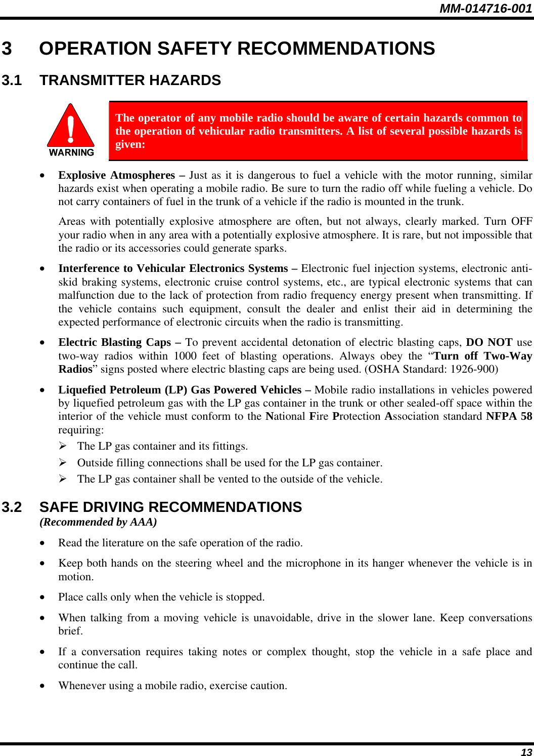 MM-014716-001 13 3 OPERATION SAFETY RECOMMENDATIONS 3.1 TRANSMITTER HAZARDS   The operator of any mobile radio should be aware of certain hazards common to the operation of vehicular radio transmitters. A list of several possible hazards is given: • Explosive Atmospheres – Just as it is dangerous to fuel a vehicle with the motor running, similar hazards exist when operating a mobile radio. Be sure to turn the radio off while fueling a vehicle. Do not carry containers of fuel in the trunk of a vehicle if the radio is mounted in the trunk. Areas with potentially explosive atmosphere are often, but not always, clearly marked. Turn OFF your radio when in any area with a potentially explosive atmosphere. It is rare, but not impossible that the radio or its accessories could generate sparks. • Interference to Vehicular Electronics Systems – Electronic fuel injection systems, electronic anti-skid braking systems, electronic cruise control systems, etc., are typical electronic systems that can malfunction due to the lack of protection from radio frequency energy present when transmitting. If the vehicle contains such equipment, consult the dealer and enlist their aid in determining the expected performance of electronic circuits when the radio is transmitting. • Electric Blasting Caps – To prevent accidental detonation of electric blasting caps, DO NOT use two-way radios within 1000 feet of blasting operations. Always obey the “Turn off Two-Way Radios” signs posted where electric blasting caps are being used. (OSHA Standard: 1926-900) • Liquefied Petroleum (LP) Gas Powered Vehicles – Mobile radio installations in vehicles powered by liquefied petroleum gas with the LP gas container in the trunk or other sealed-off space within the interior of the vehicle must conform to the National Fire Protection Association standard NFPA 58 requiring: ¾ The LP gas container and its fittings. ¾ Outside filling connections shall be used for the LP gas container. ¾ The LP gas container shall be vented to the outside of the vehicle. 3.2  SAFE DRIVING RECOMMENDATIONS (Recommended by AAA) • Read the literature on the safe operation of the radio. • Keep both hands on the steering wheel and the microphone in its hanger whenever the vehicle is in motion. • Place calls only when the vehicle is stopped. • When talking from a moving vehicle is unavoidable, drive in the slower lane. Keep conversations brief. • If a conversation requires taking notes or complex thought, stop the vehicle in a safe place and continue the call. • Whenever using a mobile radio, exercise caution. 