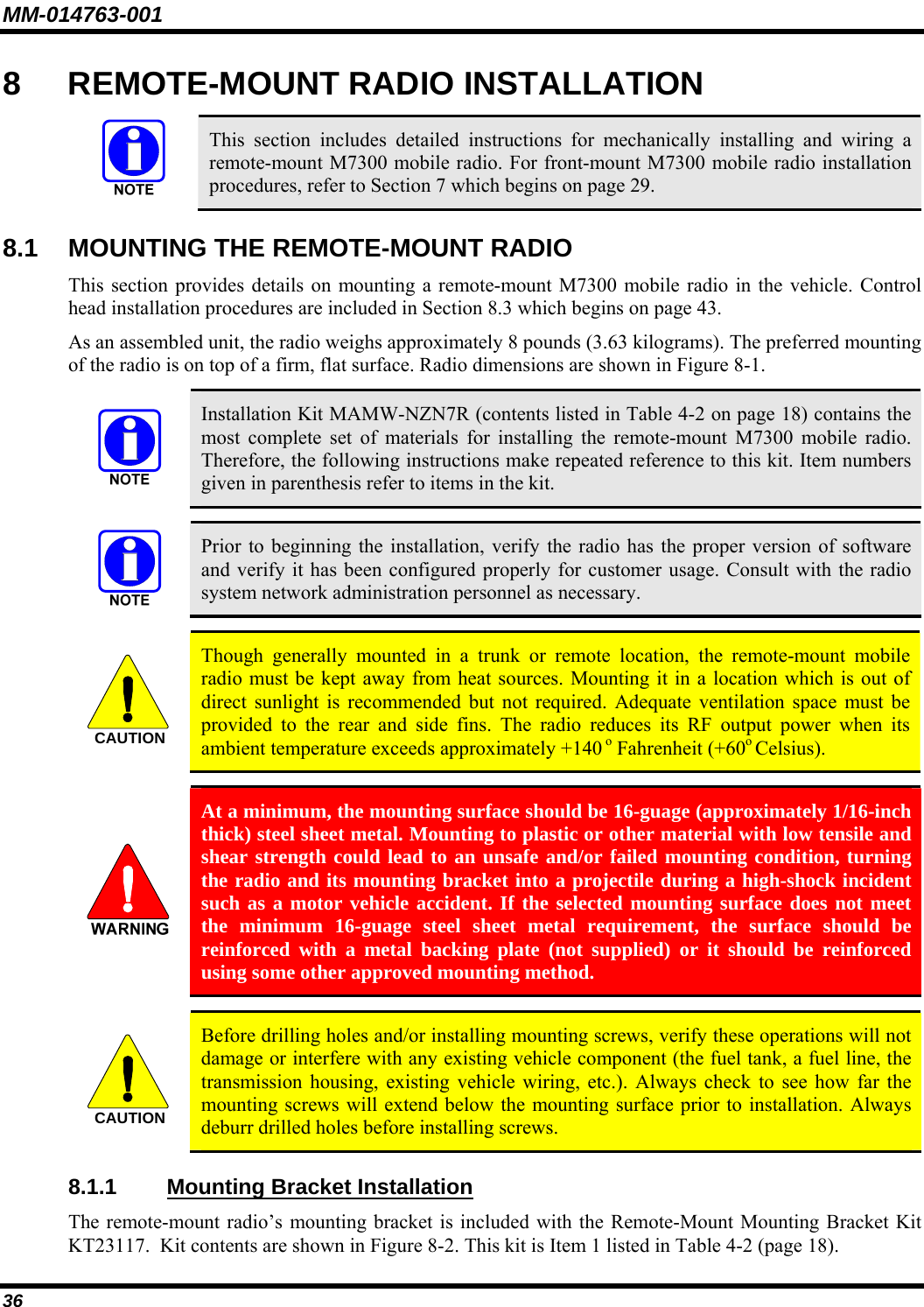 MM-014763-001 36 8  REMOTE-MOUNT RADIO INSTALLATION   This section includes detailed instructions for mechanically installing and wiring a remote-mount M7300 mobile radio. For front-mount M7300 mobile radio installation procedures, refer to Section 7 which begins on page 29. 8.1  MOUNTING THE REMOTE-MOUNT RADIO This section provides details on mounting a remote-mount M7300 mobile radio in the vehicle. Control head installation procedures are included in Section 8.3 which begins on page 43. As an assembled unit, the radio weighs approximately 8 pounds (3.63 kilograms). The preferred mounting of the radio is on top of a firm, flat surface. Radio dimensions are shown in Figure 8-1.   Installation Kit MAMW-NZN7R (contents listed in Table 4-2 on page 18) contains the most complete set of materials for installing the remote-mount M7300 mobile radio. Therefore, the following instructions make repeated reference to this kit. Item numbers given in parenthesis refer to items in the kit.   Prior to beginning the installation, verify the radio has the proper version of software and verify it has been configured properly for customer usage. Consult with the radio system network administration personnel as necessary.  CAUTION  Though generally mounted in a trunk or remote location, the remote-mount mobile radio must be kept away from heat sources. Mounting it in a location which is out of direct sunlight is recommended but not required. Adequate ventilation space must be provided to the rear and side fins. The radio reduces its RF output power when its ambient temperature exceeds approximately +140 o Fahrenheit (+60o Celsius).   At a minimum, the mounting surface should be 16-guage (approximately 1/16-inch thick) steel sheet metal. Mounting to plastic or other material with low tensile and shear strength could lead to an unsafe and/or failed mounting condition, turning the radio and its mounting bracket into a projectile during a high-shock incident such as a motor vehicle accident. If the selected mounting surface does not meet the minimum 16-guage steel sheet metal requirement, the surface should be reinforced with a metal backing plate (not supplied) or it should be reinforced using some other approved mounting method.  CAUTION  Before drilling holes and/or installing mounting screws, verify these operations will not damage or interfere with any existing vehicle component (the fuel tank, a fuel line, the transmission housing, existing vehicle wiring, etc.). Always check to see how far the mounting screws will extend below the mounting surface prior to installation. Always deburr drilled holes before installing screws. 8.1.1 Mounting Bracket Installation The remote-mount radio’s mounting bracket is included with the Remote-Mount Mounting Bracket Kit KT23117.  Kit contents are shown in Figure 8-2. This kit is Item 1 listed in Table 4-2 (page 18). 