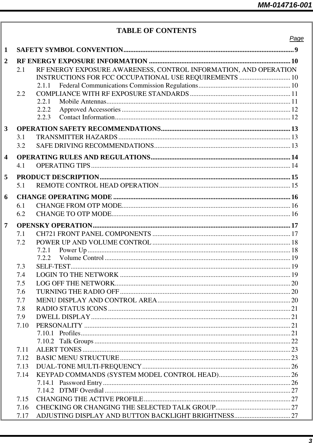 MM-014716-001 3 TABLE OF CONTENTS  Page 1 SAFETY SYMBOL CONVENTION....................................................................................................9 2 RF ENERGY EXPOSURE INFORMATION ...................................................................................10 2.1 RF ENERGY EXPOSURE AWARENESS, CONTROL INFORMATION, AND OPERATION INSTRUCTIONS FOR FCC OCCUPATIONAL USE REQUIREMENTS ..............................10 2.1.1 Federal Communications Commission Regulations......................................................10 2.2 COMPLIANCE WITH RF EXPOSURE STANDARDS...........................................................11 2.2.1 Mobile Antennas............................................................................................................11 2.2.2 Approved Accessories ...................................................................................................12 2.2.3 Contact Information.......................................................................................................12 3 OPERATION SAFETY RECOMMENDATIONS............................................................................13 3.1 TRANSMITTER HAZARDS.....................................................................................................13 3.2 SAFE DRIVING RECOMMENDATIONS................................................................................13 4 OPERATING RULES AND REGULATIONS..................................................................................14 4.1 OPERATING TIPS.....................................................................................................................14 5 PRODUCT DESCRIPTION................................................................................................................15 5.1 REMOTE CONTROL HEAD OPERATION.............................................................................15 6 CHANGE OPERATING MODE ........................................................................................................16 6.1 CHANGE FROM OTP MODE...................................................................................................16 6.2 CHANGE TO OTP MODE.........................................................................................................16 7 OPENSKY OPERATION....................................................................................................................17 7.1 CH721 FRONT PANEL COMPONENTS .................................................................................17 7.2 POWER UP AND VOLUME CONTROL .................................................................................18 7.2.1 Power Up.......................................................................................................................18 7.2.2 Volume Control.............................................................................................................19 7.3 SELF-TEST.................................................................................................................................19 7.4 LOGIN TO THE NETWORK ....................................................................................................19 7.5 LOG OFF THE NETWORK.......................................................................................................20 7.6 TURNING THE RADIO OFF....................................................................................................20 7.7 MENU DISPLAY AND CONTROL AREA..............................................................................20 7.8 RADIO STATUS ICONS...........................................................................................................21 7.9 DWELL DISPLAY.....................................................................................................................21 7.10 PERSONALITY .........................................................................................................................21 7.10.1 Profiles...........................................................................................................................21 7.10.2 Talk Groups...................................................................................................................22 7.11 ALERT TONES..........................................................................................................................23 7.12 BASIC MENU STRUCTURE....................................................................................................23 7.13 DUAL-TONE MULTI-FREQUENCY.......................................................................................26 7.14 KEYPAD COMMANDS (SYSTEM MODEL CONTROL HEAD)..........................................26 7.14.1 Password Entry..............................................................................................................26 7.14.2 DTMF Overdial.............................................................................................................27 7.15 CHANGING THE ACTIVE PROFILE......................................................................................27 7.16 CHECKING OR CHANGING THE SELECTED TALK GROUP............................................27 7.17 ADJUSTING DISPLAY AND BUTTON BACKLIGHT BRIGHTNESS.................................27 