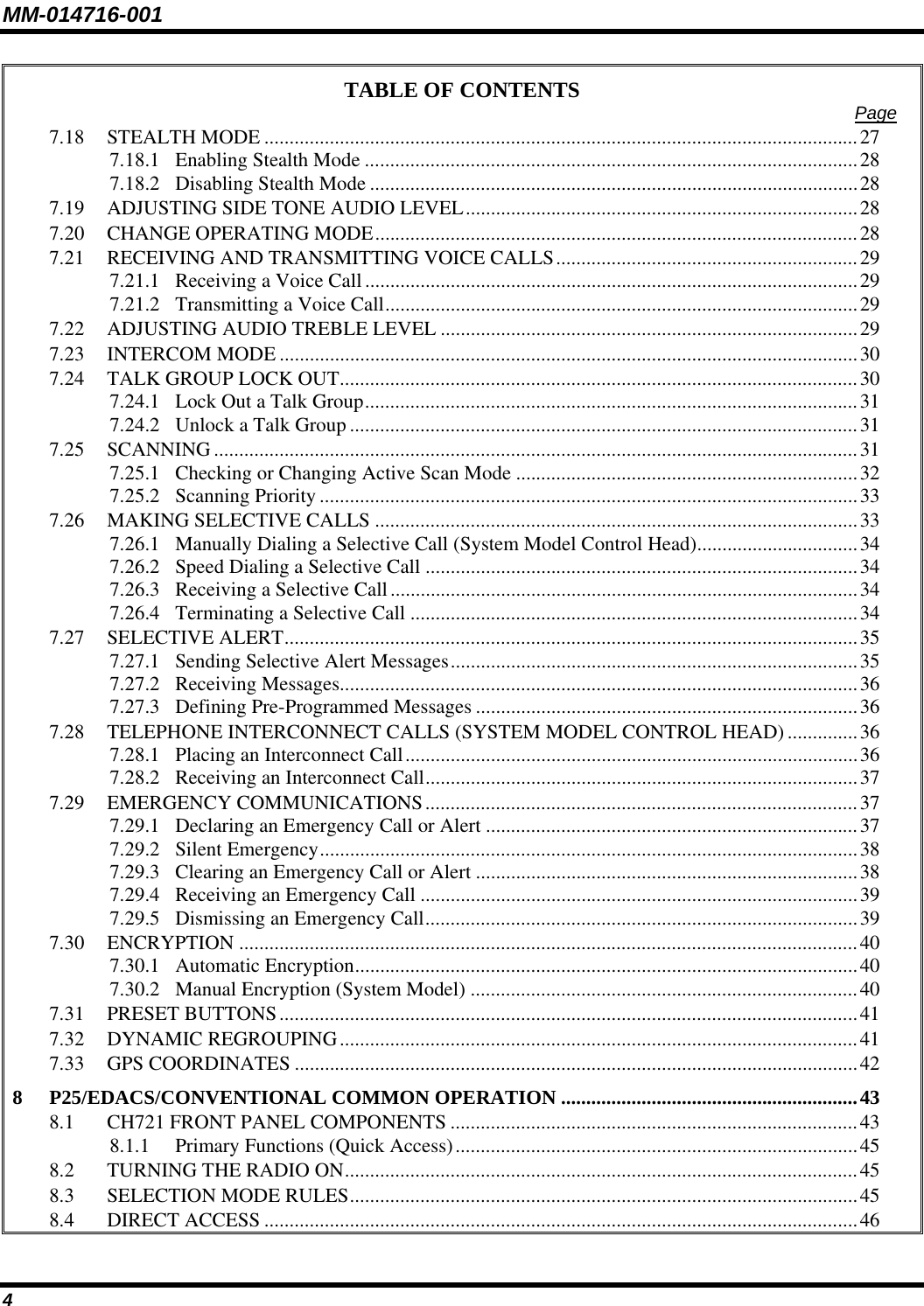 MM-014716-001 4 TABLE OF CONTENTS  Page 7.18 STEALTH MODE ......................................................................................................................27 7.18.1 Enabling Stealth Mode ..................................................................................................28 7.18.2 Disabling Stealth Mode .................................................................................................28 7.19 ADJUSTING SIDE TONE AUDIO LEVEL..............................................................................28 7.20 CHANGE OPERATING MODE................................................................................................28 7.21 RECEIVING AND TRANSMITTING VOICE CALLS............................................................29 7.21.1 Receiving a Voice Call..................................................................................................29 7.21.2 Transmitting a Voice Call..............................................................................................29 7.22 ADJUSTING AUDIO TREBLE LEVEL ...................................................................................29 7.23 INTERCOM MODE ...................................................................................................................30 7.24 TALK GROUP LOCK OUT.......................................................................................................30 7.24.1 Lock Out a Talk Group..................................................................................................31 7.24.2 Unlock a Talk Group .....................................................................................................31 7.25 SCANNING ................................................................................................................................31 7.25.1 Checking or Changing Active Scan Mode ....................................................................32 7.25.2 Scanning Priority...........................................................................................................33 7.26 MAKING SELECTIVE CALLS ................................................................................................33 7.26.1 Manually Dialing a Selective Call (System Model Control Head)................................34 7.26.2 Speed Dialing a Selective Call ......................................................................................34 7.26.3 Receiving a Selective Call.............................................................................................34 7.26.4 Terminating a Selective Call .........................................................................................34 7.27 SELECTIVE ALERT..................................................................................................................35 7.27.1 Sending Selective Alert Messages.................................................................................35 7.27.2 Receiving Messages.......................................................................................................36 7.27.3 Defining Pre-Programmed Messages ............................................................................36 7.28 TELEPHONE INTERCONNECT CALLS (SYSTEM MODEL CONTROL HEAD) ..............36 7.28.1 Placing an Interconnect Call..........................................................................................36 7.28.2 Receiving an Interconnect Call......................................................................................37 7.29 EMERGENCY COMMUNICATIONS......................................................................................37 7.29.1 Declaring an Emergency Call or Alert ..........................................................................37 7.29.2 Silent Emergency...........................................................................................................38 7.29.3 Clearing an Emergency Call or Alert ............................................................................38 7.29.4 Receiving an Emergency Call .......................................................................................39 7.29.5 Dismissing an Emergency Call......................................................................................39 7.30 ENCRYPTION ...........................................................................................................................40 7.30.1 Automatic Encryption....................................................................................................40 7.30.2 Manual Encryption (System Model) .............................................................................40 7.31 PRESET BUTTONS...................................................................................................................41 7.32 DYNAMIC REGROUPING.......................................................................................................41 7.33 GPS COORDINATES ................................................................................................................42 8 P25/EDACS/CONVENTIONAL COMMON OPERATION ...........................................................43 8.1 CH721 FRONT PANEL COMPONENTS .................................................................................43 8.1.1 Primary Functions (Quick Access)................................................................................45 8.2 TURNING THE RADIO ON......................................................................................................45 8.3 SELECTION MODE RULES.....................................................................................................45 8.4 DIRECT ACCESS ......................................................................................................................46 