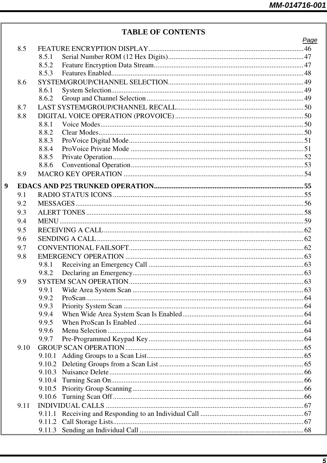 MM-014716-001 5 TABLE OF CONTENTS  Page 8.5 FEATURE ENCRYPTION DISPLAY.......................................................................................46 8.5.1 Serial Number ROM (12 Hex Digits)............................................................................47 8.5.2 Feature Encryption Data Stream....................................................................................47 8.5.3 Features Enabled............................................................................................................48 8.6 SYSTEM/GROUP/CHANNEL SELECTION............................................................................49 8.6.1 System Selection............................................................................................................49 8.6.2 Group and Channel Selection........................................................................................49 8.7 LAST SYSTEM/GROUP/CHANNEL RECALL.......................................................................50 8.8 DIGITAL VOICE OPERATION (PROVOICE) ........................................................................50 8.8.1 Voice Modes..................................................................................................................50 8.8.2 Clear Modes...................................................................................................................50 8.8.3 ProVoice Digital Mode..................................................................................................51 8.8.4 ProVoice Private Mode .................................................................................................51 8.8.5 Private Operation...........................................................................................................52 8.8.6 Conventional Operation.................................................................................................53 8.9 MACRO KEY OPERATION .....................................................................................................54 9 EDACS AND P25 TRUNKED OPERATION....................................................................................55 9.1 RADIO STATUS ICONS...........................................................................................................55 9.2 MESSAGES................................................................................................................................56 9.3 ALERT TONES..........................................................................................................................58 9.4 MENU.........................................................................................................................................59 9.5 RECEIVING A CALL................................................................................................................62 9.6 SENDING A CALL....................................................................................................................62 9.7 CONVENTIONAL FAILSOFT..................................................................................................62 9.8 EMERGENCY OPERATION ....................................................................................................63 9.8.1 Receiving an Emergency Call .......................................................................................63 9.8.2 Declaring an Emergency................................................................................................63 9.9 SYSTEM SCAN OPERATION..................................................................................................63 9.9.1 Wide Area System Scan ................................................................................................63 9.9.2 ProScan..........................................................................................................................64 9.9.3 Priority System Scan .....................................................................................................64 9.9.4 When Wide Area System Scan Is Enabled....................................................................64 9.9.5 When ProScan Is Enabled .............................................................................................64 9.9.6 Menu Selection..............................................................................................................64 9.9.7 Pre-Programmed Keypad Key.......................................................................................64 9.10 GROUP SCAN OPERATION....................................................................................................65 9.10.1 Adding Groups to a Scan List........................................................................................65 9.10.2 Deleting Groups from a Scan List .................................................................................65 9.10.3 Nuisance Delete.............................................................................................................66 9.10.4 Turning Scan On............................................................................................................66 9.10.5 Priority Group Scanning................................................................................................66 9.10.6 Turning Scan Off...........................................................................................................66 9.11 INDIVIDUAL CALLS ...............................................................................................................67 9.11.1 Receiving and Responding to an Individual Call ..........................................................67 9.11.2 Call Storage Lists...........................................................................................................67 9.11.3 Sending an Individual Call ............................................................................................68 