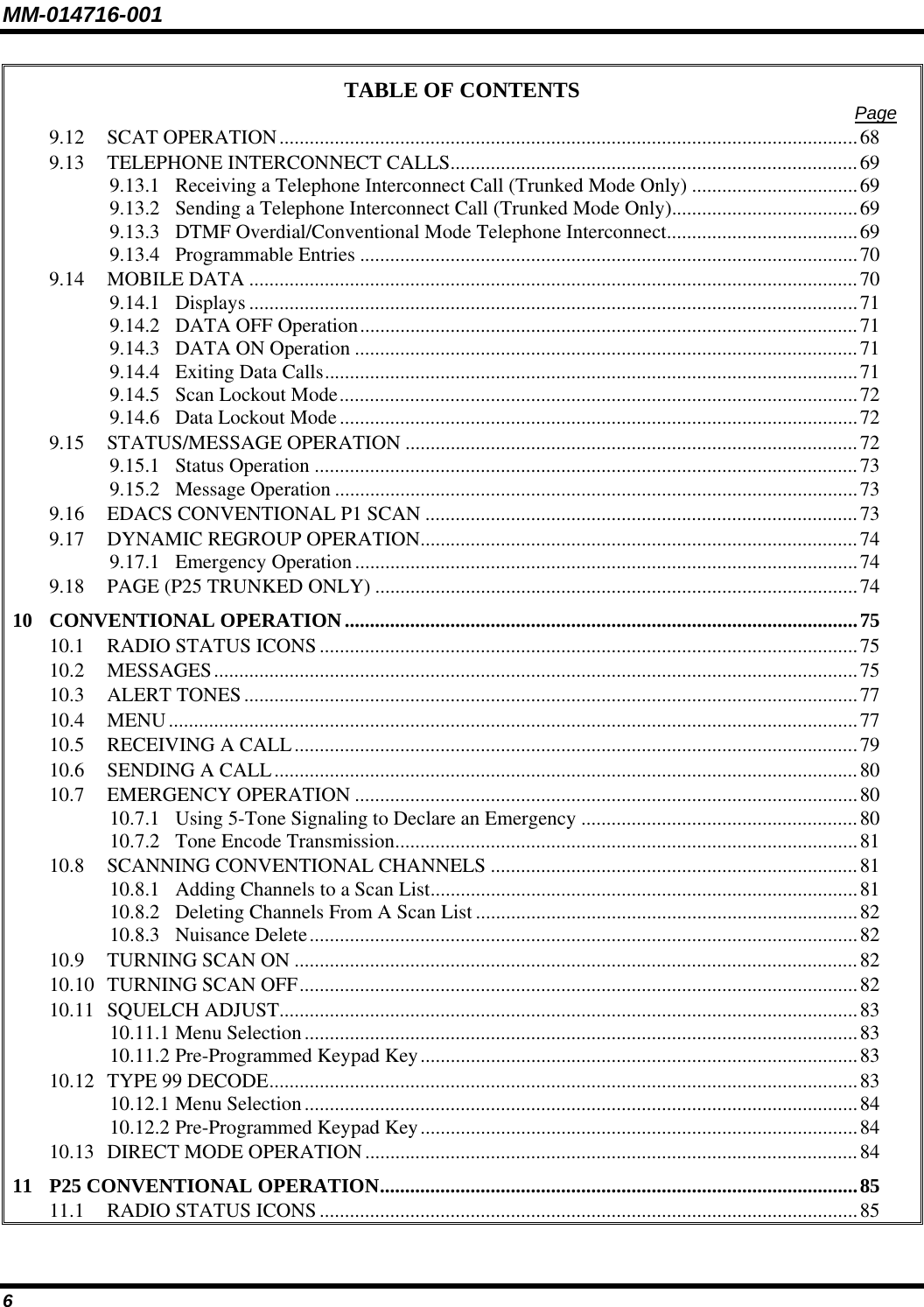MM-014716-001 6 TABLE OF CONTENTS  Page 9.12 SCAT OPERATION...................................................................................................................68 9.13 TELEPHONE INTERCONNECT CALLS.................................................................................69 9.13.1 Receiving a Telephone Interconnect Call (Trunked Mode Only) .................................69 9.13.2 Sending a Telephone Interconnect Call (Trunked Mode Only).....................................69 9.13.3 DTMF Overdial/Conventional Mode Telephone Interconnect......................................69 9.13.4 Programmable Entries ...................................................................................................70 9.14 MOBILE DATA .........................................................................................................................70 9.14.1 Displays .........................................................................................................................71 9.14.2 DATA OFF Operation...................................................................................................71 9.14.3 DATA ON Operation ....................................................................................................71 9.14.4 Exiting Data Calls..........................................................................................................71 9.14.5 Scan Lockout Mode.......................................................................................................72 9.14.6 Data Lockout Mode.......................................................................................................72 9.15 STATUS/MESSAGE OPERATION ..........................................................................................72 9.15.1 Status Operation ............................................................................................................73 9.15.2 Message Operation ........................................................................................................73 9.16 EDACS CONVENTIONAL P1 SCAN ......................................................................................73 9.17 DYNAMIC REGROUP OPERATION.......................................................................................74 9.17.1 Emergency Operation....................................................................................................74 9.18 PAGE (P25 TRUNKED ONLY) ................................................................................................74 10 CONVENTIONAL OPERATION......................................................................................................75 10.1 RADIO STATUS ICONS...........................................................................................................75 10.2 MESSAGES................................................................................................................................75 10.3 ALERT TONES..........................................................................................................................77 10.4 MENU.........................................................................................................................................77 10.5 RECEIVING A CALL................................................................................................................79 10.6 SENDING A CALL....................................................................................................................80 10.7 EMERGENCY OPERATION ....................................................................................................80 10.7.1 Using 5-Tone Signaling to Declare an Emergency .......................................................80 10.7.2 Tone Encode Transmission............................................................................................81 10.8 SCANNING CONVENTIONAL CHANNELS .........................................................................81 10.8.1 Adding Channels to a Scan List.....................................................................................81 10.8.2 Deleting Channels From A Scan List............................................................................82 10.8.3 Nuisance Delete.............................................................................................................82 10.9 TURNING SCAN ON ................................................................................................................82 10.10 TURNING SCAN OFF...............................................................................................................82 10.11 SQUELCH ADJUST...................................................................................................................83 10.11.1 Menu Selection..............................................................................................................83 10.11.2 Pre-Programmed Keypad Key.......................................................................................83 10.12 TYPE 99 DECODE.....................................................................................................................83 10.12.1 Menu Selection..............................................................................................................84 10.12.2 Pre-Programmed Keypad Key.......................................................................................84 10.13 DIRECT MODE OPERATION..................................................................................................84 11 P25 CONVENTIONAL OPERATION...............................................................................................85 11.1 RADIO STATUS ICONS...........................................................................................................85 