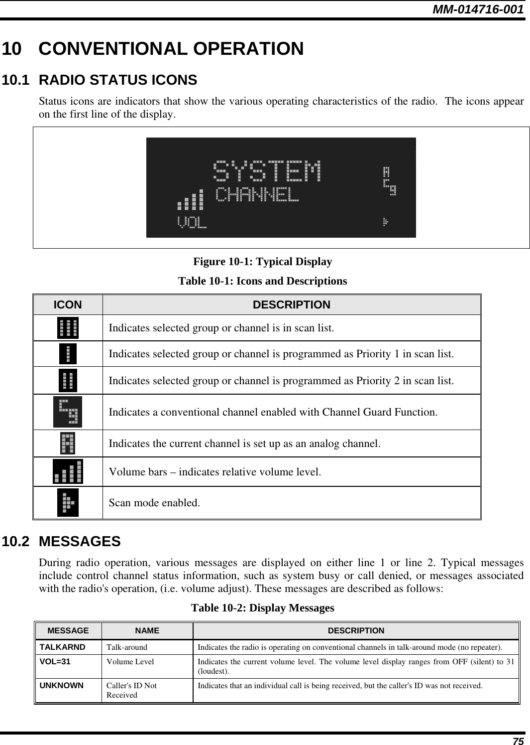 MM-014716-001 75 10 CONVENTIONAL OPERATION 10.1  RADIO STATUS ICONS Status icons are indicators that show the various operating characteristics of the radio.  The icons appear on the first line of the display.    Figure 10-1: Typical Display Table 10-1: Icons and Descriptions ICON  DESCRIPTION  Indicates selected group or channel is in scan list.  Indicates selected group or channel is programmed as Priority 1 in scan list.  Indicates selected group or channel is programmed as Priority 2 in scan list.  Indicates a conventional channel enabled with Channel Guard Function.  Indicates the current channel is set up as an analog channel.  Volume bars – indicates relative volume level.  Scan mode enabled. 10.2 MESSAGES During radio operation, various messages are displayed on either line 1 or line 2. Typical messages include control channel status information, such as system busy or call denied, or messages associated with the radio&apos;s operation, (i.e. volume adjust). These messages are described as follows: Table 10-2: Display Messages MESSAGE  NAME  DESCRIPTION TALKARND  Talk-around  Indicates the radio is operating on conventional channels in talk-around mode (no repeater). VOL=31  Volume Level  Indicates the current volume level. The volume level display ranges from OFF (silent) to 31 (loudest). UNKNOWN  Caller&apos;s ID Not Received  Indicates that an individual call is being received, but the caller&apos;s ID was not received. 
