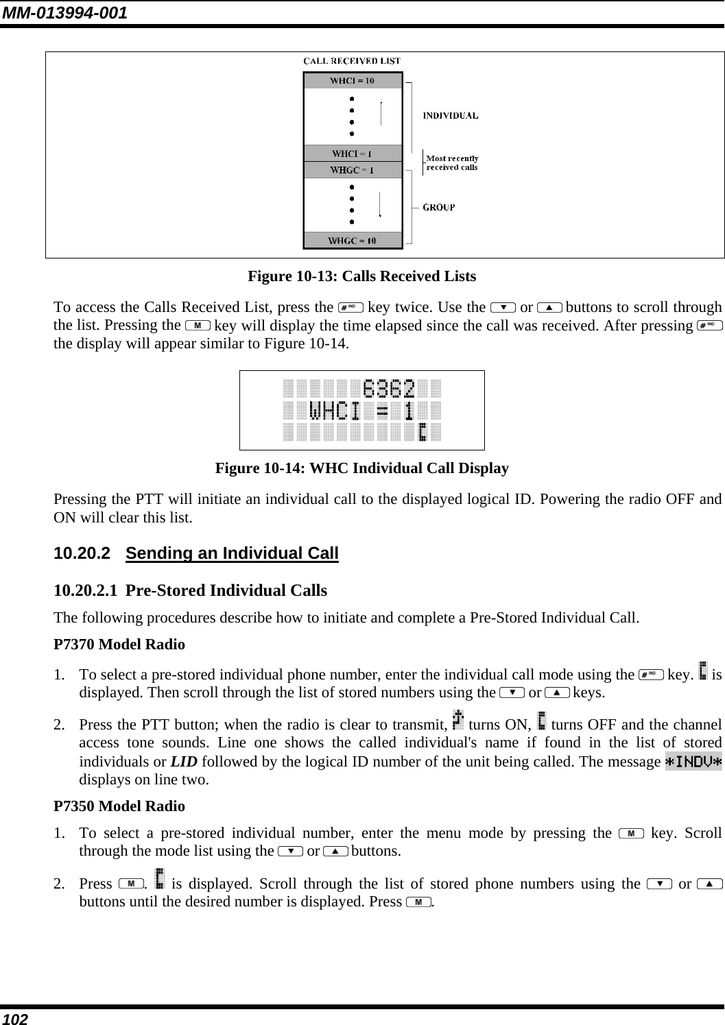 MM-013994-001 102  Figure 10-13: Calls Received Lists To access the Calls Received List, press the   key twice. Use the   or  buttons to scroll through the list. Pressing the   key will display the time elapsed since the call was received. After pressing   the display will appear similar to Figure 10-14.   Figure 10-14: WHC Individual Call Display Pressing the PTT will initiate an individual call to the displayed logical ID. Powering the radio OFF and ON will clear this list. 10.20.2  Sending an Individual Call 10.20.2.1 Pre-Stored Individual Calls The following procedures describe how to initiate and complete a Pre-Stored Individual Call. P7370 Model Radio 1. To select a pre-stored individual phone number, enter the individual call mode using the   key.   is displayed. Then scroll through the list of stored numbers using the   or  keys.  2. Press the PTT button; when the radio is clear to transmit,   turns ON,   turns OFF and the channel access tone sounds. Line one shows the called individual&apos;s name if found in the list of stored individuals or LID followed by the logical ID number of the unit being called. The message *INDV* displays on line two. P7350 Model Radio 1. To select a pre-stored individual number, enter the menu mode by pressing the   key. Scroll through the mode list using the   or  buttons.  2. Press  .   is displayed. Scroll through the list of stored phone numbers using the   or  buttons until the desired number is displayed. Press  . 